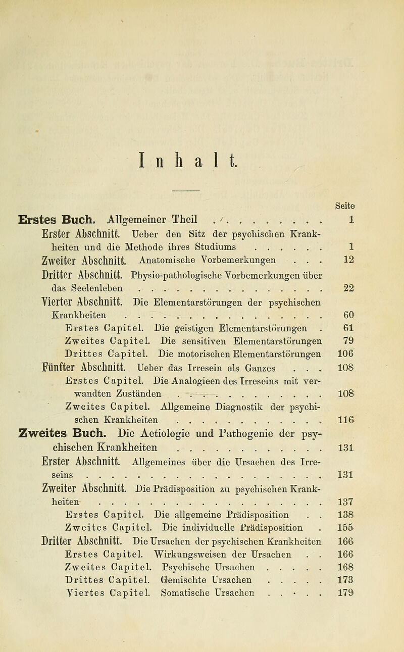 Inhalt. Seite Erstes Buch. Allgemeiner Theil ,/......,. 1 Erster Abschnitt. Ueber den Sitz der psychischen Krank- heiten und die Methode ihres Studiums 1 Zweiter Absclmitt. Anatomische Vorbemerkungen ... 12 Dritter Abschnitt. Physio-pathologische Vorbemerkungen über das Seelenleben 22 Vierter Abschnitt. Die Elementarstörungen der psychischen Krankheiten 60 Erstes Capitel. Die geistigen Elementarstörungen . 61 Zweites Capitel. Die sensitiven Elementarstörungen 79 Drittes Capitel. Die motorischen Elementarstörungen 106 Fünfter Abschnitt. Ueber das Irresein als Ganzes ... 108 Erstes Capitel. Die Analogieen des Irreseins mit ver- wandten Zuständen 108 Zweites Capitel. Allgemeine Diagnostik der psychi- schen Krankheiten 116 Zweites Buch. Die Aetiologie und Pathogenie der psy- chischen Krankheiten 131 Erster Abschnitt. Allgemeines über die Ursachen des Irre- seins 131 Zweiter Abschnitt. Die Prädisposition zu psychischen Krank- heiten 137 Erstes Capitel. Die allgemeine Prädisposition . . 138 Zweites Capitel. Die individuelle Prädisposition . 155 Dritter Abschnitt. Die Ursachen der psychischen Krankheiten 166 Erstes Capitel. Wirkungsweisen der Ursachen . . 166 Zweites Capitel. Psychische Ursachen 168 Drittes Capitel. Gemischte Ursachen 173 Viertes Capitel. Somatische Ursachen . . • . . 179