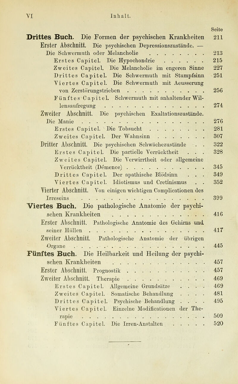 Seite Drittes Buch. Die Formen der psychischen Krankheiten 211 Erster Abschnitt. Die psychischen Depressionszustände. — Die Schwermuth oder Melancholie 21.3 Erstes Capitel. Die Hypochondrie 215 Zweites Capitel. Die Melancholie im engeren Sinne 227 Drittes Capitel. Die Schwermuth mit Stumpfsinn 251 Viertes Capitel. Die Schwermuth mit Aeusserung von Zerstörungstrieben 256 FünftesCapitel. Schwermuth mit anhaltender Wil- lensaufregung ....... 274 Zweiter Abschnitt. Die psychischen Exaltationszustände. Die Manie 276 Erstes Capitel. Die Tobsucht ........ 281 Zweites Capitel. Der Wahnsinn 307 Dritter Abschnitt. Die psychischen Schwächezustände . . 322 Erstes Capitel. Die partielle Verrücktheit . . . 328 Zweites Capitel. Die Verwirrtheit oder allgemeine Verrücktheit (Demence) 345 Drittes Capitel. Der apathische Blödsinn . . . 349 Viertes Capitel. Idiotismus und Cretinismus . . 352 Vierter Abschnitt. Von einigen wichtigen Complicationen des Irreseins 399 Viertes Buch« Die pathologische Anatomie der psychi- schen Krankheiten 416 Erster Abschnitt. Pathologische Anatomie des Gehirns und seiner Hüllen 417 Zweiter Abschnitt. Pathologische Anfitomie der übrigen ■Organe 445 Fünftes Buch. Die Heilbarkeit und Heilung der psychi- schen Krankheiten 457 Erster Abschnitt. Prognostik . 457 Zweiter Absclmitt. Therapie 469 Erstes Capitel. Allgemeine Grundsätze .... 469 Zweites Capitel. Somatische Beliandlung .... 481 Drittes Capitel. Psychische Behandlung .... 495 Viertes Capitel. Einzelne Modificatiouen der The- rapie 509 Fünftes Capitel. Die Irren-Anstalten 520