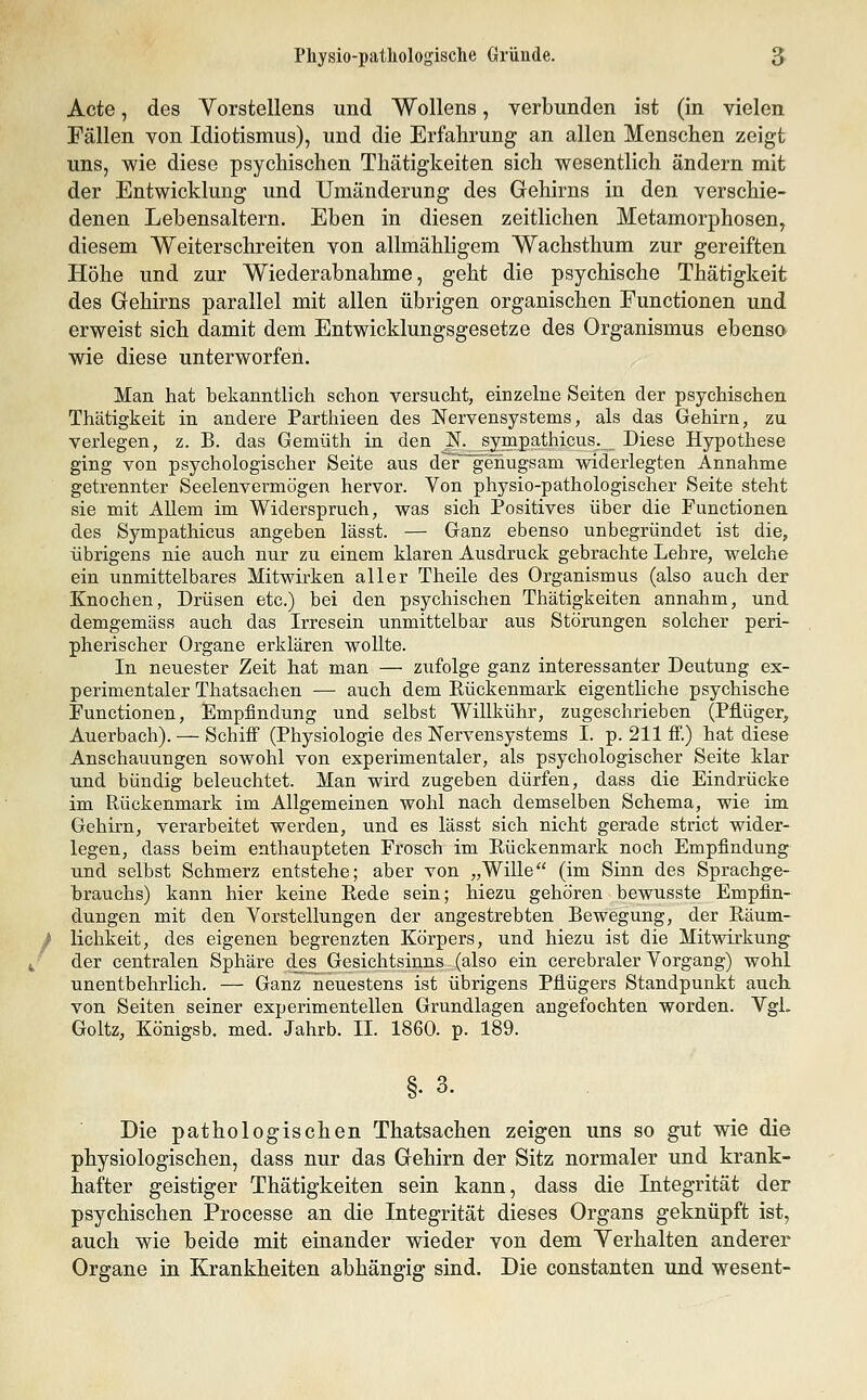 Physio-pathologisclie Gründe. 5 Acte, des Yorstellens und Wollens, verbunden ist (in vielen Fällen von Idiotismus), und die Erfahrung an allen Menschen zeigt uns, wie diese psychischen Thätigkeiten sich wesentlich ändern mit der Entwicklung und Umänderung des Gehirns in den verschie- denen Lebensaltern. Eben in diesen zeitlichen Metamorphosen, diesem Weiterschreiten von allmähligem Wachsthum zur gereiften Höhe und zur Wiederabnahme, geht die psychische Thätigkeit des Gehirns parallel mit allen übrigen organischen Functionen und erweist sich damit dem Entwicklungsgesetze des Organismus ebenso wie diese unterworfen. Man hat bekanntlich schon versucht, einzelne Seiten der psychischen Thätigkeit in andere Parthieen des Nervensystems, als das Gehirn, zu verlegen, z. B. das Gemüth in den N. sympathicus. Diese Hypothese ging von psychologischer Seite aus der genugsam widerlegten Annahme getrennter Seelenvermögen hervor. Yon physio-pathologischer Seite steht sie mit Allem im Widerspruch, was sich Positives über die Functionen des Sympathicus angeben lässt. — Ganz ebenso unbegründet ist die, übrigens nie auch nur zu einem klaren Ausdruck gebrachte Lehre, welche ein unmittelbares Mitwirken aller Theile des Organismus (also auch der Knochen, Drüsen etc.) bei den psychischen Thätigkeiten annahm, und demgemäss auch das Irresein unmittelbar aus Störungen solcher peri- pherischer Organe erklären wollte. In neuester Zeit hat man — zufolge ganz interessanter Deutung ex- perimentaler Thatsachen — auch dem Rückenmark eigentliche psychische Functionen, Empfindung und selbst Willkühr, zugeschrieben (Pflüger, Auerbach). — Schiff (Physiologie des Nervensystems I. p. 211 ff.) hat diese Anschauungen sowohl von experimentaler, als psychologischer Seite klar und bündig beleuchtet. Man wird zugeben dürfen, dass die Eindrücke im Ftückenmark im Allgemeinen wohl nach demselben Schema, wie im Gehirn, verarbeitet werden, und es lässt sich nicht gerade strict wider- legen, dass beim enthaupteten Frosch im Eückenmark noch Empfindung und selbst Schmerz entstehe; aber von „Wille (im Sinn des Sprachge- brauchs) kann hier keine Rede sein; hiezu gehören bewusste Empfin- dungen mit den Vorstellungen der angestrebten Bewegung, der Räum- / lichkeit, des eigenen begrenzten Körpers, und hiezu ist die Mitwirkung^ ; der centralen Sphäre des Gesichtsinns (also ein cerebraler Vorgang) wohl unentbehrlich. — Ganz neuestens ist übrigens Pflügers Standpunkt auch von Seiten seiner experimentellen Grundlagen angefochten worden. Vgl. Goltz, Königsb. med. Jahrb. IL 1860. p. 189. §. 3. Die pathologischen Thatsachen zeigen uns so gut wie die physiologischen, dass nur das Gehirn der Sitz normaler und krank- hafter geistiger Thätigkeiten sein kann, dass die Integrität der psychischen Processe an die Integrität dieses Organs geknüpft ist, auch wie beide mit einander wieder von dem Yerhalten anderer Organe in Krankheiten abhängig sind. Die constanten und wesent-