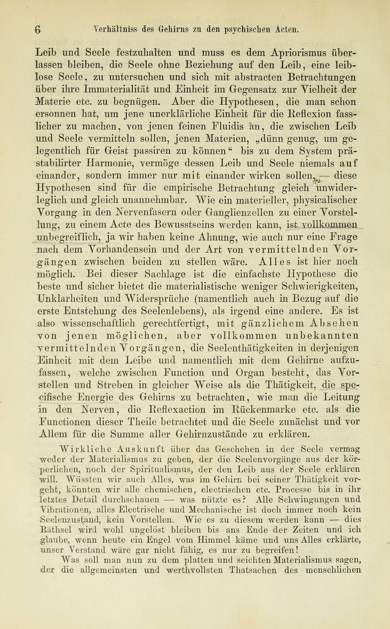 Leib Tind Seele festzuhalten und muss es dem Apriorismus über- lassen bleiben, die Seele ohne Beziehung auf den Leib, eine leib- lose Seele, zu untersuchen und sich mit abstracten Betrachtungen über ihre Immaterialität und Einheit im Gegensatz zur Vielheit der Materie etc. zu begnügen. Aber die Hypothesen, die man schon ersonnen hat, um jene unerklärliche Einheit für die Reflexion fass- licher zu machen, von jenen feinen Fluidis an, die zwischen Leib und Seele vermitteln sollen, jenen Materien, „dünn genug, um ge- legentlich für Geist passiren zu können bis zu dem System prä- stabilirter Harmonie, vermöge dessen Leib und Seele niemals auf einander, sondern immer nur mit einander wirken soUen,^^— diese Hypothesen sind für die empirische Betrachtung gleich unwider- leglich und gleich unannehmbar. Wie ein materieller, physicalischer Vorgang in den Nervenfasern oder Ganglienzellen zu einer Vorstel- lung, zu einem Acte des Bewusstseins werden kann, ist vollkommen . unbegreiflich, ja wir haben keine Ahnung, wie auch nur eine Frage nach dem Vorhandensein und der Art von vermittelnden Vor- gängen zwischen beiden zu stellen wäre. Alles ist hier noch möglich. Bei dieser Sachlage ist die einfachste Hypothese die beste und sicher bietet die materialistische weniger Schwierigkeiten, Unklarheiten und Widersprüche (namentlich auch in Bezug auf die erste Entstehung des Seelenlebens), als irgend eine andere. Es ist also wissenschaftlich gerechtfertigt, mit gänzlichem Absehen von jenen möglichen, aber vollkommen unbekannten vermittelnden Vorgängen, die Seelenthätigkeiten in derjenigen Einheit mit dem Leibe und namentlich mit dem Gehirne aufzu- fassen, welche zwischen Function und Organ besteht, das Vor- stellen und Streben in gleicher Weise als die Thätigkeit, die spe- cifische Energie des Gehirns zu betrachten, wie man die Leitung in den Nerven, die Reflexaction im Rückenmarke etc. als die Functionen dieser Theile betrachtet und die Seele zunächst und vor Allem für die Summe aller Gehirnzustände zu erklären. Wirkliche Auskunft über das Geschehen in der Seele vermag weder der Materialismus zu geben, der die Seelenvorgänge aus der kör- perlichen, noch der Spiritualismus, der den Leib aus der Seele erklären will. Wüssten wir auch Alles, was im Gehirn bei seiner Thätigkeit vor- geht, könnten wir alle chemischen, electrischen etc. Processe bis in ihr letztes Detail durchschauen — was nützte es? Alle Schwingungen und Vibrationen, alles Electrische und Mechanische ist doch immer noch kein Seelenzustand, kein Vorstellen. Wie es zu diesem werden kann — dies Räthsel wird wohl ungelöst bleiben bis ans Ende der Zeiten und ich glaube, wenn heute ein Engel vom Himmel käme und uns Alles erklärte, unser Verstand wäre gar nicht fähig, es nur zu begreifen! Was soll man nun zu dem platten und seichten Materialismus sagen, der die allgemeinsten und werthvollsten Thatsachen des menschlichen