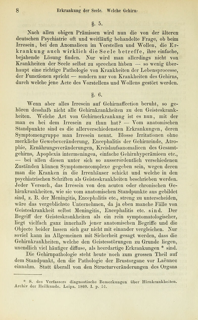 §. 5. Nach allen obigen Prämissen wird nun die von der älteren deutschen Psychiatrie oft und weitläufig behandelte Frage, ob beim Irresein, bei den Anomaheen im Yorstellen und Wollen, die Er- krankung auch wirklich die Seele betreffe, ihre einfache, bejahende Lösung finden. Nur wird man allerdings nicht Yon Krankheiten der Seele selbst zu sprechen haben — so wenig über- haupt eine richtige Pathologie von Krankheiten der Lebensprocesse, der Functionen spricht — sondern nur von Krankheiten des Grehirns, durch welche jene Acte des Yorstellens und WoUens gestört werden. §• 6. Wenn aber alles Irresein auf GehirnajBfection beruht, so ge- hören desshalb nicht alle Gehirnkrankheiten zu den Geisteskrank- heiten. Welche Art von Gehirnerkrankung ist es nun, mit der man es bei dem Irresein zu thun hat? — Yom anatomischen Standpunkte sind es die allerverschiedensten Erkrankungen, deren Symptomengruppe man Irresein nennt. Blosse Irritationen ohne merkliche Gewebeveränderung, Encephalitis der Gehirnrinde, Atro- phie, Ernährungsveränderungen, Kreislaufsanomalieen des Gesamt- gehirns, Apoplexia intermeningea, einfache Gehirnhyperämieen etc., — bei allen diesen unter sich so ausserordentlich verschiedenen Zuständen können Symptomencomplexe gegeben sein, wegen deren man die Kranken in die Irrenhäuser schickt und welche in den psychiatrischen Schriften als Geisteskrankheiten beschrieben werden. Jeder Versuch, das Irresein von den acuten oder chronischen Ge- hirnkrankheiten, wie sie vom anatomischen Standpunkte aus gebildet sind, z. B. der Meningitis, Encephalitis etc., streng zu unterscheiden, wäre das vergebhchste Unternehmen, da ja eben manche Fälle von Geisteskrankheit selbst Meningitis, Encephalitis etc. sind. Der Begriff der Geisteskrankheiten als ein rein symptomatologischer, liegt vielfach ganz innerhalb jener anatomischen Begriffe und die Objecto beider lassen sich gar nicht mit einander vergleichen. Nur soviel kann im Allgemeinen mit Sicherheit gesagt werden, dass die Gehirnkrankheiten, welche den Geistesstörungen zu Grunde liegen, unendlich viel häufiger diffuse, als heerdartige Erkrankungen * sind. Die Gehirnpathologie steht heute noch zum grossen Theil auf dem Standpunkt, den die Pathologie der Brustorgane vor Laennec einnahm. Statt überall von den Structurveränderungen des Organs * >S. des Verfassers diagnostische Bemerkungen über Hirnkrankheiten. Archiv der Heilkunde. Leipz. 1860. I. p. 51.