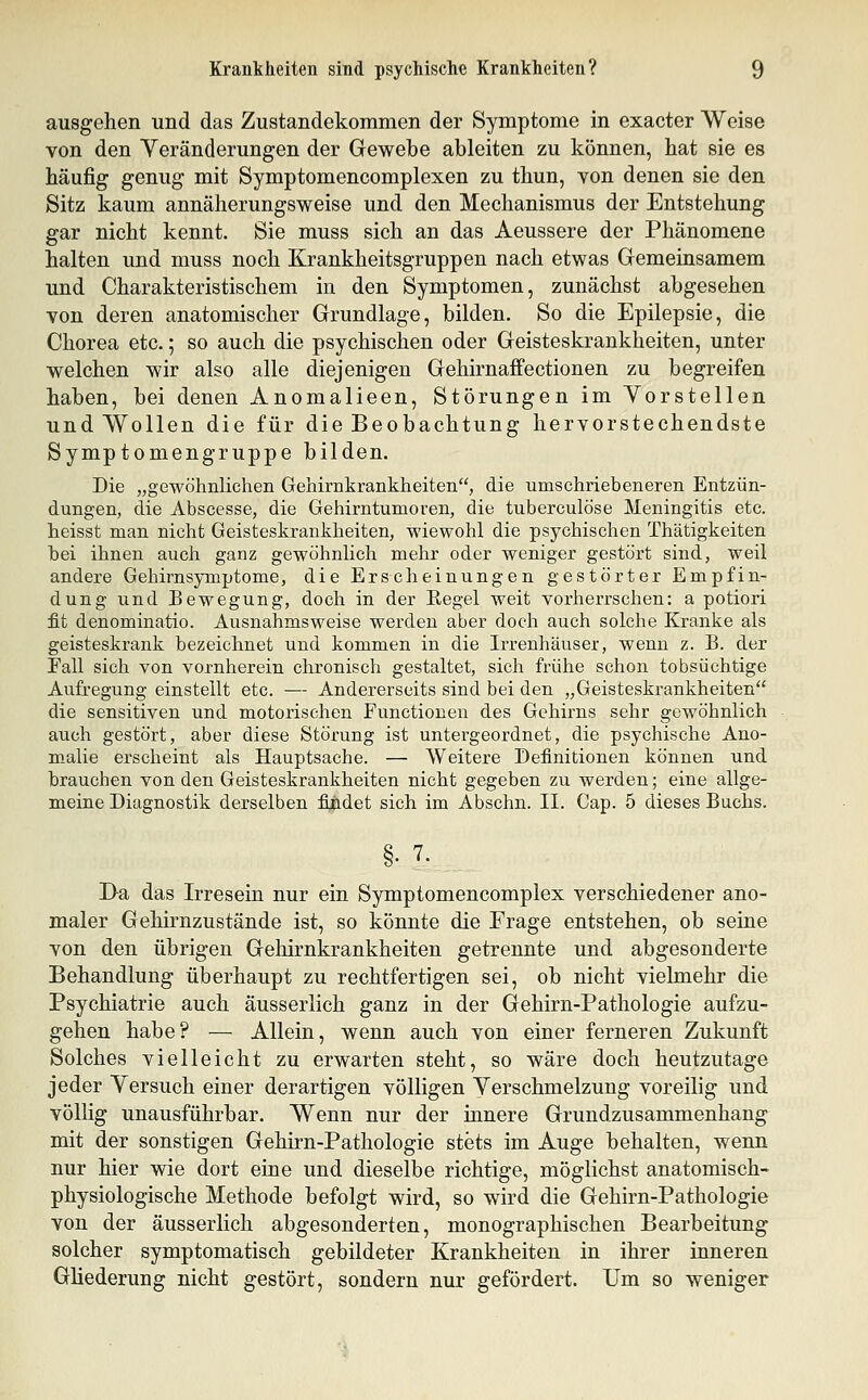 ausgehen und das Zustandekommen der Symptome in exacter Weise von den Veränderungen der Gewebe ableiten zu können, hat sie es häufig genug mit Symptomencomplexen zu thun, von denen sie den Sitz kaum annäherungsweise und den Mechanismus der Entstehung gar nicht kennt. Sie muss sich an das Aeussere der Phänomene halten und muss noch Krankheitsgruppen nach etwas Gemeinsamem und Charakteristischem in den Symptomen, zunächst abgesehen von deren anatomischer Grundlage, bilden. So die Epilepsie, die Chorea etc.; so auch die psychischen oder Geisteskrankheiten, unter welchen wir also alle diejenigen Gehirnaffectionen zu begreifen haben, bei denen Anomalieen, Störungen im Vorstellen und Wollen die für die Beobachtung hervorstechendste Symptomengruppe bilden. Die „gewöhnlichen Gehirnkrankheiten, die umschriebeneren Entzün- dungen, die Abscesse, die Gehirntumoren, die tuberculöse Meningitis etc. heisst man nicht Geisteskrankheiten, wiewohl die psychischen Thätigkeiten bei ihnen auch ganz gewöhnlich mehr oder weniger gestört sind, weil andere Gehirnsymptome, die Erscheinungen gestörter Empfin- dung und Bewegung, doch in der Regel weit vorlierrschen: a potiori fit denominatio. Ausnahmsweise werden aber doch auch solche Kranke als geisteskrank bezeichnet und kommen in die Irrenhäuser, wenn z. B. der Fall sich von vornherein chronisch gestaltet, sich frühe schon tobsüchtige Aufregung einstellt etc. — Andererseits sind bei den „Geisteskrankheiten die sensitiven und motorischen Functionen des Gehirns sehr gewöhnlich auch gestört, aber diese Störung ist untergeordnet, die psychische Ano- malie erscheint als Hauptsache. — Weitere Definitionen können und brauchen von den Geisteskrankheiten nicht gegeben zu werden; eine allge- meine Diagnostik derselben findet sich im Abschn. II. Cap. 5 dieses Buchs. I>a das Irresein nur ein Symptomencomplex verschiedener ano- maler Gehirnzustände ist, so könnte die Frage entstehen, ob seine von den übrigen Gehirnkrankheiten getrennte und abgesonderte Behandlung überhaupt zu rechtfertigen sei, ob nicht vielmehr die Psychiatrie auch äusserlich ganz in der Gehirn-Pathologie aufzu- gehen habe? — Allein, wenn auch von einer ferneren Zukunft Solches vielleicht zu erwarten steht, so wäre doch heutzutage jeder Versuch einer derartigen völligen Verschmelzung voreilig und völHg unausführbar. Wenn nur der innere Grundzusammenhang mit der sonstigen Gehirn-Pathologie stets im Auge behalten, wenn nur hier wie dort eine und dieselbe richtige, möglichst anatomisch- physiologische Methode befolgt wird, so wird die Gehirn-Pathologie von der äusserlich abgesonderten, monographischen Bearbeitung solcher symptomatisch gebildeter Krankheiten in ihrer inneren Güederung nicht gestört, sondern nur gefördert. Um so weniger