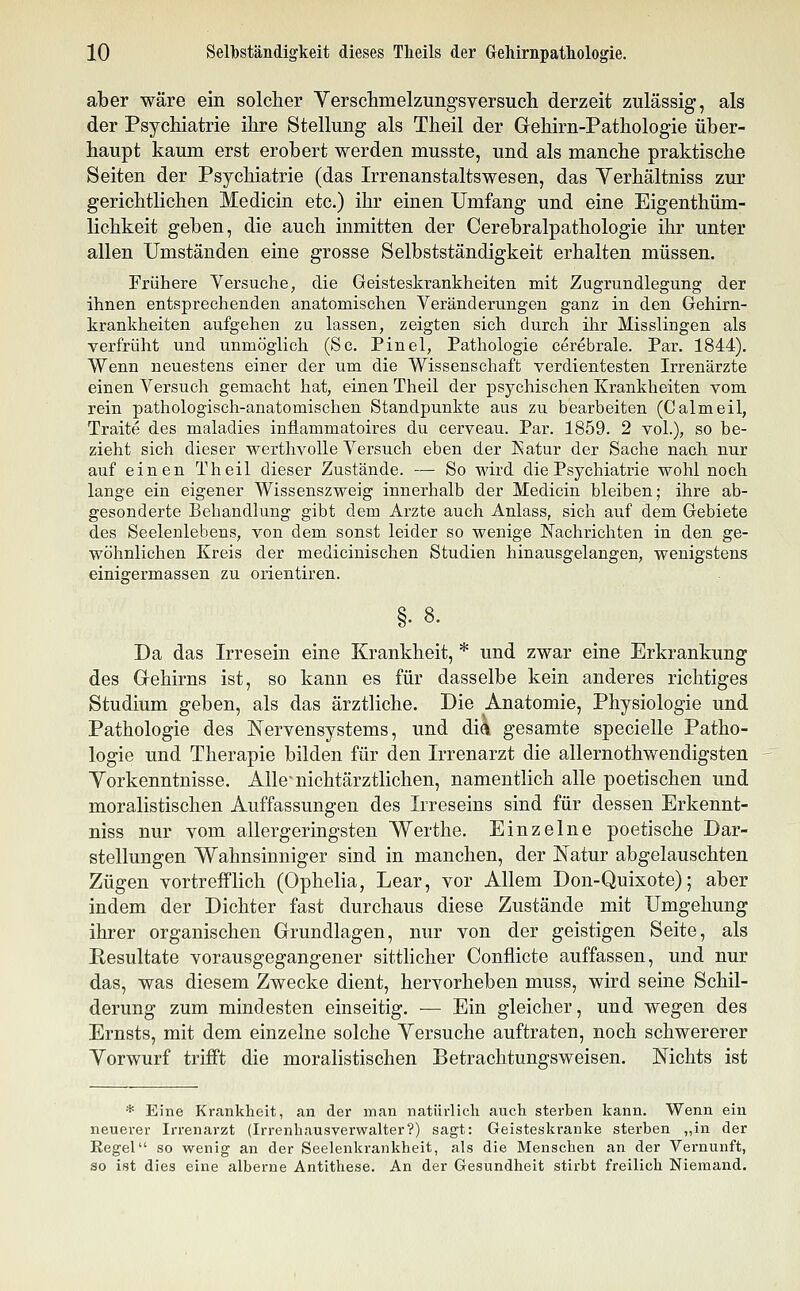 aber wäre ein solcher Yersclimelzungsversucli derzeit zulässig, als der Psychiatrie ihre Stellung als Theil der Grehirn-Pathologie über- haupt kaum erst erobert werden musste, und als manche praktische Seiten der Psychiatrie (das Irrenanstaltswesen, das Verhältniss zur gerichtlichen Medicin etc.) ihr einen Umfang und eine Eigenthüm- lichkeit geben, die auch inmitten der Cerebralpathologie ihr unter allen Umständen eine grosse Selbstständigkeit erhalten müssen. Frühere Versuche, die Geisteskrankheiten mit Zugrundlegung der ihnen entsprechenden anatomischen Veränderungen ganz in den Gehirn- krankheiten aufgehen zu lassen, zeigten sich durch ihr Misslingen als verfrüht und unmöglich (Sc, Pinel, Pathologie cerebrale. Par. 1844). Wenn neuestens einer der um die Wissenschaft verdientesten Irrenärzte einen Versuch gemacht hat, einen Theil der psychischen Krankheiten vom rein pathologisch-anatomischen Standpunkte aus zu bearbeiten (Calmeil, Traite des maladies inflammatoires du cerveau. Par. 1859. 2 vol.), so be- zieht sich dieser werthvolle Versuch eben der Katur der Sache nach nur auf einen Theil dieser Zustände. -— So wird die Psychiatrie wohl noch lange ein eigener Wissenszweig innerhalb der Medicin bleiben; ihre ab- gesonderte Behandlung gibt dem Arzte auch Anlass, sich auf dem Gebiete des Seelenlebens, von dem sonst leider so wenige Nachrichten in den ge- wöhnlichen Kreis der medicinischen Studien hinausgelangen, wenigstens einigermassen zu orientiren. Da das Irresein eine Krankheit, * und zwar eine Erkrankung des Gehirns ist, so kann es für dasselbe kein anderes richtiges Studium geben, als das ärztliche. Die Anatomie, Physiologie und Pathologie des Nervensystems, und dia gesamte specielle Patho- logie und Therapie bilden für den Irrenarzt die allernothwendigsten Yorkenntnisse. Alle nichtärztlichen, namentlich alle poetischen und moralistischen Auffassungen des Irreseins sind für dessen Erkennt- niss nur vom allergeringsten Werthe. Einzelne poetische Dar- stellungen Wahnsinniger sind in manchen, der Natur abgelauschten Zügen vortrefflich (Ophelia, Lear, vor Allem Don-Quixote); aber indem der Dichter fast durchaus diese Zustände mit Umgehung ihrer organischen Grundlagen, nur von der geistigen Seite, als Resultate vorausgegangener sittlicher Conflicte auffassen, und nur das, was diesem Zwecke dient, hervorheben muss, wird seine Schil- derung zum mindesten einseitig. — Ein gleicher, und wegen des Ernsts, mit dem einzelne solche Versuche auftraten, noch schwererer Yorwurf trifft die moralistischen Betrachtungsweisen. Nichts ist * Eine Krankheit, an der man natürlich auch sterben kann. Wenn ein neuerer Irrenarzt (Irrenhausverwalter?) sagt: Geisteski-anke sterben „in der Regel so wenig an der Seelenkrankheit, als die Menschen an der Vernunft, so ist dies eine alberne Antithese. An der Gesundheit stirbt freilich Niemand.