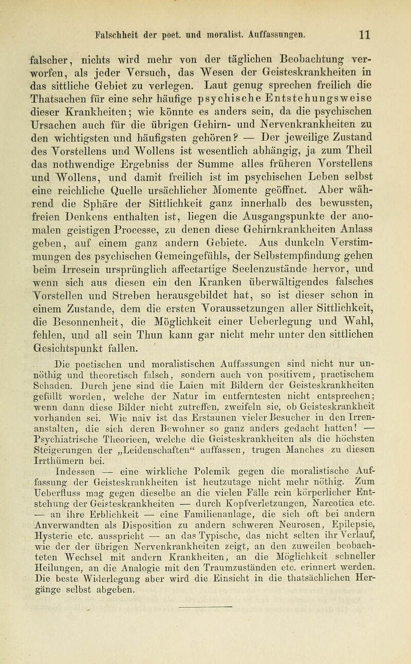 falscher, niclits wird mehr von der täglichen Beobachtung ver- worfen, als jeder Yersuch, das Wesen der Geisteskrankheiten in das sittliche Gebiet zu verlegen. Laut genug sprechen freilich die Thatsachen für eine sehr häufige psychische Entstehungsweise dieser Krankheiten; wie könnte es anders sein, da die psychischen Ursachen auch für die übrigen Gehirn- und Nervenkrankheiten zu den wichtigsten und häufigsten gehören? — Der jeweilige Zustand des Yorstellens und Wollens ist wesentlich abhängig, ja zum Theil das nothwendige Ergebniss der Summe alles früheren Yorstellens und Wollens, und damit freilich ist im psychischen Leben selbst eine reichliche Quelle ursächlicher Momente geöffnet. Aber wäh- rend die Sphäre der Sittlichkeit ganz innerhalb des bewussten, freien Denkens enthalten ist, liegen die Ausgangspunkte der ano- malen geistigen Processe, zu denen diese Gehirnkrankheiten Anlass geben, auf einem ganz andern Gebiete. Aus dunkeln Yerstim- mungen des psychischen Gemeingefühls, der Selbstempfindung gehen beim Irresein ursprünglich aflfectartige Seelenzustände hervor, und wenn sich aus diesen ein den Kranken überwältigendes falsches Yorstellen und Streben herausgebildet hat, so ist dieser schon in einem Zustande, dem die ersten Yoraussetzungen aller Sittlichkeit, die Besonnenheit, die Möglichkeit einer Ueberlegung und Wahl, fehlen, und all sein Thun kann gar nicht mehr unter den sittlichen Gesichtspunkt fallen. Die poetischen und moralistischen Auffassungen sind nicht nur un- nöthig und theoretisch falsch, sondern auch von positivem, practischem Schaden. Durch jene sind die Laien mit Bildern der Geisteskrankheiten gefüllt worden, welche der Natur im entferntesten nicht entsprechen; wenn dann diese Bilder nicht zutreffen, zweifeln sie, ob Geisteskrankheit vorhanden sei. Wie naiv ist das Erstaunen vieler Besucher in den Irren- anstalten, die sich deren Bewohner so ganz anders gedacht hatten! — Psychiatrische Theorieen, welche die Geisteskrankheiten als die höchsten Steigerungen der „Leidenschaften auffassen, trugen Manches zu diesen Irrthümern bei. Indessen — eine wirkliche Polemik gegen die moralistische Auf- fassung der Geisteskrankheiten ist heutzutage nicht mehr nöthig. Zum TJeberfluss mag gegen dieselbe an die vielen Fälle rein körperlicher Ent- stehung der Geisteskrankheiten — durch Kopfverletzungen, Narcotica etc. — an ihre Erblichkeit — eine Familienanlage, die sich oft bei andern Anverwandten als Disposition zu andern schweren Neurosen, Epilepsie, Hysterie etc. ausspricht — an das Typische, das nicht selten ihr Verlauf, wie der der übrigen Nervenkrankheiten zeigt, an den zuweilen beobach- teten Wechsel mit andern Krankheiten, an die Möglichkeit schneller Heilungen, an die Analogie mit den Traumzuständen etc. erinnert werden. Die beste Widerlegung aber wird die Einsicht in die thatsächlichen Her- gänge selbst abgeben.