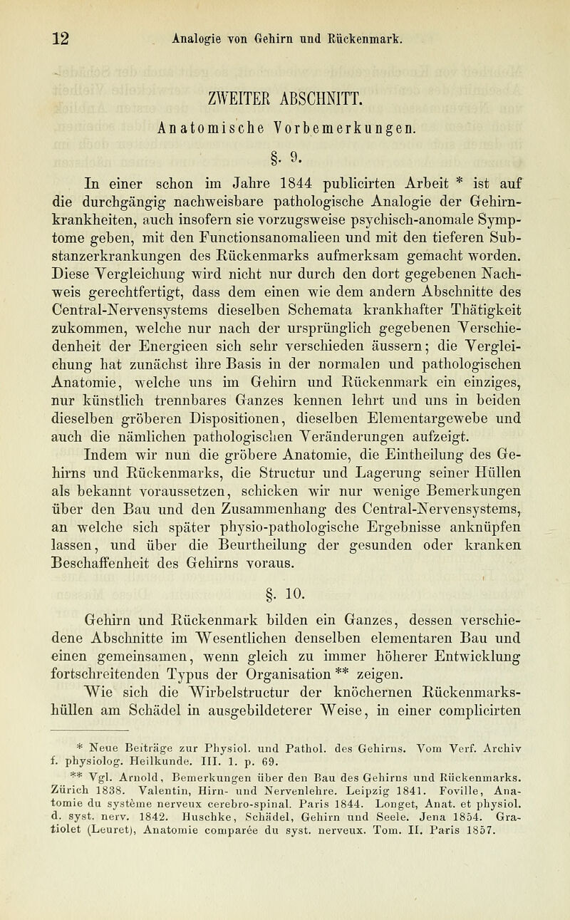 ZWEITER ABSCHNITT. Anatomische Vorbemerkungen. §. 9. In einer schon im Jahre 1844 publicirten Arbeit * ist auf die durchgängig nachweisbare pathologische Analogie der Gehirn- krankheiten, auch insofern sie vorzugsweise psychisch-anomale Symp- tome geben, mit den Functionsanomalieen und mit den tieferen Sub- stanzerkrankungen des Rückenmarks aufmerksam gemacht worden. Diese Vergleichung wird nicht nur durch den dort gegebenen Nach- weis gerechtfertigt, dass dem einen wie dem andern Abschnitte des Central-Nervensystems dieselben Schemata krankhafter Thätigkeit zukommen, welche nur nach der ursprünglich gegebenen Yerschie- denheit der Energieen sich sehr verschieden äussern; die Yerglei- chung hat zunächst ihre Basis in der normalen und pathologischen Anatomie, welche uns im Gehirn und Rückenmark ein einziges, nur künstlich trennbares Ganzes kennen lehrt und uns in beiden dieselben gröberen Dispositionen, dieselben Elementargewebe und auch die nämlichen pathologischen Yeränderungen aufzeigt. Indem wir nun die gröbere Anatomie, die Eintheilung des Ge- hirns und Rückenmarks, die Structur und Lagerung seiner Hüllen als bekannt voraussetzen, schicken wir nur wenige Bemerkungen über den Bau und den Zusammenhang des Central-jSTervensystems, an welche sich später physio-pathologische Ergebnisse anknüpfen lassen, und über die Beurtheilung der gesunden oder kranken Beschaffenheit des Gehirns voraus. §. 10. Gehirn und Rückenmark bilden ein Ganzes, dessen verschie- dene Abschnitte im Wesentlichen denselben elementaren Bau und einen gemeinsamen, wenn gleich zu immer höherer Entwicklung fortschreitenden Typus der Organisation ** zeigen. Wie sich die Wirbelstructur der knöchernen Rückenmarks- hüllen am Schädel in ausgebildeterer Weise, in einer complicirten * Neue Beiträge zur Physiol. und Pathol. des Gehirns. Vom Verf. Archiv f. physiolog. Heilkunde. III. 1. p. 69. ** Vgl. Arnold, Bemerkungen über den Bau des Gehirns und Rückenmarks. Zürich 1838. Valentin, Hirn- und Nervenlehre. Leipzig 1841. Foville, Ana- tomie du Systeme nerveux cerebro-spinal. Paris 1844. Longet, Anat. et physiol. d. syst. nerv. 1842. Huschke, Schädel, Gehirn und Seele. Jena 1854. Gra- tiolet (Leuretj, Anatomie comparee du syst, nerveux. Tom. II. Paris 1857.