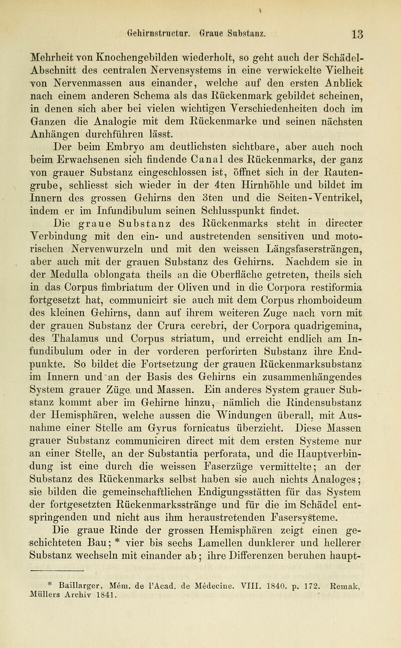 Mehrheit von Knochengebilden wiederholt, so geht auch der Schädel- Abschnitt des centralen Nervensystems in eine verwickelte Vielheit von Nervenmassen aus einander, welche auf den ersten Anblick nach einem anderen Schema als das Rückenmark gebildet scheinen, in denen sich aber bei vielen wichtigen Verschiedenheiten doch im Ganzen die Analogie mit dem Rückenmarke und seinen nächsten Anhängen durchführen lässt. Der beim Embryo am deutlichsten sichtbare, aber auch noch beim Erwachsenen sich findende Canal des Rückenmarks, der ganz von grauer Substanz eingeschlossen ist, öffnet sich in der Rauten- grube, schliesst sich wieder in der 4ten Hirnhöhle und bildet im Innern des grossen Gehirns den 3ten und die Seiten-Ventrikel, indem er im Infundibulum seinen Schlusspunkt findet. Die graue Substanz des Rückenmarks steht in directer Verbindung mit den ein- und austretenden sensitiven und moto- rischen Nervenwurzeln und mit den weissen Längsfasersträngen, aber auch mit der grauen Substanz des Gehirns. Nachdem sie in der Medulla oblongata theils an die Oberfläche getreten, theils sich in das Corpus fimbriatum der Oliven und in die Corpora restiformia fortgesetzt hat, communicirt sie auch mit dem Corpus rhomboideum des kleinen Gehirns, dann auf ihrem weiteren Zuge nach vorn mit der grauen Substanz der Crura cerebri, der Corpora quadrigemina, des Thalamus und Corpus striatum, und erreicht endlich am In- fundibulum oder in der vorderen perforirten Substanz ihre End- punkte. So bildet die Fortsetzung der grauen Rückenmarksubstanz im Innern und an der Basis des Gehirns ein zusammenhängendes System grauer Züge, und Massen. Ein anderes System grauer Sub- stanz kommt aber im Gehirne hinzu, nämlich die Rindensubstanz der Hemisphären, welche aussen die Windungen überall, mit Aus- nahme einer Stelle am Gyrus fornicatus überzieht. Diese Massen grauer Substanz communiciren direct mit dem ersten Systeme nur an einer Stelle, an der Substantia perforata, und die Hauptverbin- dung ist eine durch die weissen Faserzüge vermittelte; an der Substanz des Rückenmarks selbst haben sie auch nichts Analoges; sie bilden die gemeinschaftlichen Endigungsstätten für das System der fortgesetzten Rückenmarksstränge und für die im Schädel ent- springenden und nicht aus ihm heraustretenden Fasersysteme. Die graue Rinde der grossen Hemisphären zeigt einen ge- schichteten Bau; * vier bis sechs Lamellen dunklerer und hellerer Substanz wechseln mit einander ab; ihre Differenzen beruhen haupt- * Baillarger, Mem. de l'Acad. de Medecine. VIII. 1840. p. 172. Remak, Müllers Archiv 1841.