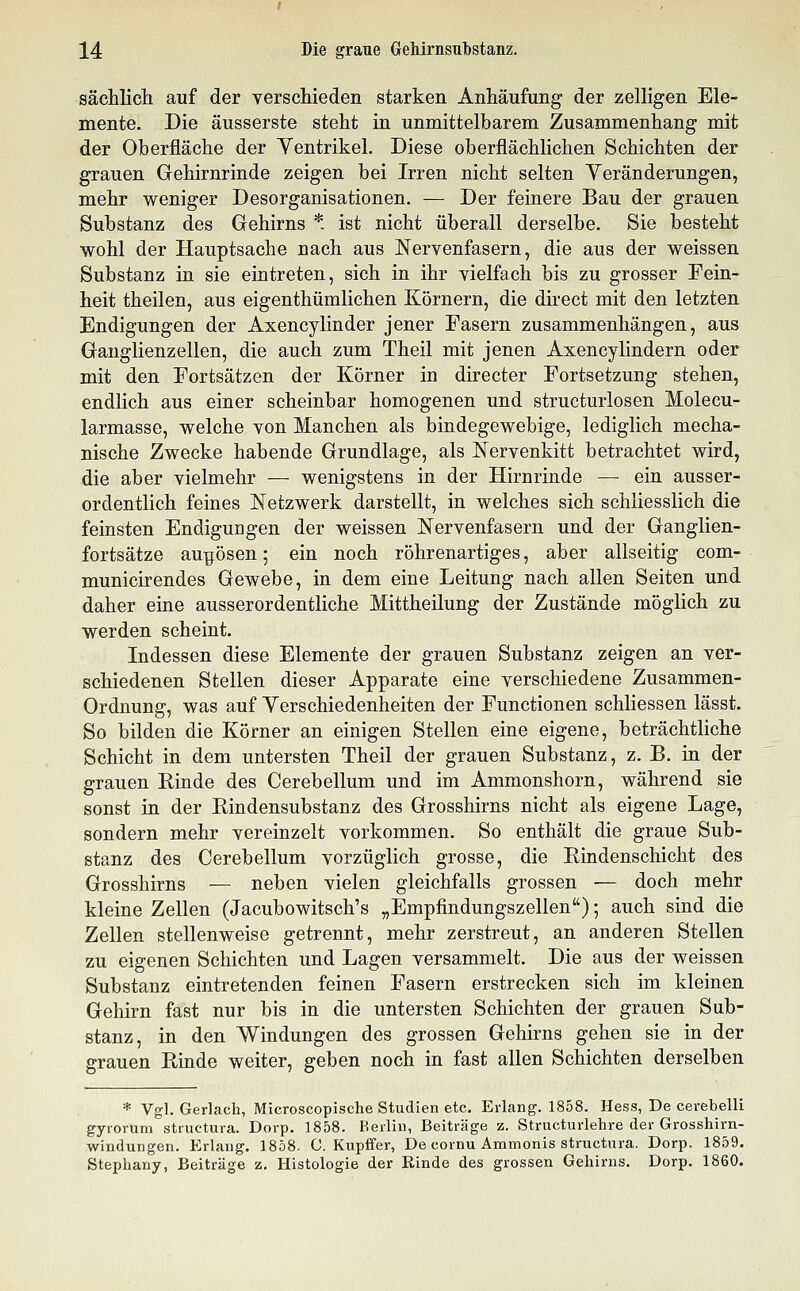 sächlich auf der verschieden starken Anhäufung der zelligen Ele- mente. Die äusserste steht in unmittelbarem Zusammenhang mit der Oberfläche der Yentrikel, Diese oberflächlichen Schichten der grauen Gehirnrinde zeigen bei Irren nicht selten Veränderungen, mehr weniger Desorganisationen. — Der feinere Bau der grauen Substanz des Gehirns * ist nicht überall derselbe. Sie besteht wohl der Hauptsache nach aus Nervenfasern, die aus der weissen Substanz in sie eintreten, sich in ihr vielfach bis zu grosser Fein- heit theilen, aus eigenthümlichen Körnern, die direct mit den letzten Endigungen der Axencylinder jener Fasern zusammenhängen, aus Ganglienzellen, die auch zum Theil mit jenen Axencylindern oder mit den Fortsätzen der Körner in directer Fortsetzung stehen, endlich aus einer scheinbar homogenen und structurlosen Molecu- larmasse, welche von Manchen als bindegewebige, lediglich mecha- nische Zwecke habende Grundlage, als Nervenkitt betrachtet wird, die aber vielmehr — wenigstens in der Hirnrinde — ein ausser- ordentlich feines Netzwerk darstellt, in welches sich schliesslich die feinsten Endigungen der weissen Nervenfasern und der Ganglien- fortsätze au^ösen; ein noch röhrenartiges, aber allseitig com- municirendes Gewebe, in dem eine Leitung nach allen Seiten und daher eine ausserordentliche Mittheilung der Zustände möglich zu werden scheint. Indessen diese Elemente der grauen Substanz zeigen an ver- schiedenen Stellen dieser Apparate eine verschiedene Zusammen- Ordnung, was auf Yerschiedenheiten der Functionen schliessen lässt. So bilden die Körner an einigen Stellen eine eigene, beträchtliche Schicht in dem untersten Theil der grauen Substanz, z. B. in der grauen Binde des Cerebellum und im Ammonshorn, während sie sonst in der Bindensubstanz des Grosshirns nicht als eigene Lage, sondern mehr vereinzelt vorkommen. So enthält die graue Sub- stanz des Cerebellum vorzüglich grosse, die Bindenschicht des Grosshirns — neben vielen gleichfalls grossen — doch mehr kleine Zellen (Jacubowitsch's „Empfindungszellen); auch sind die Zellen stellenweise getrennt, mehr zerstreut, an anderen Stellen zu eigenen Schichten und Lagen versammelt. Die aus der weissen Substanz eintretenden feinen Fasern erstrecken sich im kleinen Gehirn fast nur bis in die untersten Schichten der grauen Sub- stanz, in den Windungen des grossen Gehirns gehen sie in der grauen Binde weiter, geben noch in fast allen Schichten derselben * Vgl. Gerlach, Microscopische Studien etc. Erlang. 1858. Hess, De cerebelli gyrorum structura. Dorp. 1858. Kerlin, Beiträge z. Structurlehre der Grosshirn- windungen. Erlang. 1858. C. Kupffer, De cornu Ammonis structura. Dorp. 1859. Stephany, Beiträge z. Histologie der Rinde des grossen Gehirns. Dorp. 1860.