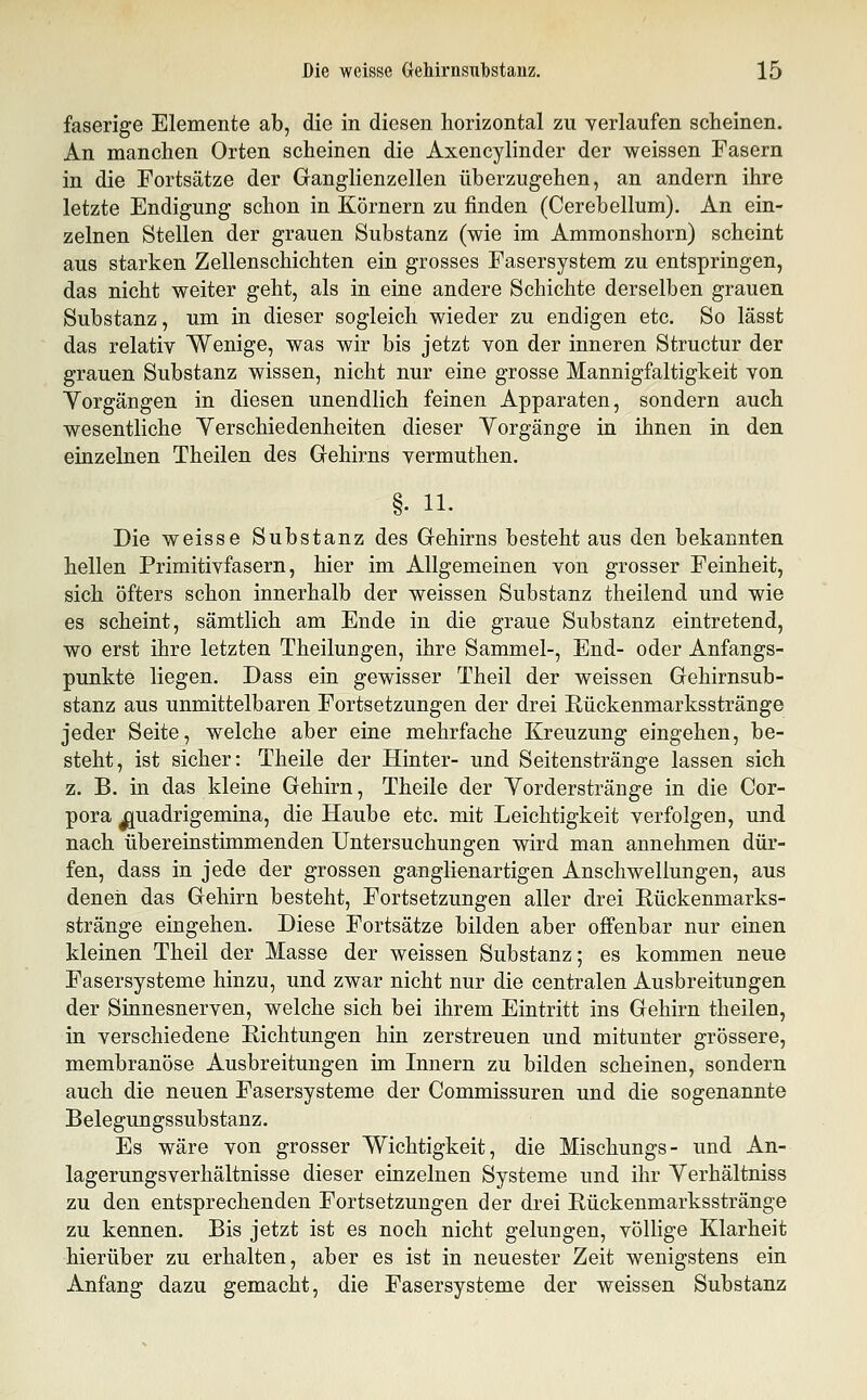 faserige Elemente ab, die in diesen horizontal zu verlaufen scheinen. An manchen Orten scheinen die Axencylinder der weissen Fasern in die Fortsätze der Ganglienzellen überzugehen, an andern ihre letzte Endigung schon in Körnern zu finden (Cerebellum). An ein- zelnen Stellen der grauen Substanz (wie im Ammonshorn) scheint aus starken Zellenschichten ein grosses Fasersystem zu entspringen, das nicht weiter geht, als in eine andere Schichte derselben grauen Substanz, um in dieser sogleich wieder zu endigen etc. So lässt das relativ Wenige, was wir bis jetzt von der inneren Structur der grauen Substanz wissen, nicht nur eine grosse Mannigfaltigkeit von Yorgängen in diesen unendlich feinen Apparaten, sondern auch wesentliche Yerschiedenheiten dieser Vorgänge in ihnen in den einzelnen Theilen des Gehirns vermuthen. §. 11. Die weisse Substanz des Gehirns besteht aus den bekannten hellen Primitivfasern, hier im Allgemeinen von grosser Feinheit, sich öfters schon innerhalb der weissen Substanz theilend und wie es scheint, sämtlich am Ende in die graue Substanz eintretend, wo erst ihre letzten Theilungen, ihre Sammel-, End- oder Anfangs- punkte liegen. Dass ein gewisser Theil der weissen Gehirnsub- stanz aus unmittelbaren Fortsetzungen der drei Rückenmarksstränge jeder Seite, welche aber eine mehrfache Kreuzung eingehen, be- steht, ist sicher: Theile der Hinter- und Seitenstränge lassen sich z. B. in das kleine Gehirn, Theile der Yorderstränge in die Cor- pora ^uadrigemina, die Haube etc. mit Leichtigkeit verfolgen, und nach übereinstimmenden Untersuchungen wird man annehmen dür- fen, dass in jede der grossen ganglienartigen Anschwellungen, aus denen das Gehirn besteht, Fortsetzungen aller drei Rückenmarks- stränge eingehen. Diese Fortsätze bilden aber offenbar nur einen kleinen Theil der Masse der weissen Substanz; es kommen neue Fasersysteme hinzu, und zwar nicht nur die centralen Ausbreitungen der Sinnesnerven, welche sich bei ihrem Eintritt ins Gehirn theilen, in verschiedene Richtungen hin zerstreuen und mitunter grössere, membranöse Ausbreitungen im Innern zu bilden scheinen, sondern auch die neuen Fasersysteme der Commissuren und die sogenannte Belegungssubstanz. Es wäre von grosser Wichtigkeit, die Mischungs- und An- lagerungsverhältnisse dieser einzelnen Systeme und ihr Yerhältniss zu den entsprechenden Fortsetzungen der drei Rückenmarksstränge zu kennen. Bis jetzt ist es noch nicht gelungen, völlige Klarheit hierüber zu erhalten, aber es ist in neuester Zeit wenigstens ein Anfang dazu gemacht, die Fasersysteme der weissen Substanz