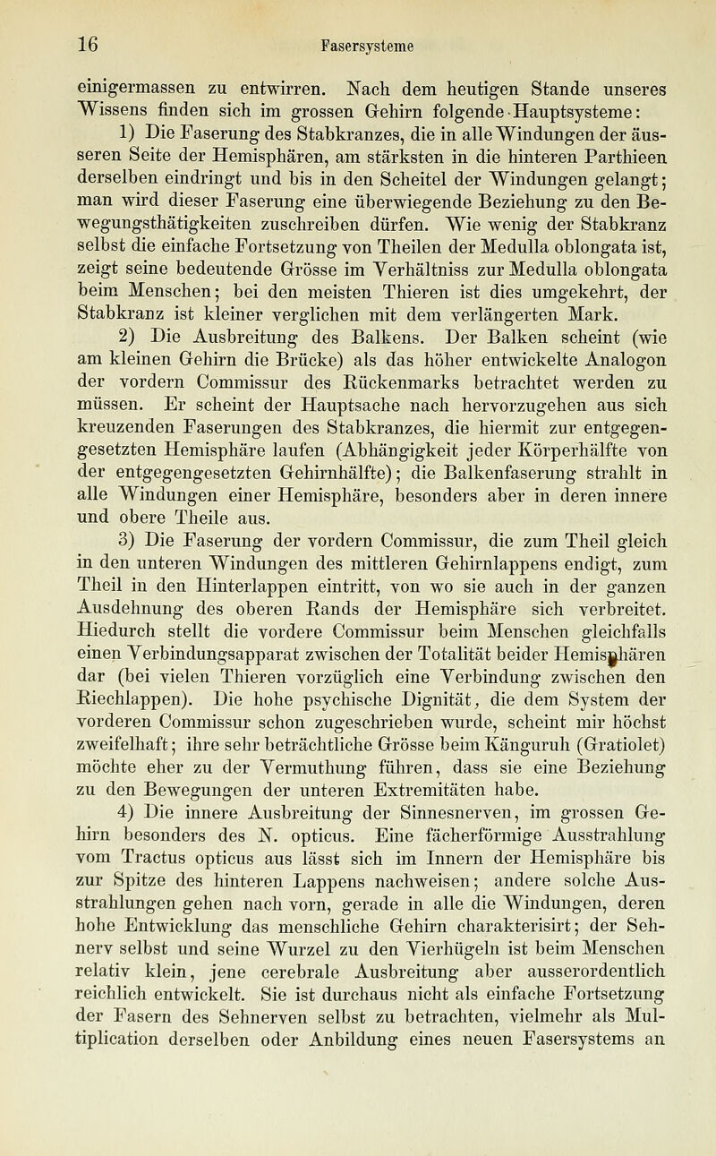 einigermassen zu entwirren. Nach dem heutigen Stande unseres Wissens finden sich im grossen Gehirn folgende-Hauptsysteme: 1) Die Faserung des Stabkranzes, die in alle Windungen der äus- seren Seite der Hemisphären, am stärksten in die hinteren Parthieen derselben eindringt und bis in den Scheitel der Windungen gelangt; man wird dieser Faserung eine überwiegende Beziehung zu den Be- wegungsthätigkeiten zuschreiben dürfen. Wie wenig der Stabkranz selbst die einfache Fortsetzung von Theilen der Medulla oblongata ist, zeigt seine bedeutende Grösse im Yerhältniss zur Medulla oblongata beim Menschen; bei den meisten Thieren ist dies umgekehrt, der Stabkranz ist kleiner verglichen mit dem verlängerten Mark. 2) Die Ausbreitung des Balkens. Der Balken scheint (wie am kleinen Gehirn die Brücke) als das höher entwickelte Analogen der vordem Commissur des Rückenmarks betrachtet werden zu müssen. Er scheint der Hauptsache nach hervorzugehen aus sich kreuzenden Faserungen des Stabkranzes, die hiermit zur entgegen- gesetzten Hemisphäre laufen (Abhängigkeit jeder Körperhälfte von der entgegengesetzten Gehirnhälfte) 5 die Balkenfaserung strahlt in alle Windungen einer Hemisphäre, besonders aber in deren innere und obere Theile aus. 3) Die Faserung der vordem Commissur, die zum Theil gleich in den unteren Windungen des mittleren Gehirnlappens endigt, zum Theil in den Hinterlappen eintritt, von wo sie auch in der ganzen Ausdehnung des oberen Rands der Hemisphäre sich verbreitet. Hiedurch stellt die vordere Commissur beim Menschen gleichfalls einen Yerbindungsapparat zwischen der Totalität beider Hemis§liären dar (bei vielen Thieren vorzüglich eine Yerbindung zwischen den Riechlappen). Die hohe psychische Dignität, die dem System der vorderen Commissur schon zugeschrieben wurde, scheint mir höchst zweifelhaft; ihre sehr beträchtliche Grösse beim Känguruh (Gratiolet) möchte eher zu der Vermuthung führen, dass sie eine Beziehung zu den Bewegungen der unteren Extremitäten habe. 4) Die innere Ausbreitung der Sinnesnerven, im grossen Ge- hirn besonders des N. opticus. Eine fächerförmige Ausstrahlung vom Tractus opticus aus lässt sich im Innern der Hemisphäre bis zur Spitze des hinteren Lappens nachweisen; andere solche Aus- strahlungen gehen nach vom, gerade in alle die Windungen, deren hohe Entwicklung das menschliche Gehirn charakterisirt; der Seh- nerv selbst und seine Wurzel zu den Vierhügeln ist beim Menschen relativ klein, jene cerebrale Ausbreitung aber ausserordentlich reichlich entwickelt. Sie ist durchaus nicht als einfache Fortsetzung der Fasern des Sehnerven selbst zu betrachten, vielmehr als Mul- tiplication derselben oder Anbildung eines neuen Fasersystems an