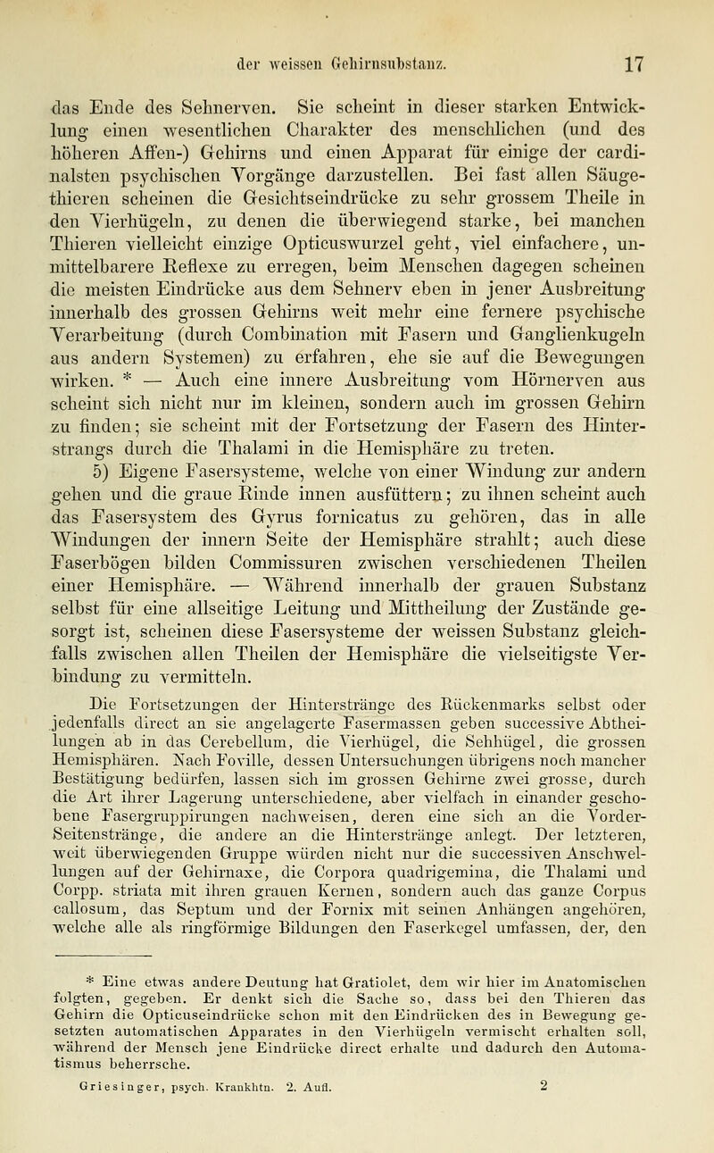 das Ende des Sehnerven. Sie scheint in dieser starken Entwick- lung einen wesentlichen Charakter des menschlichen (und des höheren Affen-) Gehirns und einen Apparat für einige der cardi- nalsten psychischen Vorgänge darzustellen. Bei fast allen Säuge- thieren scheinen die Gresichtseindrücke zu sehr grossem Theile in den Vierhügeln, zu denen die überwiegend starke, bei manchen Thieren vielleicht einzige Opticuswurzel geht, viel einfachere, un- mittelbarere Keflexe zu erregen, beim Menschen dagegen scheinen die meisten Eindrücke aus dem Sehnerv eben in jener Ausbreitung innerhalb des grossen Gehirns weit mehr eine fernere psychische Verarbeitung (durch Combination mit Fasern und Ganglienkugeln aus andern Systemen) zu erfahren, ehe sie auf die Bewegungen wirken. * — Auch eine innere Ausbreitung vom Hörnerven aus scheint sich nicht nur im kleinen, sondern auch im grossen Gehirn zu finden; sie scheint mit der Fortsetzung der Fasern des Hinter- strangs durch die Thalami in die Hemisphäre zu treten. 5) Eigene Fasersysteme, welche von einer Windung zur andern gehen und die graue Rinde innen ausfüttern; zu ihnen scheint auch das Fasersystem des Gyrus fornicatus zu gehören, das in alle Windungen der Innern Seite der Hemisphäre strahlt; auch diese Faserbögen bilden Commissuren zwischen verschiedenen Theilen einer Hemisphäre. — Während innerhalb der grauen Substanz selbst für eine allseitige Leitung und Mittheilung der Zustände ge- sorgt ist, scheinen diese Fasersysteme der weissen Substanz gleich- falls zwischen allen Theilen der Hemisphäre die vielseitigste Ver- bindung zu vermitteln. Die Fortsetzungen der Hinterstränge des Rückenmarks selbst oder Jedenfalls direct an sie angelagerte Fasermassen geben successive Abthei- lungeh ab in das Cerebellum, die Vierhügel, die Sehhügel, die grossen Hemisphären. Nach Foville, dessen Untersuchungen übrigens noch mancher Bestätigung bedürfen, lassen sich im grossen Gehirne zwei grosse, durch die Art ihrer Lagerung unterschiedene, aber vielfach in einander gescho- bene Fasergruppirungen nachweisen, deren eine sich an die Yorder- Seitenstränge, die andere an die Hinterstränge anlegt. Der letzteren, weit überwiegenden Gruppe würden nicht nur die successiven Anschwel- lungen auf der Gehirnaxe, die Corpora quadrigemina, die Thalami und Corpp. striata mit ihren grauen Kernen, sondern auch das ganze Corpus callosum, das Septum und der Fornix mit seinen Anhängen angehören, welche alle als ringförmige Eildungen den Faserkegel umfassen, der, den * Eine etwas andere Deutung hat Gratiolet, dem wir hier im Änatomisclien. folgten, gegeben. Er denkt sich die Sache so, dass bei den Thieren das Gehirn die Opticuseindrücke schon mit den Eindrücken des in Bewegung ge- setzten automatischen Apparates in den Vierhügeln vermischt erhalten soll, ■während der Mensch jene Eindrücke direct erhalte und dadurch den Äutouia- tismus beherrsche. Griesinger, psych. Krankhtn. 2. Aufl. 2