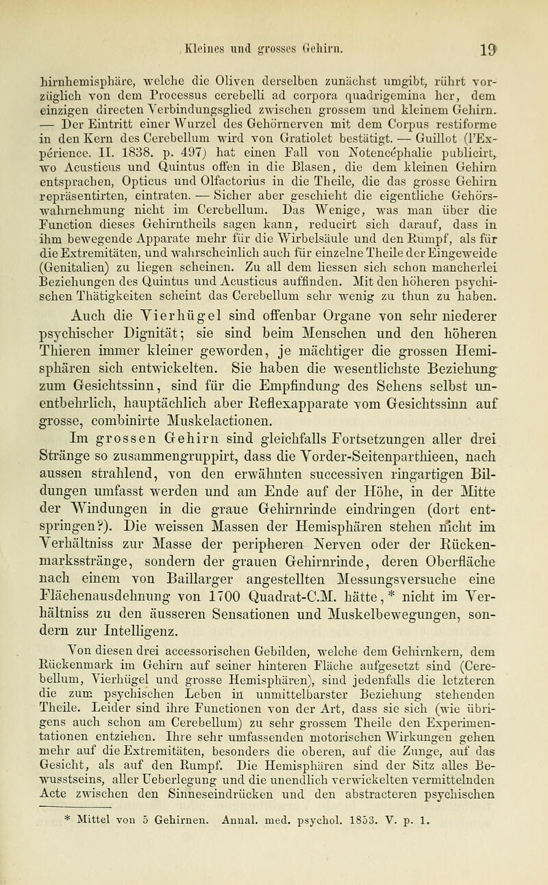 hirnhemisphäre, welche die Oliven derselben zunächst umgibt, rührt vor- züglich von dem Processus cerebelli ad corpora quadrigemina her, dem einzigen directen Verbindungsglied zwischen grossem und kleinem Gehirn. — Der Eintritt einer Wurzel des Gehörnerven mit dem Corpus restiforme in den Kern des Cerebellum wird von Gratiolet bestätigt. — Guillot (l'Ex- perience. II. 1838. p. 497) hat einen Fall von Notencephalie publicirt, wo Acusticus und Quintus offen in die Blasen, die dem kleinen Gehirn entsprachen, Opticus und Olfactorius in die Theile, die das grosse Gehirn repräsentirten, eintraten. — Sicher aber geschieht die eigentliche Gehörs- wahrnehmung nicht im Cerebellum. Das Wenige, was man über die Function dieses Gehirntheils sagen kann, reducirt sich darauf, dass in ihm bewegende Apparate mehr für die Wirbelsäule und den Paimpf, als für die Extremitäten, und wahrscheinlich auch für einzelne Theile der Eingeweide (Genitalien) zu liegen scheinen. Zu all dem Hessen sich schon mancherlei Beziehungen des Quintus und Acusticus auffinden. Mit den höheren psychi- schen Thätigkeiten scheint das Cerebellum sehr wenig zu thun zu haben. Auch die Yierhügel sind offenbar Organe von sehr niederer psychischer Dignität; sie sind heim Menschen und den höheren Thieren immer kleiner geworden, je mächtiger die grossen Hemi- sphären sich entwickelten. Sie haben die wesentlichste Beziehung- zum Gesichtssinn, sind für die Empfindung des Sehens selbst un- entbehrlich, hauptächlich aber Keflexapparate vom Gesichtssinn auf grosse, combinirte Muskelactionen. Im grossen Gehirn sind gleichfalls Fortsetzungen aller drei Stränge so zusammengruppirt, dass die Vorder-Seitenparthieen, nach aussen strahlend, von den erwähnten successiven ringartigen Bil- dungen umfasst werden und am Ende auf der Höhe, in der Glitte der Windungen in die graue Gehirnrinde eindringen (dort ent- springen?). Die weissen Massen der Hemisphären stehen nicht im Verhältniss zur Masse der peripheren Nerven oder der Rücken- marksstränge, sondern der grauen Gehirnrinde, deren Oberfläche nach einem von Baillarger angestellten Messungsversuche eine Elächenausdehnung von 1700 Quadrat-C.M. hätte,* nicht im Ver- hältniss zu den äusseren Sensationen und Muskelbewegungen, son- dern zur Intelligenz. Von diesen drei accessorischen Gebilden, welche dem Gehirnkern, dem Eückenmark im Gehirn auf seiner hinteren Fläche aufgesetzt sind (Cere- bellum, Vierhügel und grosse Hemisphären), sind jedenfalls die letzteren die zum psychischen Leben in unmittelbarster Beziehung stehenden Theile. Leider sind ihre Functionen von der Art, dass sie sich (wie übri- gens auch schon am Cerebellum) zu sehr grossem Theile den Esperimen- tationen entziehen. Ihre sehr umfassenden motorischen Wirkungen gehen mehr auf die Extremitäten, besonders die oberen, auf die Zunge, auf das Gesicht, als auf den Rumpf. Die Hemisphären sind der Sitz alles Be- wusstseins, aller Ueberlegung und die unendlich verwickelten vermittelnden Acte zwischen den Sinneseindrücken und den abstracteren psychischen * Mittel von 5 Gehirnen. Annal. med. psycho!. 1853. V. p. 1.