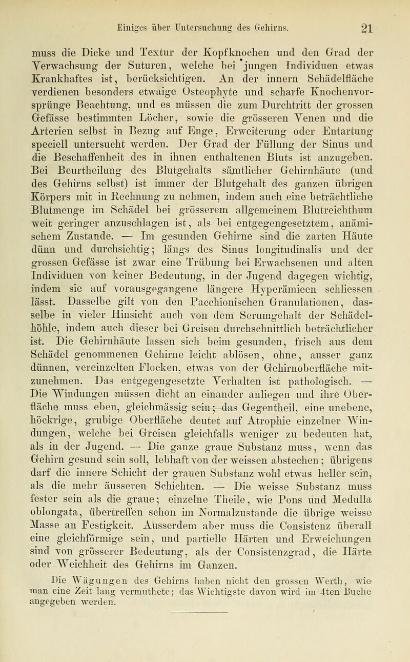 muss die Dicke und Textur der Kopfknoclien und den Grad der Yerwachsung' der Suturen, welche bei jungen Individuen etwas Krankhaftes ist, berücksichtigen. An der innern Schädelfläche verdienen besonders etwaige Osteophyte und scharfe Knochenvor- sprünge Beachtung, und es müssen die zum Durchtritt der grossen Grefässe bestimmten Löcher, sowie die grösseren Yenen und die Arterien selbst in Bezug auf Enge, Erweiterung oder Entartung speciell untersucht werden. Der Grad der Füllung der Sinus und die Beschaffenheit des in ihnen enthaltenen Bluts ist anzugeben. Bei Beurtheilung des Blutgehalts sämtlicher Gehirnhäute (und des Gehirns selbst) ist immer der Blutgehalt des ganzen übrigen Körpers mit in Rechnung zu nehmen, indem auch eine beträchtliche Blutmenge im Schädel bei grösserem allgemeinem Blutreichthum weit geringer anzuschlagen ist, als bei entgegengesetztem, anämi- schem Zustande. — Im gesunden Gehirne sind die zarten Häute dünn und durchsichtig; längs des Sinus longitudinalis und der grossen Gefässe ist zwar eine Trübung bei Erwachsenen und alten Individuen von keiner Bedeutung, in der Jugend dagegen wichtig, indem sie auf vorausgegangene längere Hyperämieen schliessen lässt. Dasselbe gilt von den Pacchionischen Granulationen, das- selbe in vieler Hinsicht auch von dem Serumgehalt der Schädel- höhle, indem auch dieser bei Greisen durchschnittlich beträchtlicher ist. Die Gehirnhäute lassen sich beim gesunden, frisch aus dem Schädel genommenen Gehirne leicht ablösen, ohne, ausser ganz dünnen, vereinzelten Flocken, etwas von der Gehirnoberfläche mit- zunehmen. Das entgegengesetzte Yerhalten ist pathologisch. — Die Windungen müssen dicht an einander anliegen und ihre Ober- fläche muss eben, gleichmässig sein; das Gegentheil, eine unebene, höckrige, grubige Oberfläche deutet auf Atrophie einzelner A¥in- dungen, welche bei Greisen gleichfalls weniger zu bedeuten hat, als in der Jugend. — Die ganze graue Substanz muss, wenn das Gehirn gesund sein soll, lebhaft von der weissen abstechen ; übrigens darf die innere Schicht der grauen Substanz wohl etwas heller sein^ als die mehr äusseren Schichten. — Die weisse Substanz muss fester sein als die graue; einzelne Theile, wie Pens und Medulla oblongata, übertreffen schon im ISTormalzustande die übrige w^eisse Masse an Festigkeit. Ausserdem aber muss die Consistenz überall eine gleichförmige sein, und partielle Härten und Erweichungen sind von grösserer Bedeutung, als der Consistenzgrad, die Härtft oder Weichheit des Gehirns im Ganzen. Die Wägungen des Gehirns haben nicht den grossen Werth, wie man eine Zeit lang vermiithete; das Wichtigste davon wird im 4ten Buche angegeben werden.