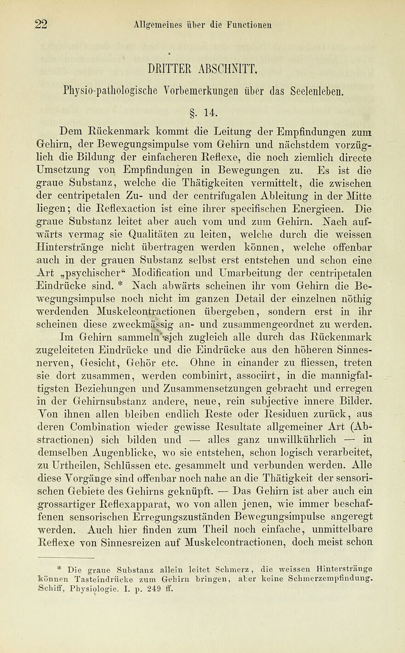 DRITTER ABSCHNITT. Pliysio-patliologisclie Vorbemerkungen über das Seelenleben. §• 14-. Dem Rückenmark kommt die Leitung der Empfindungen zum Gekirn, der Bewegungsimpulse vom Gehirn und nächstdem vorzüg- lich die Bildung der einfacheren Reflexe, die noch ziemlich directe Umsetzung von Empfindungen in Bewegungen zu. Es ist die graue Substanz, welche die Thätigkeiten vermittelt, die zwischen der centripetalen Zu- und der centrifugalen Ableitung in der Mitte liegen; die Reflexaction ist eine ihrer specifischen Energieen. Die graue Substanz leitet aber auch vom und zum Gehirn. Nach auf- wärts vermag sie Qualitäten zu leiten, welche durch die weissen Hinterstränge nicht übertragen werden können, welche offenbar auch in der grauen Substanz selbst erst entstehen und schon eine Art „psychischer Modification und Umarbeitung der centripetalen Eindrücke sind. * Nach abwärts scheinen ihr vom Gehirn die Be- wegungsimpulse noch nicht im ganzen Detail der einzelnen nöthig werdenden Muskelcontractionen übergeben, sondern erst in ihr scheinen diese zweckmässig an- und zusammengeordnet zu werden. Im Gehirn sammeln'-^ich zugleich alle durch das Rückenmark zugeleiteten Eindrücke und die Eindrücke aus den höheren Sinnes- nerven, Gesicht, Gehör etc. Ohne in einander zu fliessen, treten sie dort zusammen, werden combinirt, associirt, in die mannigfal- tigsten Beziehungen und Zusammensetzungen gebracht und erregen in der Gehirnsubstanz andere, neue, rein subjective innere Bilder. Yon ihnen allen bleiben endlich Reste oder Residuen zurück, aus deren Combination wieder gewisse Resultate allgemeiner Art (Ab- stractionen) sich bilden und — alles ganz unwillkührlich — in demselben Augenblicke, wo sie entstehen, schon logisch verarbeitet, zu Urtheilen, Schlüssen etc. gesammelt und verbunden werden. Alle diese Vorgänge sind offenbar noch nahe an die Thätigkeit der sensori- schen Gebiete des Gehirns geknüpft. — Das Gehirn ist aber auch ein grossartiger Reflexapparat, wo von allen jenen, wie immer beschaf- fenen sensorischen Erregungszuständen Bewegungsimpulse angeregt werden. Auch hier finden zum Theil noch einfache, unmittelbare Reflexe von Sinnesreizen auf Muskelcontractionen, doch meist schon * Die graue Substanz allein leitet Schmerz, die weissen Hinterstränge können Tasteindrücke zum Gehirn bringen, aber keine Schmerzempfindung. Schiff, Physi9logie. I. p. 249 ff.