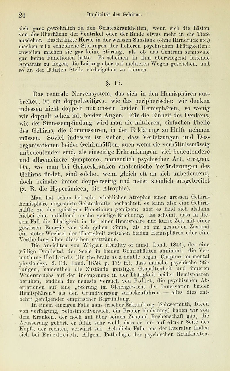 sich, ganz gewöhnlich zu den Geisteskrankheiten, wenn sich die Läsion von der Oberfläche der Ventrikel oder der Einde etwas mehr in die Tiefe ausdehnt. Beschränkte Herde in der weissen Substanz (ohne Hirndruck etc.) machen nie erhebliche Störungen der höheren psychischen Thätigkeiten; ziiweilen machen sie gar keine Störung, als ob das Centrum semiovale gar keine Functionen hätte. Es scheinen in ihm überwiegend leitende Apparate zu liegen, die Leitung aber auf mehreren Wegen geschehen, und so an der lädirten Stelle vorbeigehen zu können. §• 15- Das centrale Nervensystem, das sicla in den Hemisphären aus- breitet, ist ein doppeltseitiges, wie das peripherisclie; wir denken indessen niclit doppelt mit unsern beiden Hemisphären, so wenig wir doppelt sehen mit beiden Augen. Für die Einheit des Denkens, wie der Sinnesempfindung wird man die mittleren, einfachen Theile des Gehirns, die Commissuren, in der Erklärung zu Hülfe nehmen müssen. Soviel indessen ist sicher, dass Yerletzungen und Des- organisationen beider Gehirnhälften, auch wenn sie verhältnissmässig unbedeutender sind, als einseitige Erkrankungen, viel bedeutendere und allgemeinere Symptome, namentlich psychischer Art, erregen. Da, wo man bei Geisteskranken anatomische Yeränderungen des Gehirns findet, sind solche, wenn gleich oft an sich unbedeutend, doch beinahe immer doppeltseitig und meist ziemlich ausgebreitet (z. B. die Hyperämieen, die Atrophie). Man hat schon bei sehr erheblicher Atrophie einer grossen Gehirn- hemisphäre ungestörte Geisteskräfte beobachtet, es kann also eine Gehirn- hälfte zu den geistigen Functionen genügen; aber es fand sich alsdann hiehei eine auffallend rasche geistige Ermüdung. Es scheint, dass in die- sem Fall die Thätigkeit in der einen Hemisphäre .nur kurze Zeit mit einer gewissen Energie vor sich gehen könne, als ob im gesunden Zustand ein steter Wechsel der Thätigkeit zwischen beiden Hemisphären oder eine Vertheilung über dieselben stattfände. Die Ansichten von Wigan (Duality of mind. Lond. 1844), der eine yöllige Duplicität der Seele in beiden Gehirnhälften annimmt, die Ver- muthung Hollands (On j;he brain as a double organ. Chapters on mental physiology. 2. Ed. Lond.'l858. p. 179 ff.), dass manche psychische Stö- rungen, namentlich die Zustände geistiger Gespaltenheit und inneren Widerspruchs auf der Incongruenz in der Thätigkeit beider Hemisphären beruhen, endlich der neueste Versuch von Follet, die psychischen Ab- errationen auf eine „Störung im Gleichgewicht der Innervation^ beider Hemisphären als den Grundvorgang zurückzuführen — alles dies ent- behrt genügender empirischer Begründung. In einem einzigen Falle ganz frischer Erkrankung (Schwermuth, Ideen von Verfolgung, Selbstmordversuch, ein Bruder blödsinnig) haben wir von dem Kranken, der noch gut über seinen Zustand Rechenschaft gab, die Aeusserung gehört, er fühle sehr wohl, dass er nur auf einer Seite des Kopfs, der rechten, verwirrt sei. Aehnliche Fälle aus der Literatur finden sich bei Friedreich, Allgem. Pathologie der psychischen Krankheiten.