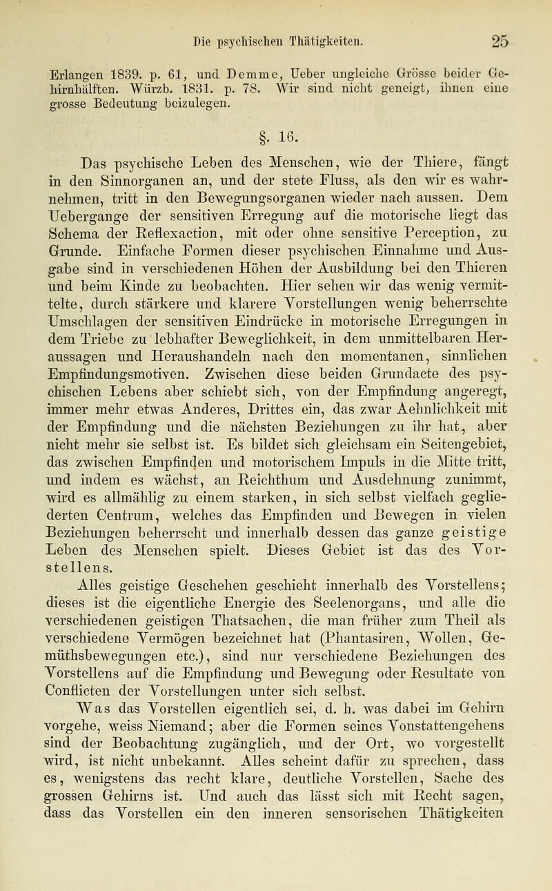 Erlangen 1839. p. 61, und Demme, Ueber ungleiche Grösse beider Ge- hirnhälften. Würzb. 1831. p. 78. Wir sind nicht geneigt, ihnen eine grosse Bedeutung beizulegen. Das psychische Leben des Menschen, wie der Thiere, fängt in den Sinnorganen an, und der stete Fluss, als den wir es wahr- nehmen, tritt in den Bewegungsorganen wieder nach aussen. Dem Uebergange der sensitiven Erregung auf die motorische liegt das Schema der Eeflexaction, mit oder ohne sensitive Perception, zu Grunde. Einfache Formen dieser psychischen Einnahme und Aus- gabe sind in Yerschiedenen Höhen der Ausbildung bei den Thieren und beim Kinde zu beobachten. Hier sehen wir das wenig vermit- telte, durch stärkere und klarere Yorstellungen wenig beherrschte Umschlagen der sensitiven Eindrücke in motorische Erregungen in dem Triebe zu lebhafter Beweglichkeit, in dem unmittelbaren Her- aussagen und Heraushandeln nach den momentanen, sinnlichen Empfindungsmotiven. Zwischen diese beiden Grundacte des psy- chischen Lebens aber schiebt sich, von der Empfindung angeregt, immer mehr etwas Anderes, Drittes ein, das zwar Aehnlichkeit mit der Empfindung und die nächsten Beziehungen zu ihr hat, aber nicht mehr sie selbst ist. Es bildet sich gleichsam ein Seitengebiet, das zwischen Empfinden und motorischem Impuls in die Mitte tritt, und indem es wächst, an Reichthum und Ausdehnung zunimmt, wird es allmählig zu einem starken, in sich selbst vielfach geglie- derten Centrum, welches das Empfinden und Bewegen in vielen Beziehungen beherrscht und innerhalb dessen das ganze geistige Leben des Menschen spielt. Dieses Gebiet ist das des Yor- stellens. Alles geistige Geschehen geschieht innerhalb des Yorstellens; dieses ist die eigentliche Energie des Seelenorgans, und alle die verschiedenen geistigen Thatsachen, die man früher zum Theil als verschiedene Yermögen bezeichnet hat (Phantasiren, Wollen, Ge- müthsbewegungen etc.), sind nur verschiedene Beziehungen des Yorstellens auf die Empfindung und Bewegung oder Resultate von Conflicten der Yorstellungen unter sich selbst. Was das Yorstellen eigentlich sei, d. h. was dabei im Gehirn vorgehe, weiss Niemand; aber die Formen seines Yonstattengehens sind der Beobachtung zugänglich, und der Ort, wo vorgestellt wird, ist nicht unbekannt. Alles scheint dafür zu sprechen, dass es, wenigstens das recht klare, deutliche Yorstellen, Sache des grossen Gehirns ist. Und auch das lässt sich mit Recht sagen, dass das Yorstellen ein den inneren sensorischen Thätigkeiten