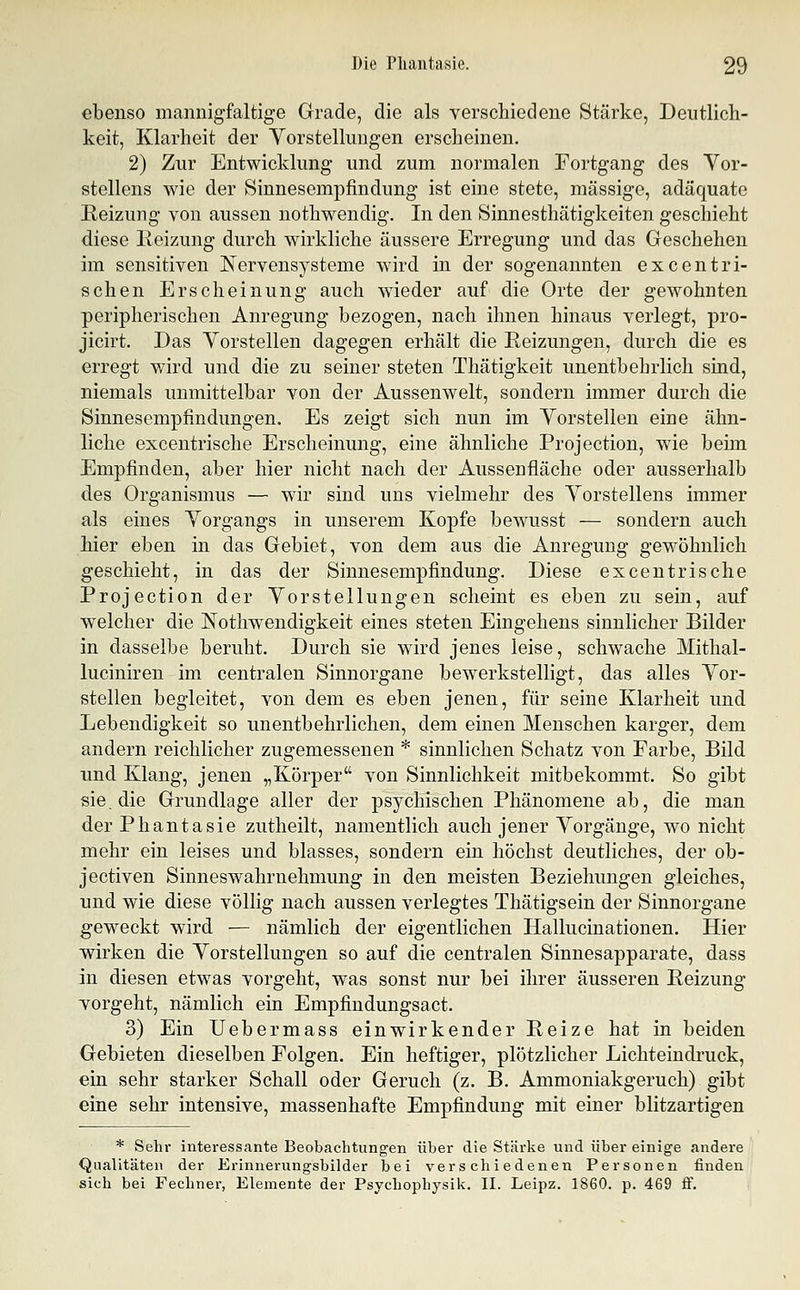 ebenso mannigfaltige Grade, die als verschiedene Stärke, Deutlich- keit, Klarheit der Yorstelluugen erscheinen. 2) Zur Entwicklung und zum normalen Fortgang des Vor- stellens wie der Sinnesempfindung ist eine stete, massige, adäquate Heizung von aussen nothwendig. In den Sinnesthätigkeiten geschieht diese Keizung durch wirkliche äussere Erregung und das Geschehen im sensitiven Nervensysteme wird in der sogenannten excentri- schen Erscheinung auch wieder auf die Orte der gewohnten peripherischen Anregung bezogen, nach ihnen hinaus verlegt, pro- jicirt. Das Vorstellen dagegen erhält die Reizungen, durch die es erregt w^ird und die zu seiner steten Thätigkeit unentbehrlich sind, niemals unmittelbar von der Aussenwelt, sondern immer durch die Sinnesempfindungen. Es zeigt sich nun im Yorstelleu eine ähn- liche excentrische Erscheinung, eine ähnliche Projection, wie beim Empfinden, aber hier nicht nach der Aussenfläche oder ausserhalb des Organismus — wir sind uns vielmehr des Yorstellens immer als eines Yorgangs in unserem Kopfe bewusst — sondern auch hier eben in das Gebiet, von dem aus die Anregung gewöhnlich geschieht, in das der Sinnesempfindung. Diese excentrische Projection der Yorstellungen scheint es eben zu sein, auf welcher die Kothwendigkeit eines steten Eingehens sinnlicher Bilder in dasselbe beruht. Durch sie wird jenes leise, schwache Mithal- luciniren im centralen Sinnorgane bewerkstelligt, das alles Yor- stellen begleitet, von dem es eben jenen, für seine Klarheit und Lebendigkeit so unentbehrlichen, dem einen Menschen karger, dem andern reichlicher zugemessenen * sinnlichen Schatz von Farbe, Bild imd Klang, jenen „Körper von Sinnlichkeit mitbekommt. So gibt sie. die Grundlage aller der psychischen Phänomene ab, die man der Phantasie zutheilt, namentlich auch jener Yorgänge, wo nicht mehr ein leises und blasses, sondern ein höchst deutliches, der ob- jectiven Sinneswahrnehmung in den meisten Beziehungen gleiches, und wie diese völlig nach aussen verlegtes Thätigsein der Sinnorgane geweckt wird — nämlich der eigentlichen Hallucinationen. Hier ■wirken die Yorstellungen so auf die centralen Sinnesapparate, dass in diesen etwas vorgeht, was sonst nur bei ihrer äusseren Reizung vorgeht, nämlich ein Empfindungsact. 3) Ein üebermass einwirkender Reize hat in beiden Gebieten dieselben Folgen. Ein heftiger, plötzlicher Lichteindruck, ein sehr starker Schall oder Geruch (z. B. Ammoniakgeruch) gibt eine sehr intensive, massenhafte Empfindung mit einer blitzartigen * Sehr interessante Beobachtungen über die Stärke und über einige andere Qualitäten der Erinnerungsbilder bei verschiedenen Personen finden sich bei Fechner, Elemente der Psychophysik. II. Leipz. 1860. p. 469 ff.