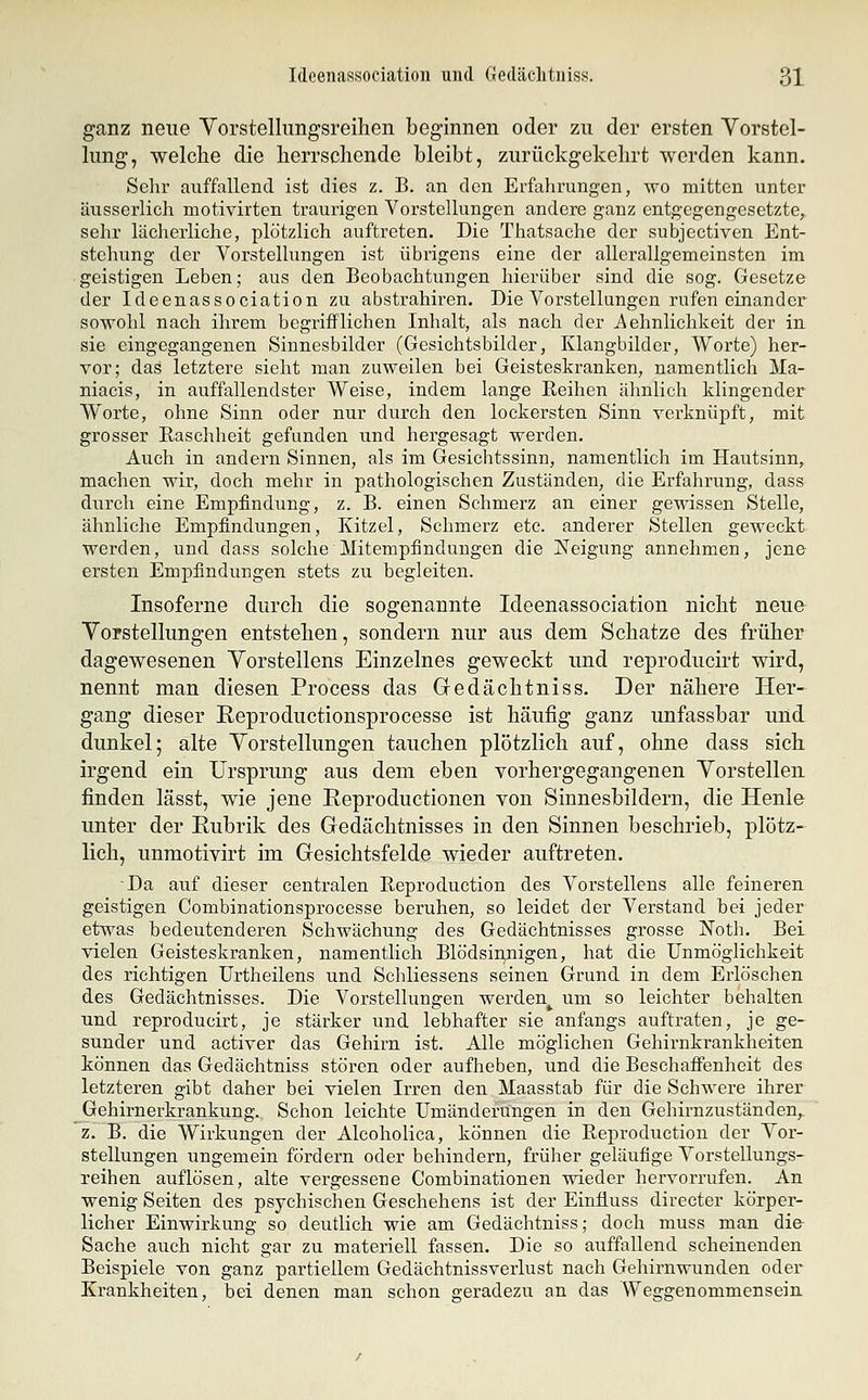 ganz neue Yorstellimgsreihen beginnen oder zu der ersten Vorstel- lung, welche die herrschende bleibt, zurückgekehrt werden kann. Sehr auffallend ist dies z. B. an den Erfahrungen, wo mitten unter äusserlich motivirten traurigen Vorstellungen andere ganz entgegengesetzte, sehr lächerliche, plötzlich auftreten. Die Thatsache der subjectiven Ent- stehung der Vorstellungen ist übrigens eine der allerallgemeinsten im geistigen Leben; aus den Beobachtungen hierüber sind die sog. Gesetze der Ideenassociation zu abstrahiren. Die Vorstellungen rufen einander sowohl nach ihrem begrifflichen Inhalt, als nach der Aehnlichkcit der in sie eingegangenen Sinnesbilder (Gesichtsbilder, Klangbilder, Worte) her- vor; das letztere sieht man zuweilen bei Geisteskranken, namentlich Ma- niacis, in auffallendster Weise, indem lange Reihen ähnlich klingender Worte, ohne Sinn oder nur durch den lockersten Sinn verknüpft, mit grosser ßaschheit gefunden und hergesagt werden. Auch in andern Sinnen, als im Gesichtssinn, namentlich im Hautsinn, machen wir, doch mehr in pathologischen Zuständen, die Erfahrung, dass durch eine Empfindung, z. B. einen Schmerz an einer gewissen Stelle, ähnliche Empfindungen, Kitzel, Schmerz etc. anderer Stellen geweckt werden, und dass solche Mitempfinduugen die ISTeigung annehmen, jene ersten Empfindungen stets zu begleiten. Insoferne durch die sogenannte Ideenassociation nicht neue Vorstellungen entstehen, sondern nur aus dem Schatze des früher dagewesenen Vorstellens Einzelnes geweckt und reproducirt wird, nennt man diesen Process das Gedächtniss. Der nähere Her- gang dieser Reproductionsprocesse ist häufig ganz unfassbar und dunkel; alte Vorstellungen tauchen plötzlich auf, ohne dass sich irgend ein Ursprung aus dem eben vorhergegangenen Vorstellen. finden lässt, wie jene Reproductionen von Sinnesbildern, die Henle unter der Eubrik des Gedächtnisses in den Sinnen beschrieb, plötz- lich, unmotivirt im Gesichtsfelde wieder auftreten. Da auf dieser centralen Reproduction des Vorstellens alle feinereu geistigen Combinationsprocesse beruhen, so leidet der Verstand bei jeder etwas bedeutenderen Schwächung des Gedächtnisses grosse Noth. Bei vielen Geisteskranken, namentlich Blödsin,nigen, hat die Unmöglichkeit des richtigen Urtheilens und Schliessens seinen Grund in dem Erlöschen des Gedächtnisses. Die Vorstellungen werden^ um so leichter behalten und reproducirt, je stärker und lebhafter sie anfangs auftraten, je ge- sunder und activer das Gehirn ist. Alle möglichen Gehirnkrankheiten können das Gedächtniss stören oder aufheben, und die Beschafi'enheit des letzteren gibt daher bei vielen Irren den Maasstab für die Schwere ihrer Gehirnerkrankung. Schon leichte Umänderungen in den Gehirnzuständen,. z. B. die Wirkungen der Alcoholica, können die Reproduction der Vor- stellungen ungemein fördern oder behindern, früher geläufige Vorstellungs- reihen auflösen, alte vergessene Combinationen wieder hervorrufen. An wenig Seiten des psychischen Geschehens ist der Einfiuss directer körper- licher Einwirkung so deutlich wie am Gedächtniss; doch muss man die- Sache auch nicht gar zu materiell fassen. Die so auffallend scheinenden Beispiele von ganz partiellem Gedächtnissverlust nach Gehirnwunden oder Krankheiten, bei denen man schon geradezu an das Weggenommensein