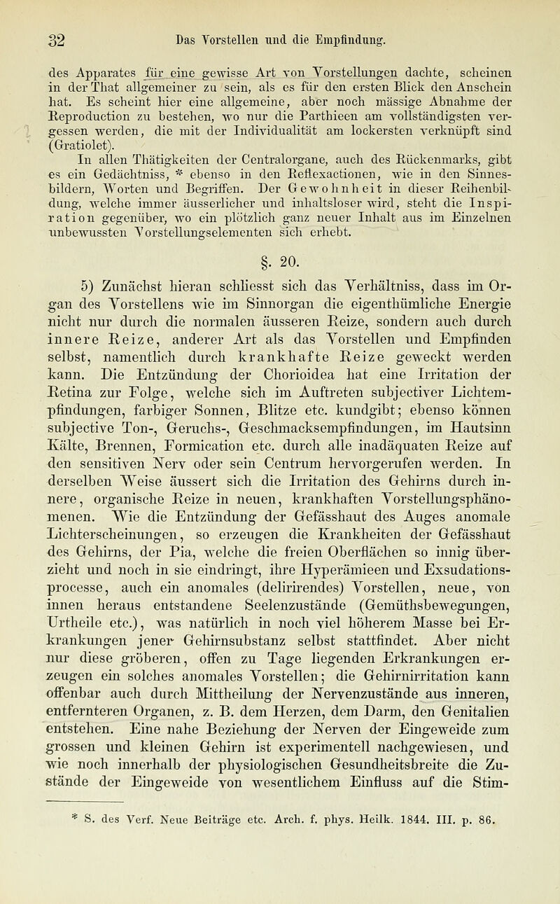 des Apparates für eine gewisse Art von Vorstellungen dachte, scheinen in der That allgemeiner zu sein, als es für den ersten Blick den Anschein hat. Es scheint hier eine allgemeine, aber noch massige Abnahme der Eeproduction zu bestehen, wo nur die Parthieen am vollständigsten ver- gessen werden, die mit der Individualität am lockersten verknüpft sind (Gratiolet). In allen Thätigkeiten der Centralorgane, auch des Rückenmarks, gibt es ein Gedächtniss, * ebenso in den Eeflexactionen, wie in den Sinnes- bildern, Worten und Begriffen. Der Gewohnheit in dieser Eeihenbil- düng, welche immer äusserlicher und inhaltsloser wird, steht die Inspi- ration gegenüber, wo ein plötzlich ganz neuer Inhalt aus im Einzelnen xinbewussten Vorstellungselementen sich erhebt. §. 20. 5) Zunächst hieran schhesst sich das Yerhältniss, dass im Or- gan des Vorstellens wie im Sinnorgan die eigenthümliche Energie nicht nur durch die normalen äusseren Reize, sondern auch durch innere Reize, anderer Art als das Yorstellen und Empfinden selbst, namentlich durch krankhafte Reize geweckt werden kann. Die Entzündung der Chorioidea hat eine Irritation der Retina zur Folge, welche sich im Auftreten suhjectiver Lichtem- pfindungen, farbiger Sonnen, Blitze etc. kundgibt; ebenso können subjective Ton-, Geruchs-, Geschmacksempfindungen, im Hautsinn Kälte, Brennen, Formication etc. durch alle inadäquaten Reize auf den sensitiven Nerv oder sein Centrum hervorgerufen werden. In derselben Weise äussert sich die Irritation des Gehirns durch in- nere, organische Reize in neuen, krankhaften Yorstellungsphäno- menen. Wie die Entzündung der Gefässhaut des Auges anomale Lichterscheinungen, so erzeugen die Krankheiten der Gefässhaut des Gehirns, der Pia, welche die freien Oberflächen so innig über- zieht und noch in sie eindringt, ihre Hyperämieen und Exsudations- processe, auch ein anomales (delirirendes) Yorstellen, neue, von innen heraus entstandene Seelenzustände (Gemüthsbewegungen, ürtheile etc.), was natürlich in noch viel höherem Masse bei Er- krankungen jener Gehirnsubstanz selbst stattfindet. Aber nicht nur diese gröberen, offen zu Tage liegenden Erkrankungen er- zeugen ein solches anomales Yorstellen; die Gehirnirritation kann offenbar auch durch Mittheilung der Nervenzustände aus inneren, entfernteren Organen, z. B. dem Herzen, dem Darm, den Genitalien entstehen. Eine nahe Beziehung der Nerven der Eingeweide zum grossen und kleinen Gehirn ist experimentell nachgewiesen, und wie noch innerhalb der physiologischen Gesundheitsbreite die Zu- stände der Eingeweide von wesentlichem Einfluss auf die Stim- * S. des Verf. Neue Beiträge etc. Arch. f. phys. Heilk. 1844. III, p, 86.