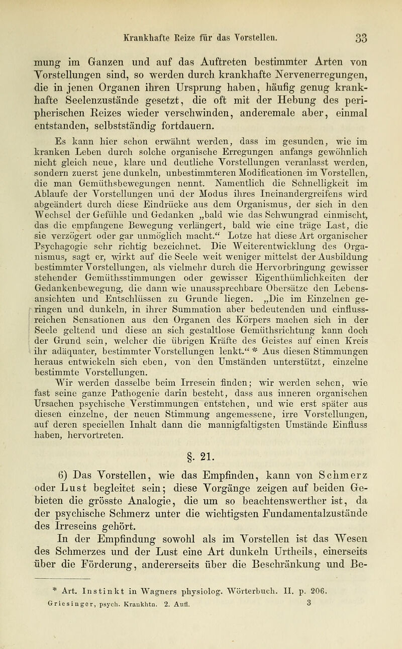 mung im Ganzen und auf das Auftreten bestimmter Arten von Yorstellungen sind, so werden durch krankhafte Nervenerregungen, die in jenen Organen ihren Ursprung haben, häufig genug krank- hafte Seelenzustände gesetzt, die oft mit der Hebung des peri- pherischen Reizes wieder verschwinden, anderemale aber, einmal entstanden, selbstständig fortdauern. Es kann hier schon erwähnt werden, dass im gesunden, wie im kranken. Leben durch solche organische Erregungen anfangs gewöhnlich nicht gleich neue, klare und deutliche Vorstellungen veranlasst werden, sondern zuerst jene dunkeln, unbestimmteren Modificationen im Vorstellen, die man Gemüthsbewegungen nennt. Namentlich die Schnelligkeit im Ablaufe der Vorstellungen und der Modus ihres Ineinandergreifens wird abgeändert durch diese Eindrücke aus dem Organismus, der sich in den Wechsel der Gefühle und Gedanken „bald wie das Schwungrad einmischt, das die empfangene Bewegung verlängert, bald wie eine träge Last, die sie verzögert oder gar unmöglich macht. Lotze hat diese Art organischer Psychagogie sehr richtig bezeichnet. Die Weiterentwicklung des Orga- nismus, sagt er, wirkt auf die Seele weit weniger mittelst der Ausbildung bestimmter Vorstellungen, als vielmehr durch die Hervorbringung gewisser stehender Gemüthsstimmungen oder gewisser Eigenthümlichkeiten der Gedankenbewegung, die dann wie unaussprechbare Obersätze den Lebens- ansichten und Entschlüssen zu Grunde liegen. „Die im Einzelnen ge- ringen und dunkeln, in ihrer Summation aber bedeutenden und einfluss- reichen Sensationen aus den Organen des Körpers machen sich in der Seele geltend und diese an sich gestaltlose Gemüthsrichtung kann doch der Grund sein, welcher die übrigen Kräfte des Geistes auf einen Kreis ihr adäquater, bestimmter Vorstellungen lenkt. * Aus diesen Stimmungen heraus entwickeln sich eben, von den Umständen unterstützt, einzelne bestimmte Vorstellungen. Wir werden dasselbe beim Irresein finden; wir werden sehen, wie fast seine ganze Pathogenie darin besteht, dass aus inneren organischen Ursachen psychische Verstimmungen entstehen, und wie erst später aus diesen einzelne, der neuen Stimmung angemessene, irre Vorstellungen, auf deren speciellen Inhalt dann die mannigfaltigsten Umstände Einfluss haben, hervortreten. §. 21. 6) Das Vorstellen, wie das Empfinden, kann von Schmerz oder Lust begleitet sein; diese Vorgänge zeigen auf beiden Ge- bieten die grösste Analogie, die um so beachtenswerther ist, da der psychische Schmerz unter die wichtigsten Fundamentalzustände des Irreseins gehört. In der Empfindung sowohl als im Vorstellen ist das Wesen des Schmerzes und der Lust eine Art dunkeln Urtheils, einerseits über die Förderung, andererseits über die Beschränkung und Be- * Art. Instinkt in Wagners physiolog. Wörterbuch. II. p. 206. Griesinger, psych. Krankhtn. 2. Aufl. 3