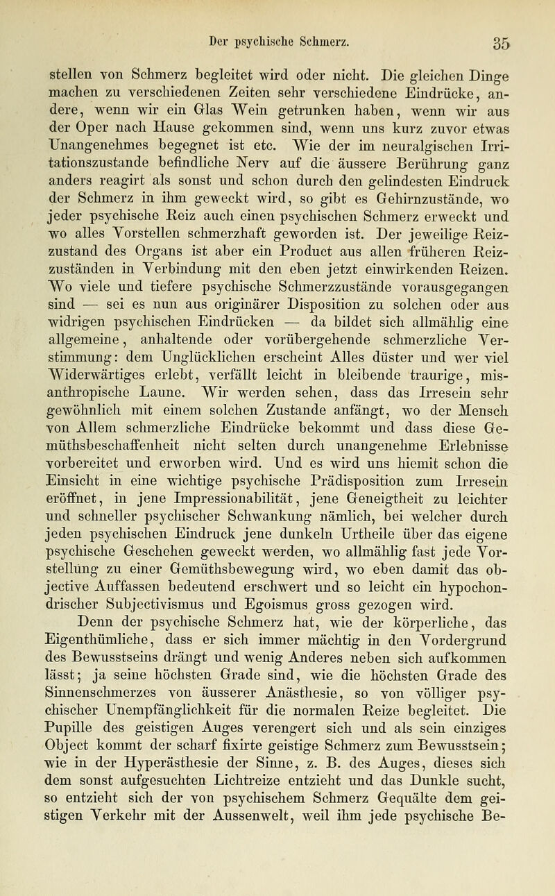 stellen von Schmerz begleitet wird oder nicht. Die gleichen Dinge machen zu verschiedenen Zeiten sehr verschiedene Eindrücke, an- dere, wenn wir ein Glas Wein getrunken haben, wenn wir aus der Oper nach Hause gekommen sind, wenn uns kurz zuvor etwas Unangenehmes begegnet ist etc. Wie der im neuralgischen Irri- tationszustande befindliche Nerv auf die äussere Berührung ganz anders reagirt als sonst und schon durch den gelindesten Eindruck der Schmerz in ihm geweckt wird, so gibt es Gehirnzustände, wo jeder psychische Eeiz auch einen psychischen Schmerz erweckt und wo alles Yorstellen schmerzhaft geworden ist. Der jeweilige Reiz- zustand des Organs ist aber ein Product aus allen früheren Reiz- zuständen in Verbindung mit den eben jetzt einwirkenden Reizen. Wo viele und tiefere psychische Schmerzzustände vorausgegangen sind — sei es nun aus originärer Disposition zu solchen oder aus widrigen psychischen Eindrücken — da bildet sich allmählig eine allgemeine, anhaltende oder vorübergehende schmerzliche Yer- stimmung: dem Unglücklichen erscheint Alles düster und wer viel Widerwärtiges erlebt, verfällt leicht in bleibende traurige, mis- anthropische Laune. Wir werden sehen, dass das Irresein sehr gewöhnlich mit einem solchen Zustande anfängt, wo der Mensch von Allem schmerzliche Eindrücke bekommt und dass diese Ge- müthsbeschaffenheit nicht selten durch unangenehme Erlebnisse vorbereitet und erworben wird. Und es wird uns hiemit schon die Einsicht in eine wichtige psychische Prädisposition zum Irresein eröffnet, in jene Impressionabilität, jene Geneigtheit zu leichter und schneller psychischer Schwankung nämlich, bei welcher durch jeden psychischen Eindruck jene dunkeln Urtheile über das eigene psychische Geschehen geweckt werden, wo allmählig fast jede Yor- stellüng zu einer Gemüthsbewegung wird, wo eben damit das ob- jective Auffassen bedeutend erschwert und so leicht ein hypochon- drischer Subjectivismus und Egoismus gross gezogen wird. Denn der psychische Schmerz hat, wie der körperliche, das Eigenthümliche, dass er sich immer mächtig in den Yordergrund des Bewusstseins drängt und wenig Anderes neben sich aufkommen lässt; ja seine höchsten Grade sind, wie die höchsten Grade des Sinnenschmerzes von äusserer Anästhesie, so von völliger psy- chischer Unempfänglichkeit für die normalen Reize begleitet. Die Pupille des geistigen Auges verengert sich und als sein einziges Object kommt der scharf fixirte geistige Schmerz zum Bewusstsein; wie in der Hyperästhesie der Sinne, z. B. des Auges, dieses sich dem sonst aufgesuchten Lichtreize entzieht und das Dunkle sucht, so entzieht sich der von psychischem Schmerz Gequälte dem gei- stigen Yerkehr mit der Aussenwelt, weil ihm jede psychische Be-