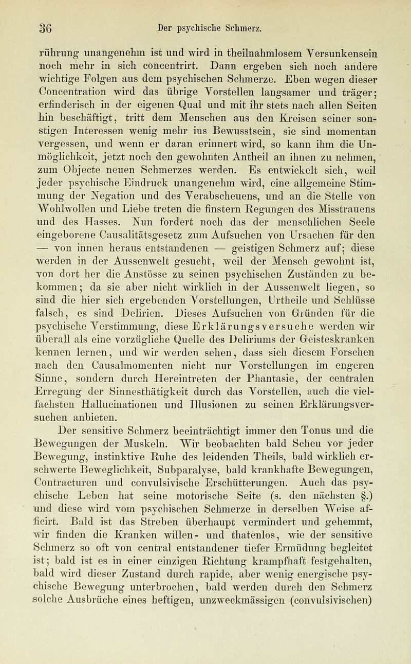 rührung unangenehm ist und wird in theilnahmlosem Yersunkensein noch mehr in sich concentrirt. Dann ergeben sich noch andere wichtige Folgen aus dem psychischen Schmerze. Eben wegen dieser Concentration wird das übrige Yorstellen langsamer und träger; erfinderisch in der eigenen Qual und mit ihr stets nach allen Seiten hin beschäftigt, tritt dem Menschen aus den Kreisen seiner son- stigen Interessen wenig mehr ins Bewusstsein, sie sind momentan vergessen, und wenn er daran erinnert wird, so kann ihm die Un- möglichkeit, jetzt noch den gewohnten Antheil an ihnen zu nehmen, zum Objecte neuen Schmerzes werden. Es entwickelt sich, weil jeder psychische Eindruck unangenehm wird, eine allgemeine Stim- mung der Negation und des Yerabscheuens, und an die Stelle von Wohlwollen und Liebe treten die finstern Regungen des Misstrauens und des Hasses. ISlun fordert noch das der menschlichen Seele eingeborene Causalitätsgesetz zum Aufsuchen von Ursachen für den — von innen heraus entstandenen — geistigen Schmerz auf; diese werden in der Aussenwelt gesucht, weil der Mensch gewohnt ist, von dort her die Anstösse zu seinen psychischen Zuständen zu be- kommen; da sie aber nicht wirklich in der Aussenwelt liegen, so sind die hier sich ergebenden Yorstellungen, Urtheile und Schlüsse falsch, es sind Delirien. Dieses Aufsuchen von Gründen für die psychische Yerstimmung, diese Erklärungsversuche werden wir überall als eine vorzügliche Quelle des Deliriums der Geisteskranken kennen lernen, und wir werden sehen, dass sich diesem Forschen mach den Causalmomenten nicht nur Yorstellungen im engeren Sinne, sondern durch Hereintreten der Phantasie, der centralen Erregung der Sinnesthätigkeit durch das Yorstellen, auch die viel- fachsten Hallucinationeu und Illusionen zu seinen Erklärungsver- suchen anbieten. Der sensitive Schmerz beeinträchtigt immer den Tonus und die Bewegungen der Muskeln. Wir beobachten bald Scheu vor jeder Bewegung, instinktive Ruhe des leidenden Tlieils, bald wirklich er- schwerte Beweglichkeit, Subparalyse, bald krankhafte Bewegungen, Contracturen und convulsivische Erschütterungen. Auch das psy- chische Leben hat seine motorische Seite (s. den nächsten §.) und diese wird vom psychischen Schmerze in derselben Weise af- ücirt. Bald ist das Streben überhaupt vermindert und gehemmt, v^ir finden die Kranken willen- und thatenlos, wie der sensitive Schmerz so oft von central entstandener tiefer Ermüdung begleitet ist; bald ist es in einer einzigen Richtung krampfhaft festgehalten, bald wird dieser Zustand durch rapide, aber wenig energische psy- chische Bewegung unterbrochen, bald werden durch den Schmerz solche Ausbrüche eines heftigen, unzweckmässigen (convulsivischen)