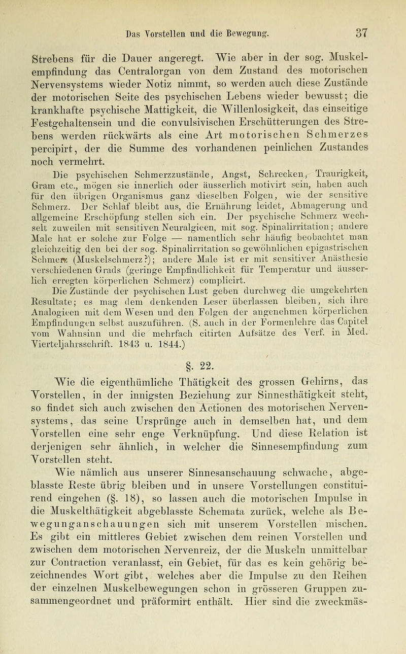 Strebens für die Dauer angeregt. Wie aber in der sog. Muskel- empfindung das Centralorgan von dem Zustand des motorischen Nervensystems wieder Notiz nimmt, so werden auch diese Zustände der motorischen Seite des psychischen Lebens wieder bewusst; die krankhafte psychische Mattigkeit, die Willenlosigkeit, das einseitige Festgehaltensein und die convulsivischen Erschütterungen des Stre- bens werden rückwärts als eine Art motorischen Schmerzes percipirt, der die Summe des vorhandenen peinlichen Zustandes noch vermehrt. Die psychischen Schmerzzustände, Angst, Schrecken, Traurigkeit, Gram etc., mögen sie innerlich oder äusserlich motivirt sein, haben auch für den übrigen Organismus ganz dieselben Folgen, wie der sensitive Schmerz. Der Schlaf bleibt aus, die Ernährung leidet, Abmagerung und allgemeine Erschöpfung stellen sich ein. Der psychische Schmerz wech- selt zuweilen mit sensitiven Neuralgieen, mit sog. Spinalirritation; andere Male hat er solche zur Folge — namentlich sehr häufig beobachtet man gleichzeitig den bei der sog. Spinalirritation so gewöhnlichen epigastrischen Schmew: (Muskelschmerz?); andere Male ist er mit sensitiver Anästhesie verschiedenen Grads (geringe Empfindlichkeit für Temperatur und äusser- lich erregten körperlichen Schmerz) complicirt. Die Zustände der psychischen Lust geben durchweg die umgekehrten Resultate; es mag dem denkenden Leser überlassen bleiben, sich ihre Analogieen mit dem Wesen und den Folgen der angenehmen körperlichen Empfindungen selbst auszuführen. (S. auch in der Formenlehre das Capitel vom Wahnsinn und die mehrfach citirten Aufsätze des Yerf in Med. Yierteljahrsschrift. 1843 u. 1844.) §• 22. Wie die eigenthümliche Thätigkeit des grossen Gehirns, das Yorstellen, in der innigsten Beziehung zur Sinnesthätigkeit steht, so findet sich auch zwischen den Actionen des motorischen Nerven- systems, das seine Ursprünge auch in demselben hat, und dem Yorstellen eine sehr enge Verknüpfung. Und diese Kelation ist derjenigen sehr ähnlich, in welcher die Sinnesempfindung zum Yorstellen steht. Wie nämlich aus unserer Sinnesanschauung schwache, abge- blasste Reste übrig bleiben und in unsere Yorstellungen constitui- rend eingehen (§. 18), so lassen auch die motorischen Impulse in die Muskelthätigkeit abgeblasste Schemata zurück, welche als Be- wegunganschauungen sich mit unserem Yorstellen mischen. Es gibt ein mittleres Gebiet zwischen dem reinen Yorstellen und zwischen dem motorischen Nervenreiz, der die Muskeln unmittelbar zur Contraction veranlasst, ein Gebiet, für das es kein gehörig be- zeichnendes Wort gibt, welches aber die Impulse zu den Reihen der einzelnen Muskelbewegungen schon in grösseren Gruppen zu- sammengeordnet und präformirt enthält. Hier sind die zweckmäs-