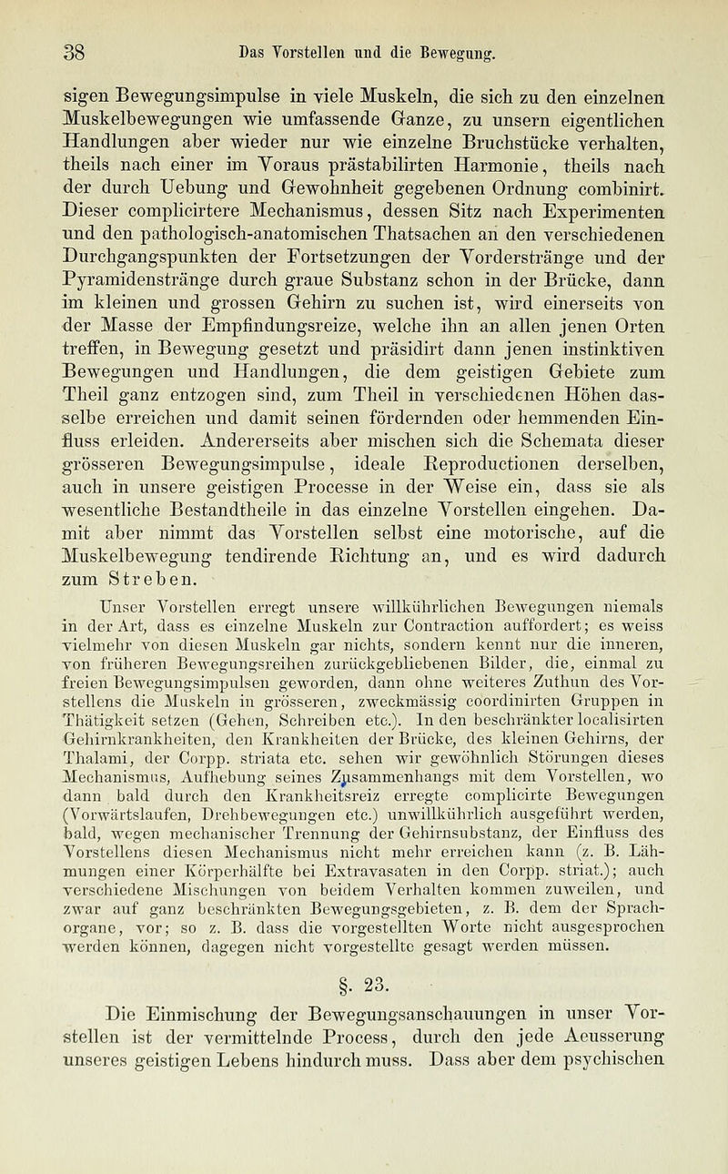 sigen Bewegungsimpulse in viele Muskeln, die sich zu den einzelnen Muskelbewegungen wie umfassende Ganze, zu unsern eigentlichen Handlungen aber wieder nur wie einzelne Bruchstücke verhalten, theils nach einer im Yoraus prästabilirten Harmonie, theils nach der durch Uebung und Gewohnheit gegebenen Ordnung combinirt. Dieser complicirtere Mechanismus, dessen Sitz nach Experimenten und den pathologisch-anatomischen Thatsachen an den verschiedenen Durchgangspunkten der Fortsetzungen der Yorderstränge und der Pyramidenstränge durch graue Substanz schon in der Brücke, dann im kleinen und grossen Gehirn zu suchen ist, wird einerseits von der Masse der Empfindungsreize, welche ihn an allen jenen Orten treffen, in Bewegung gesetzt und präsidirt dann jenen instinktiven Bewegungen und Handlungen, die dem geistigen Gebiete zum Theil ganz entzogen sind, zum Theil in verschiedenen Höhen das- selbe erreichen und damit seinen fördernden oder hemmenden Ein- fluss erleiden. Andererseits aber mischen sich die Schemata dieser grösseren Bewegungsimpulse, ideale Reproductionen derselben, auch in unsere geistigen Processe in der Weise ein, dass sie als wesentliche Bestandtheile in das einzelne Yorstellen eingehen. Da- mit aber nimmt das Yorstellen selbst eine motorische, auf die Muskelbewegung tendirende Eichtung an, und es wird dadurch zum Streben. Unser Yorstellen erregt unsere willkührlichen Bewegungen niemals in der Art, dass es einzelne Muskeln zur Contraction auffordert; es weiss vielmehr von diesen Muskeln gar nichts, sondern kennt nur die inneren, von früheren Bewegungsreihen zurückgebliebenen Bilder, die, einmal zu freien Bewegungsimpulsen geworden, dann ohne weiteres Zuthun des Vor- stellens die Muskeln in grösseren, zweckmässig coordinirten Gruppen in Thätigkeit setzen (Gehen, Schreiben etc.). In den beschränkter localisirten Gehirnkrankheiten, den Krankheiten der Brücke, des kleinen Gehirns, der Thalami, der Corpp. striata etc. sehen wir gewöhnlich Störungen dieses Mechanismus, Aufhebung seines Zjisammenhangs mit dem Vorstellen, wo dann bald durch den Krankheitsreiz erregte complicirte Bewegungen (Vorwärtslaufen, Drehbewegungen etc.) unwillkührlich ausgeführt werden, bald, wegen mechanischer Trennung der Gehirnsubstanz, der Einfiuss des Vorstellens diesen Mechanismus nicht mehr erreichen kann (z. B. Läh- mungen einer Körperhälfte bei Extravasaten in den Corpp. striat.); auch verschiedene Mischungen von beidem Verhalten kommen zuweilen, und zwar auf ganz beschränkten Bewegungsgebieten, z. B. dem der Sprach- organe, vor; so z. B. dass die vorgestellten Worte nicht ausgesprochen werden können, dagegen nicht vorgestellte gesagt werden müssen. §. 23. Die Einmischung der Bewegungsanschauungen in unser Yor- stellen ist der vermittelnde Process, durch den jede Aeusserung unseres geistigen Lebens hindurch muss. Dass aber dem psychischen