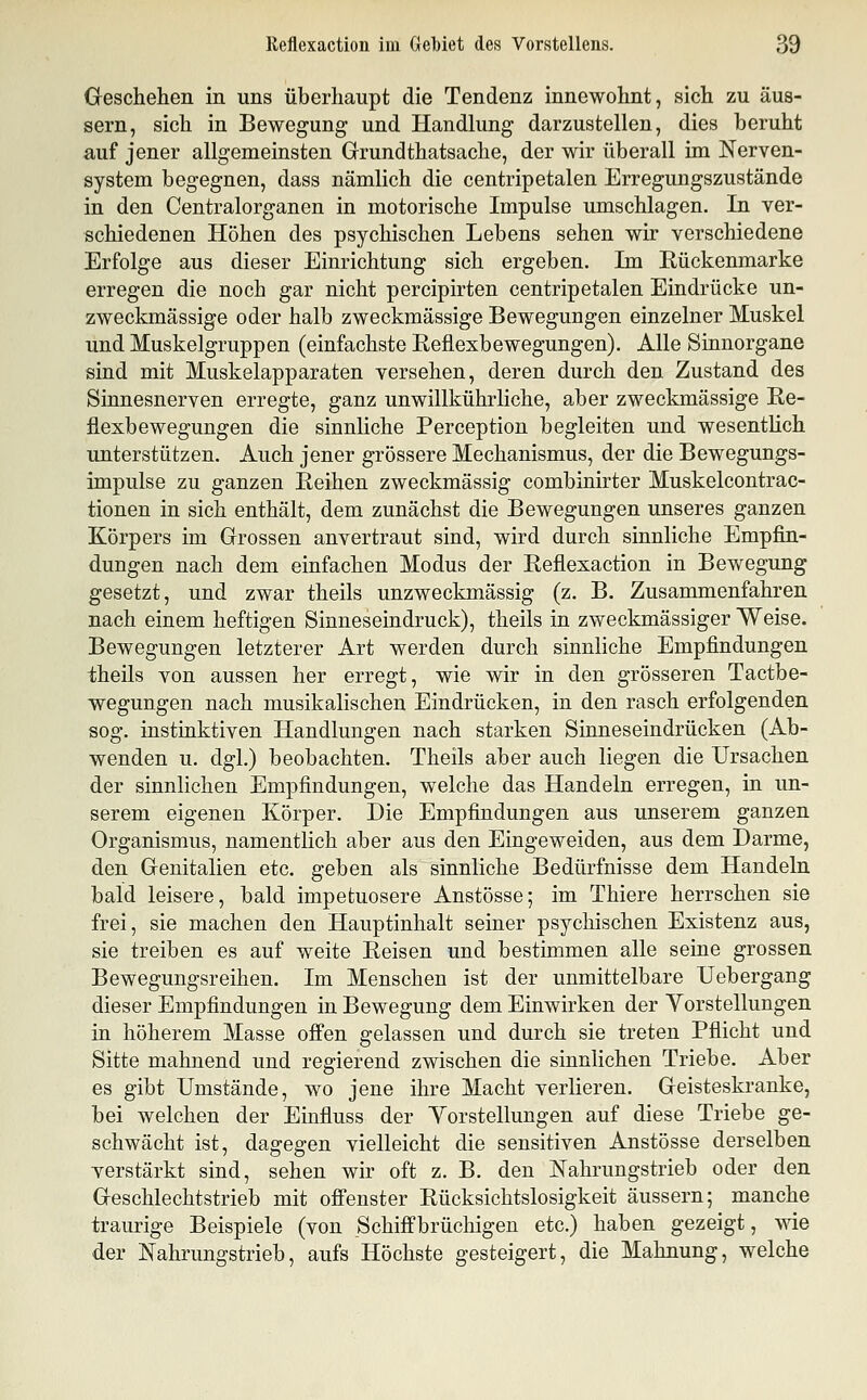 Geschehen in uns überhaupt die Tendenz innewohnt, sich zu äus- sern, sich in Bewegung und Handlung darzustellen, dies beruht auf jener allgemeinsten Grundthatsache, der wir überall im Nerven- system begegnen, dass nämlich die centripetalen Erregungszustände in den Centralorganen in motorische Impulse umschlagen. In ver- schiedenen Höhen des psychischen Lebens sehen wir verschiedene Erfolge aus dieser Einrichtung sich ergeben. Im Eückenmarke erregen die noch gar nicht percipirten centripetalen Eindrücke un- zweckmässige oder halb zweckmässige Bewegungen einzelner Muskel und Muskelgruppen (einfachste Reflexbewegungen). Alle Sinnorgane sind mit Muskelapparaten versehen, deren durch den Zustand des Sinnesnerven erregte, ganz unwillkührliche, aber zweckmässige Re- flexbewegungen die sinnliche Perception begleiten und wesentlich unterstützen. Auch jener grössere Mechanismus, der die Bewegungs- impulse zu ganzen Reihen zweckmässig combinirter Muskelcontrac- tionen in sich enthält, dem zunächst die Bewegungen unseres ganzen Körpers im Grossen anvertraut sind, wird durch sinnliche Empfin- dungen nach dem einfachen Modus der Reflexaction in Bewegung gesetzt, und zwar theils unzweckmässig (z. B. Zusammenfahren nach einem heftigen Sinneseindruck), theils in zweckmässiger Weise. Bewegungen letzterer Art werden durch sinnliche Empfindungen theils von aussen her erregt, wie wir in den grösseren Tactbe- wegungen nach musikalischen Eindrücken, in den rasch erfolgenden sog. instinktiven Handlungen nach starken Sinneseindrücken (Ab- wenden u. dgl.) beobachten. Theils aber auch liegen die Ursachen der sinnlichen Empfindungen, welche das Handeln erregen, in un- serem eigenen Körper. Die Empfindungen aus unserem ganzen Organismus, namentlich aber aus den Eingeweiden, aus dem Darme, den Genitalien etc. geben als sinnliche Bedürfnisse dem Handeln bald leisere, bald impefcuosere Anstösse; im Thiere herrschen sie frei, sie machen den Hauptinhalt seiner psychischen Existenz aus, sie treiben es auf weite Reisen und bestimmen alle seine grossen Bewegungsreihen. Im Menschen ist der unmittelbare Uebergang dieser Empfindungen in Bewegung dem Einwirken der Yorstellungen in höherem Masse offen gelassen und durch sie treten Pflicht und Sitte mahnend und regierend zwischen die sinnlichen Triebe. Aber es gibt Umstände, wo jene ihre Macht verlieren. Geisteskranke, bei welchen der Einfluss der Yorstellungen auf diese Triebe ge- schwächt ist, dagegen vielleicht die sensitiven Anstösse derselben verstärkt sind, sehen wir oft z. B. den Nahrungstrieb oder den Geschlechtstrieb mit offenster Rücksichtslosigkeit äussern; manche traurige Beispiele (von Schiffbrücliigen etc.) haben gezeigt, wie der Nahrungstrieb, aufs Höchste gesteigert, die Mahnung, welche