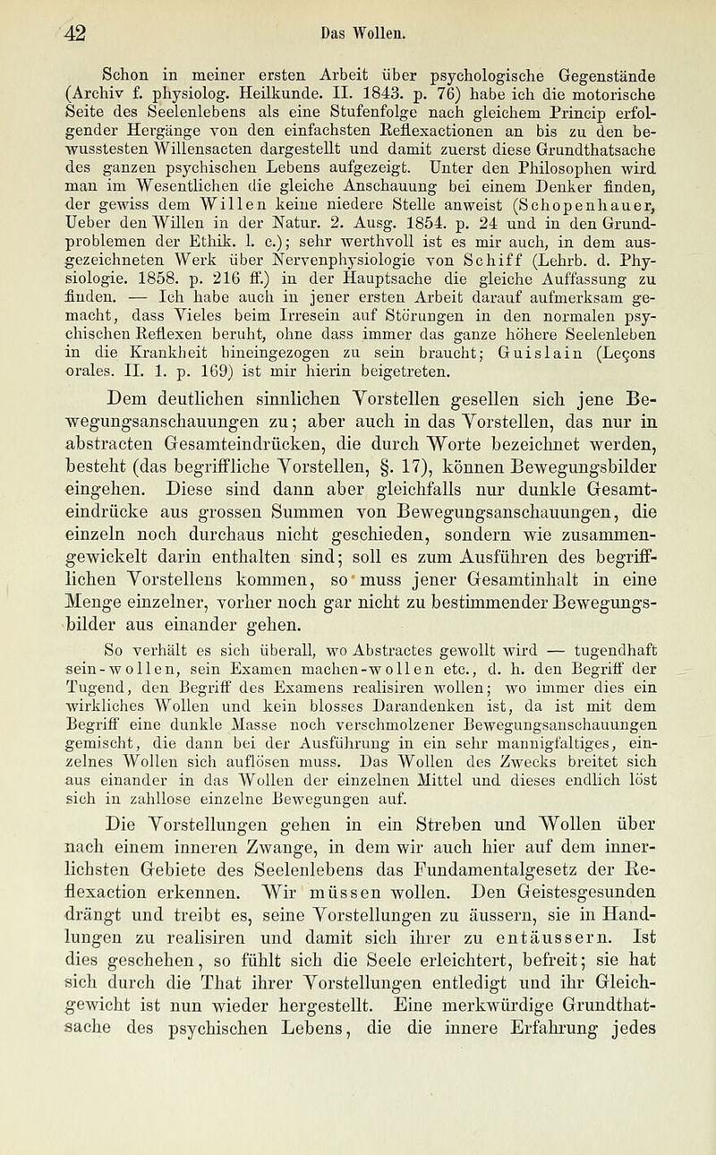 Schon in meiner ersten Arbeit über psychologische Gegenstände (Archiv f. physiolog. Heilkunde. II. 1843. p. 76) habe ich die motorische Seite des Seelenlebens als eine Stufenfolge nach gleichem Princip erfol- gender Hergänge von den einfachsten Reflexactionen an bis zu den be- wusstesten Willensacten dargestellt und damit zuerst diese Grundthatsache des ganzen psychischen Lebens aufgezeigt. Unter den Philosophen wird man im Wesentlichen die gleiche Anschauung bei einem Denker finden, der gewiss dem Willen keine niedere Stelle anweist (Schopenhauer, Ueber den Willen in der Natur. 2. Ausg. 1854. p. 24 und in den Grund- problemen der Ethik. 1. c.); sehr werthvoll ist es mir auch, in dem aus- gezeichneten Werk über Nervenphysiologie von Schiff (Lehrb. d. Phy- siologie. 1858. p. 216 ff.) in der Hauptsache die gleiche Auffassung zu finden. — Ich habe auch in jener ersten Arbeit darauf aufmerksam ge- macht, dass Vieles beim Irresein auf Störungen in den normalen psy- chischen Eeiiexen beruht, ohne dass immer das ganze höhere Seelenleben in die Krankheit hineingezogen zu sein braucht; Guislain (Legons orales. II. 1. p. 169) ist mir hierin beigetreten. Dem deutlichen sinnlichen Yorstellen gesellen sich jene Be- wegungsanschauungen zu; aber auch in das Yorstellen, das nur in abstracten Gesamteindrücken, die durch Worte bezeichnet werden, besteht (das begriffliche Yorstellen, §. 17), können Bewegungsbilder eingehen. Diese sind dann aber gleichfalls nur dunkle Gesamt- eindrücke aus grossen Summen von Bewegungsanschauungen, die einzeln noch durchaus nicht geschieden, sondern wie zusammen- gewickelt darin enthalten sind; soll es zum Ausführen des begriff- lichen Yorstellens kommen, so muss jener Gesamtinhalt in eine Menge einzelner, vorher noch gar nicht zu bestimmender Bewegungs- bilder aus einander gehen. So verhält es sich überall, wo Abstractes gewollt wird — tugendhaft sein-wollen, sein Examen machen-wollen etc., d. h. den Begriff der Tugend, den Begriff des Examens realisiren wollen; wo immer dies ein wirkliches Wollen und kein blosses Darandenken ist, da ist mit dem Begrifi eine dunkle Masse noch verschmolzener Bewegungsanschauungen gemischt, die dann bei der Ausführung in ein sehr mannigfaltiges, ein- zelnes Wollen sich auflösen muss. Das Wollen des Zwecks breitet sich aus einander in das Wollen der einzelnen Mittel und dieses endlich löst sich in zahllose einzelne Bewegungen auf. Die Yorstellungen gehen in ein Streben und Wollen über nach einem inneren Zwange, in dem wir auch hier auf dem inner- lichsten Gebiete des Seelenlebens das Fundamentalgesetz der Ee- flexaction erkennen. Wir müssen wollen. Den Geistesgesunden drängt und treibt es, seine Yorstellungen zu äussern, sie in Hand- lungen zu realisiren und damit sich ihrer zu entäussern. Ist dies geschehen, so fühlt sich die Seele erleichtert, befreit; sie hat sich durch die That ihrer Yorstellungen entledigt und ihr Gleich- gewicht ist nun wieder hergestellt. Eine merkwürdige Grundthat- sache des psychischen Lebens, die die innere Erfahrung jedes