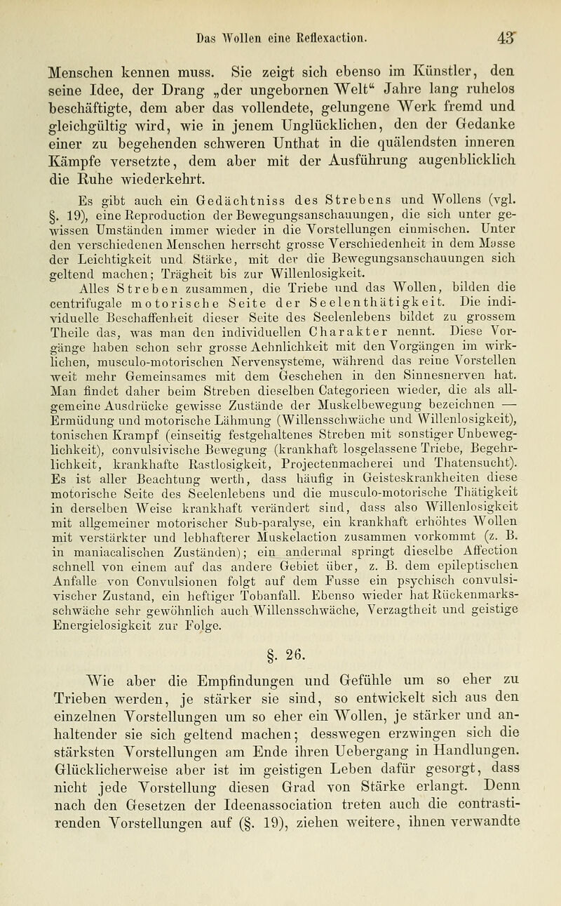 Menschen kennen muss. Sie zeigt sich ebenso im Künstler, den seine Idee, der Drang „der ungebornen Welt Jahre lang ruhelos beschäftigte, dem aber das vollendete, gelungene Werk fremd und gleichgültig wird, wie in jenem Unglücklichen, den der Gedanke einer zu begehenden schweren Unthat in die quälendsten inneren Kämpfe versetzte, dem aber mit der Ausführung augenblicklich die Ruhe wiederkehrt. Es gibt auch ein Gedächtniss des Strebens und WoUens (vgl. §. 19), eine Reproduction der Bewegungsanschauungen, die sich unter ge- wissen Umständen immer wieder in die Vorstellungen einmischen. Unter den verschiedenen Menschen herrscht grosse Yerschiedenheit in dem Masse der Leichtigkeit und Stärke, mit der die Bewegungsanschauungen sich geltend machen; Trägheit bis zur Willenlosigkeit. Alles Streben zusammen, die Triebe und das Wollen, bilden die centrifugale motorische Seite der Se elenthätigk eit. Die indi- viduelle BeschaiFenheit dieser Seite des Seelenlebens bildet zu grossem Theile das, was man den individuellen Charakter nennt. Diese Vor- gänge haben schon sehr grosse Aehnlichkeit mit den Vorgängen im wirk- lichen, musculo-motorischen Nervensysteme, während das reine Vorstellen weit mehr Gemeinsames mit dem Geschehen in den Sinnesnerven hat. Man findet daher beim Streben dieselben Categorieen wieder, die als all- gemeine Ausdrücke gewisse Zustände der Muskelbewegung bezeichnen — Ermüdung und motorische Lähmung (Willensschwäche und Willenlosigkeit), tonischen Krampf (einseitig festgehaltenes Streben mit sonstiger Unbeweg- lichkeit), convulsivische Bewegung (krankhaft losgelassene Triebe, Begehr- lichkeit, krankhafte Rastlosigkeit, Projectenmacherei und Thatensucht). Es ist aller Beachtung werth, dass häufig in Geisteskrankheiten diese motorische Seite des Seelenlebens und die musculo-motorische Thätigkeit in derselben Weise krankhaft verändert sind, dass also Willenlosigkeit mit allgemeiner motorischer Sub-paralyse, ein krankhaft erhöhtes Wollen mit verstärkter und lebhafterer Muskelaction zusammen vorkommt (z. B. in maniacalischen Zuständen); ein andermal springt dieselbe Afiection schnell von einem auf das andere Gebiet über, z. B. dem epileptischen Anfalle von Convulsionen folgt auf dem Fusse ein psychisch convulsi- vischer Zustand, ein heftiger Tobanfall. Ebenso wieder hat Kückenmarks- schwäche sehr gewöhnlich auch Willensschwäche, Verzagtheit und geistige Energielosigkeit zur Folge. §. 26. Wie aber die Empfindungen und Gefühle um so eher zu Trieben werden, je stärker sie sind, so entwickelt sich aus den einzelnen Vorstellungen um so eher ein Wollen, je stärker und an- haltender sie sich geltend machen; desswegen erzwingen sich die stärksten Vorstellungen am Ende ihren Uebergang in Handlungen. Glücklicherweise aber ist im geistigen Leben dafür gesorgt, dass nicht jede Vorstellung diesen Grad von Stärke erlangt. Denn nach den Gesetzen der Ideenassociation treten auch die contrasti- renden Vorstellungen auf (§. 19), ziehen weitere, ihnen verwandte