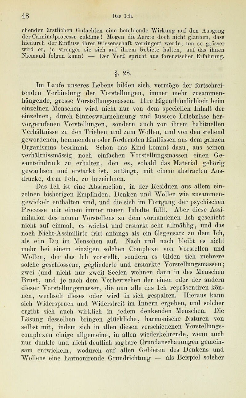 chenden ärztlichen Gutachten eine befehlende Wirkung auf den Ausgang der Criminalprocesse zukäme! Mögen die Aerzte doch nicht glauben, dass hiedurch der Einfluss ihrer Wissenschaft verringert werde; um so grösser wird er, je strenger sie sich auf ihrem Gebiete halten, auf das ihnen Memand folgen kann! — Der Verf. spricht aus forensischer Erfahrung. §. 28. Im Laufe unseres Lebens bilden sich, vermöge der fortschrei- tenden Verbindung der Vorstellungen, immer mehr zusammen- hängende, grosse Vorstellungsmassen. Ihre Eigenthümlichkeit beim einzelnen Menschen wird nicht nur von dem speciellen Inhalt der einzelnen, durch Sinneswahrnehmung und äussere Erlebnisse her- vorgerufenen Vorstellungen, sondern auch von ihrem habituellen Verhältnisse zu den Trieben und zum VS^ollen, und von den stehend gewordenen, hemmenden oder fördernden Einflüssen aus dem ganzen Organismus bestimmt. Schon das Kind kommt dazu, aus seinen verhältnissmässig noch einfachen Vorstellungsmassen einen Ge- samteindruck zu erhalten, den es, sobald das Material gehörig gewachsen und erstarkt ist, anfängt, mit einem abstracten Aus- drucke, dem Ich, zu bezeichnen. Das Ich ist eine Abstraction, in der Residuen aus allem ein- zelnen bisherigen Empfinden, Denken und Wollen wie zusammen- gewickelt enthalten sind, und die sich im Fortgang der psychischen Processe mit einem immer neuen Inhalte füllt. Aber diese Assi- milation des neuen Vorstellens zu dem vorhandenen Ich geschieht nicht auf einmal, es wächst und erstarkt sehr allmählig, und das noch Mcht-Assimilirte tritt anfangs als ein Gegensatz zu dem Ich, als ein Du im Menschen auf. Nach und nach bleibt es nicht mehr bei einem einzigen solchen Complexe von Vorstellen und Wollen, der das Ich vorstellt, sondern es bilden sich mehrere solche geschlossene, gegliederte und erstarkte Vorstellungsmassen; zwei (und nicht nur zwei) Seelen wohnen dann in des Menschen Brust, und je nach dem Vorherrschen der einen oder der andern dieser Vorstellungsmassen, die nun alle das Ich repräsentiren kön- nen, wechselt dieses oder wird in sich gespalten. Hieraus kann sich Widerspruch und Widerstreit im Innern ergeben, und solcher ergibt sich auch wirklich in jedem denkenden Menschen. Die Lösung desselben bringen glückliche, harmonische Naturen von selbst mit, indem sich in allen diesen verschiedenen Vorstellungs- complexen einige allgemeine, in allen wiederkehrende, wenn auch nur dunkle und nicht deutlich sagbare Grundanschauungen gemein- sam entwickeln, wodurch auf allen Gebieten des Denkens und Wollens eine harmonirende Grundrichtung — als Beispiel solcher