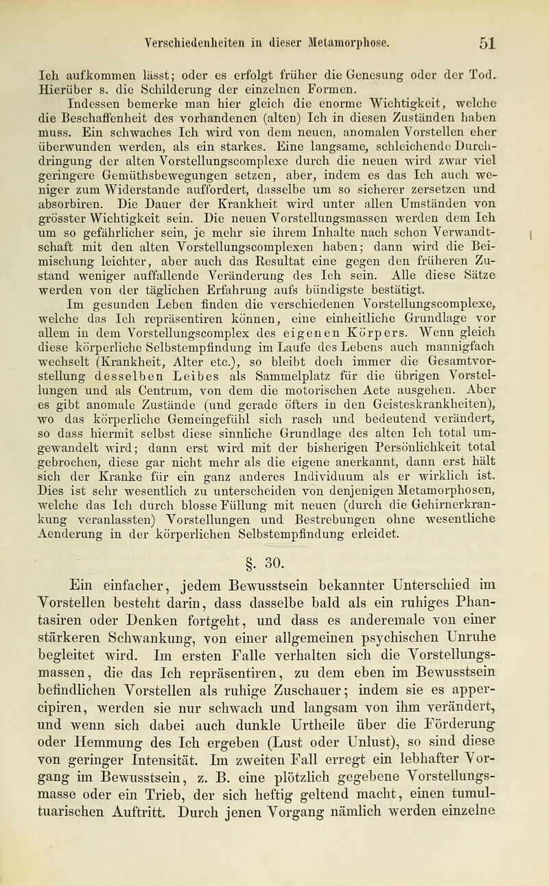 Ich aufkommen lässt; oder es erfolgt früher die Genesung oder der Tod, Hierüber s. die Schilderung der einzelnen Formen. Indessen bemerke man hier gleich die enorme Wichtigkeit, welche die Beschaffenheit des vorhandenen (alten) Ich in diesen Zuständen haben muss. Ein schwaches Ich wird von dem neuen, anomalen Vorstellen eher überwunden werden, als ein starkes. Eine langsame, schleichende Durch- dringung der alten Vorstellungscomplexe durch die neuen wird zwar viel geringere Gemüthsbewegungen setzen, aber, indem es das Ich auch we- niger zum Widerstände auffordert, dasselbe um so sicherer zersetzen und absorbiren. Die Dauer der Krankheit wird unter allen Umständen von grösster Wichtigkeit sein. Die neuen Yorstellungsmassen werden dem Ich um so gefährlicher sein, je mehr sie ihrem Inhalte nach schon Verwandt- schaft mit den alten Vorstellungscomplexen haben; dann wird die Bei- mischung leichter, aber auch das Resultat eine gegen den früheren Zu- stand weniger auffallende Veränderung des Ich sein. Alle diese Sätze werden von der täglichen Erfahrung aufs bündigste bestätigt. Im gesunden Leben finden die verschiedenen Vorstellungscomplexe, welche das Ich repräsentiren können, eine einheitliche Grundlage vor allem in dem Vorstellungscomplex des eigenen Körpers. Wenn gleich diese körperliche Selbstempfindung im Laufe des Lebens auch mannigfach wechselt (Krankheit, Alter etc.), so bleibt doch immer die Gesamtvor- stellung desselben Leibes als Sammelplatz für die übrigen Vorstel- lungen und als Centrum, von dem die motorischen Acte ausgehen. Aber es gibt anomale Zustände (und gerade öfters in den Geisteskrankheiten), wo das körperliche Gemeingefühl sich rasch und bedeutend verändert, so dass hiermit selbst diese sinnliche Grundlage des alten Ich total um- gewandelt wird; dann erst wird mit der bisherigen Persönlichkeit total gebrochen, diese gar nicht mehr als die eigene anerkannt, dann erst hält sich der Kranke für ein ganz anderes Individuum als er wirklich ist. Dies ist sehr wesentlich zu unterscheiden von denjenigen Metamorphosen, welche das Ich durch blosse Füllung mit neuen (durch die Gehirnerkran- kung veranlassten) Vorstellungen und Bestrebungen ohne wesentliche Aenderung in der körperlichen Selbstempfindung erleidet. . oU. Ein einfaclier, jedem Bewusstsein bekannter Unterscliied im Vorstellen besteht darin, dass dasselbe bald als ein ruhiges Phan- tasiren oder Denken fortgeht, und dass es anderemale von einer stärkeren Schwankung, von einer allgemeinen psychischen Unruhe begleitet wird. Im ersten Falle verhalten sich die Vorstellungs- massen, die das Ich repräsentiren, zu dem eben im Bewusstsein befindlichen Vorstellen als ruhige Zuschauer; indem sie es apper- cipiren, werden sie nur schwach und langsam von ihm verändert, und wenn sich dabei auch dunkle Urtheile über die Förderung oder Hemmung des Ich ergeben (Lust oder Unlust), so sind diese von geringer Intensität. Im zweiten Fall erregt ein lebhafter Vor- gang im Bewusstsein, z. B. eine plötzlich gegebene Vorstellungs- masse oder ein Trieb, der sich heftig geltend macht, einen tumul- tuarischen Auftritt. Durch jenen Vorgang nämlich werden einzelne