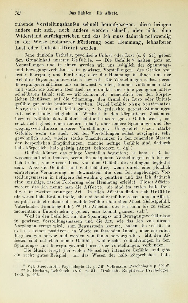 tuhende Yorstellurigsliaufen schnell heraufgezogen, diese bringen andere mit sich, noch andere werden schnell, aber nicht ohne Widerstand zurückgetrieben und das Ich muss dadurch nothwendig in der Weise lebhafterer Förderung oder Hemmung, lebhafterer Lust oder Unlust afficirt werden. Jene dunkeln Urtheile, psychische Unlust oder Lust (s. §. 21), geben den Grundinhalt unserer Gefühle. — Die Gefühle* haften ganz an Yorstellungen und in ihnen werden wir uns lediglich der Spannungs- und Bewegungsverhältnisse in gewissen Yorstellungen, des Grades von freier Bewegung und Förderung oder der Hemmung in ihnen und der Art ihres Gegeneinanderwirkens bewusst. Die Yorstellungen selbst, deren Bewegungsverhältnisse uns so bewusst werden, können vollkommen klar und stark, sie können aber auch sehr dunkel und ohne genugsam unter- scheidbaren Inhalt sein — wir können oft, namentlich bei den körper- lichen Einflüssen auf die Stimmung, den Grund der Lust- oder Unlust- gefühle gar nicht bestimmt angeben. Derlei Gefühle ohne bestimmtes Y orgestelltes und derlei ganze, z. B. gedrückte, gereizte Stimmungen ruft sehr häufig lediglich ein Wechsel in den körperlichen Zuständen hervor; Kränklichkeit ändert habituell unsere ganze Gefühlsweise, sie setzt nicht gleich einen andern Inhalt, aber andere Spannungs- und Be- wegungsverhältnisse unserer Yorstellungen. Umgekehrt setzen starke Gefühle, wenn sie auch von den Yorstellungen selbst ausgingen, sehr gewöhnlich auch wieder starke Umänderungen in den ruhenden Massen der körperlichen Empfindungen; manche heftige Gefühle sind dadurch halb körperlich, halb geistig (Angst, Schrecken u. dgl.). Gefühle können das ruhige Vorstellen begleiten; es kann z. B. das wissenschaftliche Denken, wenn die adäquaten Vorstellungen sich förder- lich treffen, von grosser Lust, von dem Gefühle des Gelingens begleitet «ein. Aber die Gefühle sind viel lebhafter, wenn durch eine plötzlich eintretende Veränderung im Bewusstsein die dem Ich angehörigen Vor- stellungsmassen in heftigere Schwankung gerathen und das Ich dadurch eine unruhige, rasche Förderung oder Hemmung erleidet. Dieses Afficirt- werden des Ich nennt man die Affecte; sie sind im ersten Falle freu- -diger, im zweiten trauriger Art. In allen Affecten finden sich Gefühle als wesentliche Bestandtheile, aber nicht alle Gefühle setzen uns in Affect; es gibt vielmehr dauernde, stabile Gefühle ohne allen Affect (Selbstgefühl, Vaterlands-, Familiengefühl). ** Die Affection des Ich kann bis zu seiner momentanen Unterdrückung gehen, man kommt „ausser sich. Weil in den Gefühlen nur die Spannungs- und Bewegungsverhältnisse in gewissen Vorstellungsmassen und die Art, wie das Ich von diesen Vorgängen erregt wird, zum Bewusstsein kommt, haben die Gefühle selbst keinen positiven, in Worte zu fassenden Inhalt, aber sie rufen Begehrungen hervor und werden von ihnen hervorgerufen. Mit den Af- fecten sind natürlich immer Gefühle, weil rasche Veränderungen in den iSpannungs- und Bewegungsverhältnissen der Vorstellungen, verbunden. Die Musik erregt (bei vielen Menschen) intensive Gefühle und gibt ein recht gutes Beispiel, um das Wesen der halb körperlichen, halb * Vgl. Stiedenroth, Psychologie II. p. 2 ff. Volkmann, Psychologie p. 301 ff. ** S. Herbart, Lehrbuch. 1816. p. 54. Drobisch, Empirische Psychologie. 1842. p. 205.