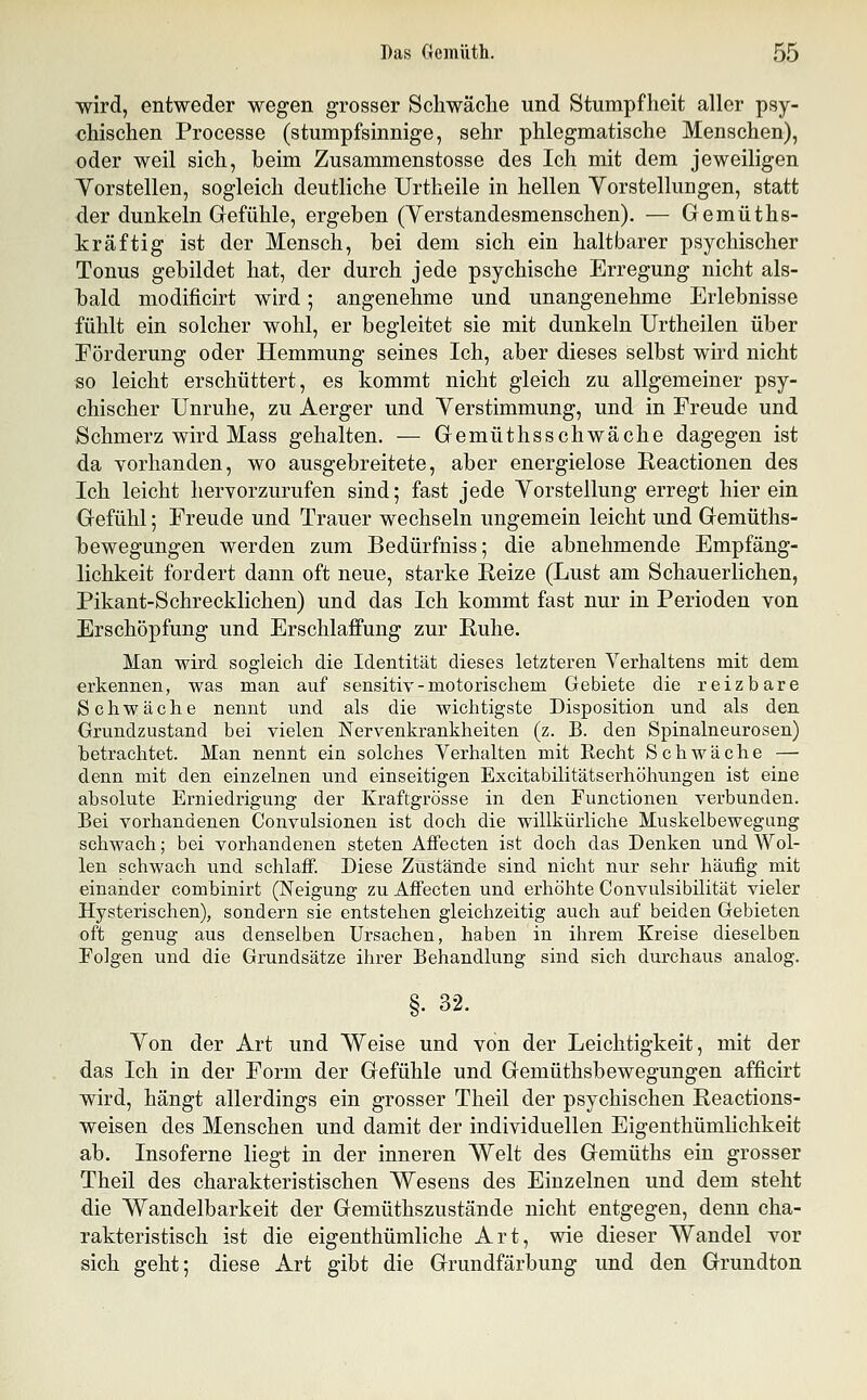 ■wird, entweder wegen grosser Schwäclie und Stumpfheit aller psy- chischen Processe (stumpfsinnige, sehr phlegmatische Menschen), oder weil sich, beim Zusammenstosse des Ich mit dem jeweiligen Yorstellen, sogleich deutliche Urtheile in hellen Yorstellungen, statt der dunkeln Gefühle, ergeben (Yerstandesmenschen). — Gemüths- kräftig ist der Mensch, bei dem sich ein haltbarer psychischer Tonus gebildet hat, der durch jede psychische Erregung nicht als- bald modificirt wird; angenehme und unangenehme Erlebnisse fühlt ein solcher wohl, er begleitet sie mit dunkeln Urtheilen über Förderung oder Hemmung seines Ich, aber dieses selbst wird nicht so leicht erschüttert, es kommt nicht gleich zu allgemeiner psy- chischer Unruhe, zu Aerger und Verstimmung, und in Freude und Schmerz wird Mass gehalten, — Gemüthsschwäche dagegen ist da vorhanden, wo ausgebreitete, aber energielose Reactionen des Ich leicht lierYorzurufen sind; fast jede Vorstellung erregt hier ein Gefühl; Freude und Trauer wechseln ungemein leicht und Gemüths- bewegungen werden zum Bedürfniss; die abnehmende Empfäng- lichkeit fordert dann oft neue, starke Reize (Lust am Schauerlichen, Pikant-Schrecklichen) und das Ich kommt fast nur in Perioden von Erschöpfung und Erschlaffung zur Ruhe. Man wird sogleich die Identität dieses letzteren Verhaltens mit dem erkennen, was man auf sensitiv-motorischem Gebiete die reizbare Schwäche nennt und als die wichtigste Disposition und als den Grundzustand bei vielen Nervenkrankheiten (z. B. den Spinalneurosen) betrachtet. Man nennt ein solches Verhalten mit Recht Schwäche — denn mit den einzelnen und einseitigen Excitabihtätserhöhungen ist eine absolute Erniedrigung der Kraftgrösse in den Functionen verbunden. Bei vorhandenen Convulsionen ist doch die willkürliche Muskelbewegang schwach; bei vorhandenen steten Affecten ist doch das Denken und Wol- len schwach und schlaff. Diese Zustände sind nicht nur sehr häufig mit einander combinirt (Neigung zu Affecten und erhöhte Convulsibilität vieler Hysterischen), sondern sie entstehen gleichzeitig auch auf beiden Gebieten oft genug aus denselben Ursachen, haben in ihrem Kreise dieselben Polgen und die Grundsätze ihrer Behandlung sind sich durchaus analog. §• 32. Von der Art und Weise und von der Leichtigkeit, mit der das Ich in der Form der Gefühle und Gemüthsbewegungen afficirt wird, hängt allerdings ein grosser Theil der psychischen Reactions- weisen des Menschen und damit der individuellen Eigenthümlichkeit ab. Insoferne liegt in der inneren Welt des Gemüths ein grosser Theil des charakteristischen Wesens des Einzelnen und dem steht die Wandelbarkeit der Gemüthszustände nicht entgegen, denn cha- rakteristisch ist die eigenthümliche Art, wie dieser Wandel vor sich geht; diese Art gibt die Grundfärbung und den Grundton