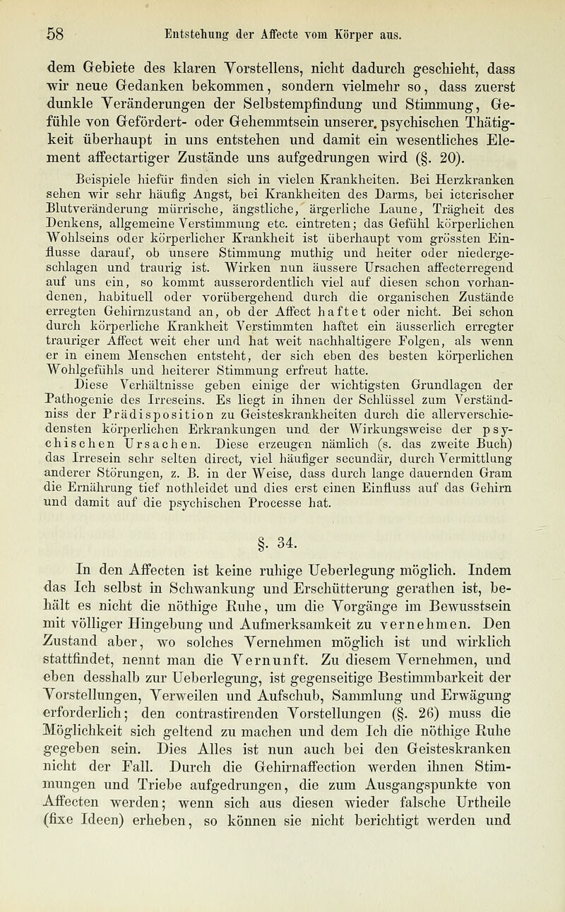 dem Gebiete des klaren Vorstellens, niclit dadurch geschieht, dass wir neue Gedanken bekommen, sondern yielmehr so, dass zuerst dunkle Veränderungen der Selbstempfindung und Stimmung, Ge- fühle von Gefördert- oder Gehemmtsein unserer, psychischen Thätig- keit überhaupt in uns entstehen und damit ein wesentliches Ele- ment affectartiger Zustände uns aufgedrungen wird (§. 20). Beispiele hiefür finden sich in vielen Krankheiten. Bei Herzkranken sehen wir sehr häufig Angst, bei Krankheiten des Darms, bei icterischer Blutveränderung mürrische, ängstliche, ärgerliche Laune, Trägheit des Denkens, allgemeine Verstimmung etc. eintreten; das Gefühl körperlichen Wohlseins oder körperlicher Krankheit ist überhaupt vom grössten Ein- flüsse darauf, ob unsere Stimmung muthig und heiter oder niederge- schlagen und traurig ist. Wirken nun äussere Ursachen aifecterregend. auf uns ein, so kommt ausserordentlich viel auf diesen schon vorhan- denen, habituell oder vorübergehend durch die organischen Zustände erregten Gehirnzustand an, ob der Affect haftet oder nicht. Bei schon durch körperliche Krankheit Verstimmten haftet ein äusserlich erregter trauriger Affect weit eher und hat weit nachhaltigere Folgen, als wenn er in einem Menschen entsteht, der sich eben des besten körperlichen Wohlgefühls und heiterer Stimmung erfreut hatte. Diese Verhältnisse geben einige der wichtigsten Grundlagen der Pathogenie des Irreseins. Es liegt in ihnen der Schlüssel zum Verständ- niss der Prädisposition zu Geisteskrankheiten durch die allerverschie- densten körperlichen Erkrankungen und der Wirkungsweise der psy- chischen Ursachen. Diese erzeugen nämlich (s. das zweite Buch) das Irresein sehr selten direct, viel häufiger secundär, durch Vermittlung anderer Störungen, z. B. in der Weise, dass durch lange dauernden Gram die Ernährung tief nothleidet und dies erst einen Einfluss auf das Gehirn und damit auf die psychischen Processe hat. §• 34. In den Affecten ist keine ruhige Ueberlegung möglich. Indem das Ich selbst in Schwankung und Erschütterung gerathen ist, be- hält es nicht die nöthige Ruhe, um die Yorgänge im Bewusstsein mit völliger Hingebung und Aufmerksamkeit zu vernehmen. Den Zustand aber, wo solches Yernehmen möglich ist und wirklich stattfindet, nennt man die Yernunft. Zu diesem Yernehmen, und eben desshalb zur Ueberlegung, ist gegenseitige Bestimmbarkeit der Yorstellungen, Yerweilen und Aufschub, Sammlung und Erwägung erforderlich; den contrastirenden Yorstellungen (§. 26) muss die Möglichkeit sich geltend zu machen und dem Ich die nöthige Ruhe gegeben sein. Dies Alles ist nun auch bei den Geisteskranken nicht der Fall. Durch die Gehirnaffection werden ihnen Stim- mungen und Triebe aufgedrungen, die zum Ausgangspunkte von Affecten werden; wenn sich aus diesen wieder falsche Urtheile (fixe Ideen) erheben, so können sie nicht berichtigt werden und