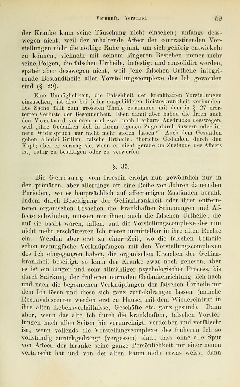 der Kranke kann seine Täuschung nicht einsehen; anfangs dess- wegen nicht, weil der anhaltende Affect den contrastirenden Yor- stellungen nicht die nöthige Ruhe gönnt, um sich gehörig entwickeln zu können, vielmehr mit seinem längeren Bestehen immer mehr seine Folgen, die falschen Urtheile, befestigt und consolidirt werden, später aber desswegen nicht, weil jene falschen Urtheile integri- rende Bestandtheile aller Yorstellungscomplexe des Ich geworden sind (§. 29). Eine Unmöglichkeit, die Falschheit der krankhaften Vorstellungen einzusehen, ist also bei jeder ausgebildeten Geisteskrankheit vorhanden. Die Sache fällt zum grössten Theile zusammen mit dem in §. 27 erör- terten Verluste der Besonnenheit. Eben damit aber haben die Irren auch den Verstand verloren, und zwar nach Herbarts Ausdrucke desswegen, weil „ihre Gedanken sich in ihrem eigenen Zuge durch äussern oder in- nern Widerspruch gar nicht mehr stören lassen. Auch dem Gesunden gehen allerlei Grillen, falsche Urtheile, thörichte Gedanken durch den Kopf; aber er vermag sie, wenn er nicht gerade im Zustande des Affects ist, ruhig zu bestätigen oder zu verwerfen. §. 35. Die Genesung vom Irresein erfolgt nun gewöhnlich nur in den primären, aber allerdings oft eine Reihe von Ja,hren dauernden Perioden, wo es hauptsächlich auf affectartigen Zuständen beruht. Indem durch Beseitigung der Gehirnkrankheit oder ihrer entfern- teren organischen Ursachen die krankhaften Stimmungen und Af- fecte schwinden, müssen mit ihnen auch die falschen Urtheile, die auf sie basirt waren, fallen, und die Yorstellungscomplexe des nun nicht mehr erschütterten Ich treten unmittelbar in ihre alten Rechte ein. Werden aber erst zu einer Zeit, wo die falschen Urtheile schon mannigfache Yerknüpfungen mit den Yorstellungscomplexen des Ich eingegangen haben, die organischen Ursachen der Gehirn- krankheit beseitigt, so kann der Kranke zwar noch genesen, aber es ist ein langer und sehr allmähliger psychologischer Process, bis durch Stärkung der früheren normalen Gedankenrichtung sich nach und nach die begonnenen Yerknüpfungen der falschen Urtheile mit dem Ich lösen und diese sich ganz zurückdrängen lassen (manche Reconvalescenten werden erst zu Hause, mit dem Wiedereintritt in ihre alten Lebensverhältnisse, Geschäfte etc. ganz gesund). Dann aber, wenn das alte Ich durch die krankhaften, falschen Yorstel- lungen nach allen Seiten hin verunreinigt, verdorben und verfälscht ist, wenn vollends die Yorstellungscomplexe des früheren Ich so vollständig zurückgedrängt (vergessen) sind, dass ohne alle Spur von Affect, der Kranke seine ganze Persönlichkeit mit einer neuen vertauscht hat und von der alten kaum mehr etwas weiss, dann