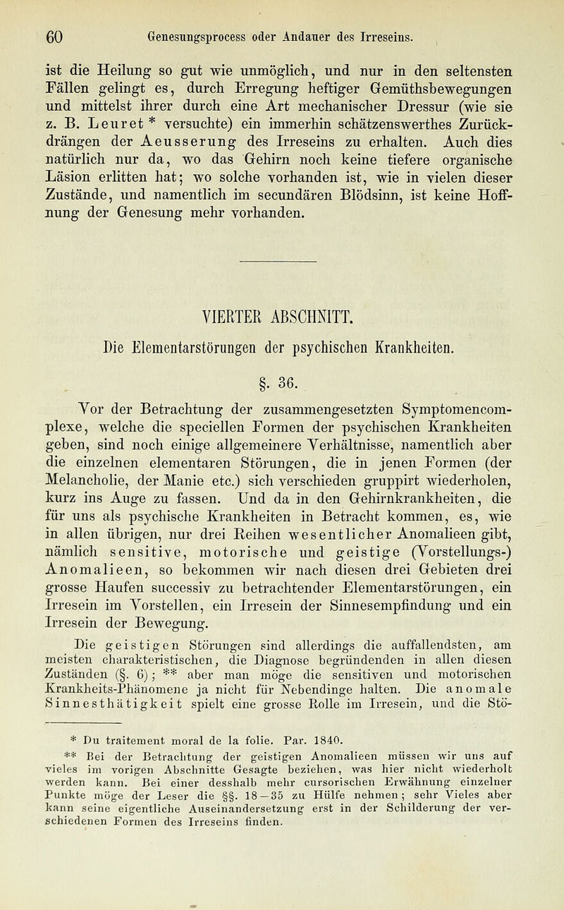 ist die Heilung so gut wie unmöglich, und nur in den seltensten Fällen gelingt es, durch Erregung heftiger Gemüthshewegungen und mittelst ihrer durch eine Art mechanischer Dressur (wie sie z. B. Leuret * versuchte) ein immerhin schätzenswerthes Zurück- drängen der Aeusserung des Irreseins zu erhalten. Auch dies natürlich nur da, wo das Gehirn noch keine tiefere organische Läsion erlitten hat; wo solche vorhanden ist, wie in vielen dieser Zustände, und namentlich im secundären Blödsinn, ist keine Hoff- nung der Genesung mehr vorhanden. VIERTER ABSCHNITT. Die Elementarstörungen der psychischen Krankheiten. . OD. Yor der Betrachtung der zusammengesetzten Symptomencom- plexe, welche die speciellen Formen der psychischen Krankheiten geben, sind noch einige allgemeinere Yerhältnisse, namentlich aber die einzelnen elementaren Störungen, die in jenen Formen (der Melancholie, der Manie etc.) sich verschieden gruppirt wiederholen, kurz ins Auge zu fassen. Und da in den Gehirnkrankheiten, die für uns als psychische Krankheiten in Betracht kommen, es, wie in allen übrigen, nur drei Reihen wesentlicher Anomalieen gibt, nämlich sensitive, motorische und geistige (Yorstellungs-) Anomalieen, so bekommen wir nach diesen drei Gebieten drei grosse Haufen successiv zu betrachtender Elementarstörungen, ein Irresein im Yorstellen, ein Irresein der Sinnesempfindung und ein Irresein der Bewegung. Die geistigen Störungen sind allerdings die auffallendsten, am meisten charakteristischen, die Diagnose begründenden in allen diesen Zuständen (§. 6) ; ** aber man möge die sensitiven und motorischen Krankheits-Phänomene ja nicht für Nebendinge halten. Die anomale Sinnesthätigkeit spielt eine grosse Rolle im Irresein, und die Stö- * Du traitement moral de la folie. Par. 1840. ** Bei der Betrachtung der geistigen Anomalieen müssen wir uns auf vieles im vorigen Abschnitte Gesagte beziehen, was hier nicht wiederholt werden kann. Bei einer desshalb mehr cursorischen Erwähnung einzelner Punkte möge der Leser die §§. 18 — 35 zu Hülfe nehmen; sehr Vieles aber kann seine eigentliche Auseinandersetzung erst in der Schilderung der ver- schiedenen Formen des Irreseins finden.