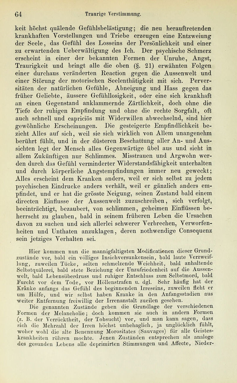 ^4 Traurige Verstimmung. keit höchst quälende Gefühlsbelästigung; die neu herauftretenden krankhaften Vorstellungen und Triebe erzeugen eine Entzweiung der Seele, das Gefühl des Losseins der Persönlichkeit und einer zu erwartenden Ueberwältigung des Ich. Der psychische Schmerz erscheint in einer der bekannten Formen der Unruhe, Angst, Traurigkeit und bringt alle die oben (§. 21) erwähnten Folgen einer durchaus veränderten Reaction gegen die Aussenwelt und einer Störung der motorischen Seelenthätigkeit mit sich. Perver- sitäten der natürlichen Gefühle, Abneigung und Hass gegen das früher Geliebte, äussere Gefühllosigkeit, oder eine sich krankhaft an einen Gegenstand anklammernde Zärtlichkeit, doch ohne die Tiefe der ruhigen Empfindung und ohne die rechte Sorgfalt, oft auch schnell und capriciös mit Widerwillen abwechselnd, sind hier gewöhnliche Erscheinungen. Die gesteigerte Empfindlichkeit be- zieht Alles auf sich, weil sie sich wirklich von Allem unangenehm berührt fühlt, und in der düsteren Beschattung aller An- und Aus- sichten legt der Mensch alles Gegenwärtige übel aus und sieht in allem Zukünftigen nur Schlimmes. Misstrauen und Argwohn wer- den durch das Gefühl verminderter Widerstandsfähigkeit unterhalten und durch körperliche Angstempfindungen immer neu geweckt; Alles erscheint dem Kranken anders, weil er sich selbst zu jedem psychischen Eindrucke anders verhält, weil er gänzlich anders em- pfindet, und er hat die grösste Neigung, seinen Zustand bald einem directen Einflüsse der Aussenwelt zuzuschreiben, sich verfolgt, beeinträchtigt, bezaubert, von schlimmen, geheimen Einflüssen be- herrscht zu glauben, bald in seinem früheren Leben die Ursachen davon zu suchen und sich allerlei schwerer Yerbrechen, Yerworfen- heiten und Unthaten anzuklagen, deren nothwendige Consequenz sein jetziges Yerhalten sei. Hier kommen nun die mannigfaltigsten Modificationen dieser Grund- Äustände vor, bald ein völliges Insichversunkensein, bald laute Verzweif- lung, zuweilen Tücke, selten schmelzende Weichheit, bald anhaltende Selbstquälerei, bald stete Beziehung der Unzufriedenheit auf die Aussen- welt, bald Lebensüberdruss und ruhiger Entschluss zum Selbstmord, bald i'urcht vor dem Tode, vor Höllenstrafen u. dgl. Sehr häufig hat der Kränke anfangs das Gefühl des beginnenden Irreseins, zuweilen fleht er um Hülfe, und wir selbst haben Kranke in den Anfangsstadien aus weiter Entfernung freiwillig der Irrenanstalt zueilen gesehen. Die genannten Zustände geben die Grundlage der verschiedenen Pormen der Melancholie; doch kommen sie auch in andern Formen (z. B. der Verrücktheit, der Tobsucht) vor, und man kann sagen, dass sich die Mehrzahl der Irren höchst unbehaglich, ja unglücklich fühlt, woher wohl die alte Benennung Morositates (Sauvages) für alle Geistes- krankheiten rühren mochte. Jenen Zuständen entsprechen als analoge des gesunden Lebens alle deprimirten Stimmungen und Affecte, Nieder-