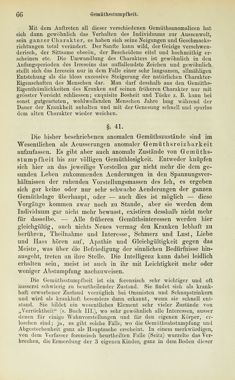 QQ Cremütlisstunipfheit. Mit dem Auftreten all dieser verschiedenen Gemüthsanomalieen hat sich, dann gewöhnlich, das Yerhalten des Individuums zur Aussenwelt, sein ganzer Charakter, es haben sich seine Neigungen und Geschmacks- richtungen total verändert. Der Sanfte kann wild, der Geizige verschwen- derisch, der Sittsame obscön, der Bescheidene eitel und hochmüthig er- scheinen etc. Die Umwandlung des Charakters ist gewöhnlich, in den Anfangsperioden des Irreseins das auffallendste Zeichen und gewöhnlich, stellt sich das Irresein nur in dem Falle einer sehr langsamen, allmähligen Entstehung als die bloss excessive Steigerung der natürlichen Charakter- Eigenschaften des Menschen dar. Man darf desshalb aus den Gemüths- Eigenthümlichkeiten des Kranken auf seinen früheren Charakter nur mit grösster Vorsicht schliessen; exquisite Bosheit und Tücke z. B. kann bei sonst gutgearteten, wohlwollenden Menschen Jahre lang während der Dauer der Krankheit anhalten und mit der Genesung schnell und spurlos dem alten Charakter wieder weichen. §. 41. Die bisher TbeschrieTbenen anomalen Gfemüthszustände sind im Wesentliclien als Aeusserungen anomaler Gemüthsreizbarkeit aufzufassen. Es gibt aber auch anomale Zustände von Gremüths- stumpfheit bis zur völligen Gemüthlosigkeit. Entweder knüpfen sich hier an das jeweilige Yorstellen gar nicht mehr die dem ge- sunden Leben zukommenden Aenderungen in den Spannungsver- hältnissen der ruhenden Yorstellungsmassen des Ich, es ergeben sich gar keine oder nur sehr schwache Aenderungen der ganzen. Gemüthslage überhaupt, oder — auch dies ist möglich — diese Vorgänge kommen zwar noch zu Stande, aber sie werden dem Individuum gar nicht mehr bewusst, existiren desshalb nicht mehr für dasselbe. — Alle früheren Gemüthsinteressen werden hier gleichgültig, auch nichts Neues vermag den Kranken lebhaft zu berühren, Theilnahme und Interesse, Schmerz und Lust, Liebe und Hass hören auf, Apathie und Gleichgültigkeit gegen das Meiste, was über die Befriedigung der sinnlichen Bedürfnisse hin- ausgeht, treten an ihre Stelle. Die Intelligenz kann dabei leidlich erhalten sein, meist ist auch in ihr mit Leichtigkeit mehr oder weniger Abstumpfung nachzuweisen. Die Gemüthsstumpfheit ist ein forensisch sehr wichtiger und oft äusserst schwierig zu beurtheilender Zustand. Sie findet sich als krank- haft erworbener Zustand vorzüglich bei Onanisten und Schnapstriukern und wird als krankhaft besonders dann erkannt, wenn sie schnell ent- stand. Sie bildet ein wesentliches Element sehr vieler Zustände von „Verrücktheit (s. Buch III.), wo sehr gewöhnlich alle Interessen, ausser denen für einige Wahnvorstellungen und für den eigenen Körper, er- loschen sind; ja, es gibt solche Fälle, wo die Gemüthsabstumpfung und Abgestorbenheit ganz als Houptsache erscheint. In einem merkwürdigen, von dem Verfasser forensisch beurtheilten Falle (Seitz) wurzelte das Ver-