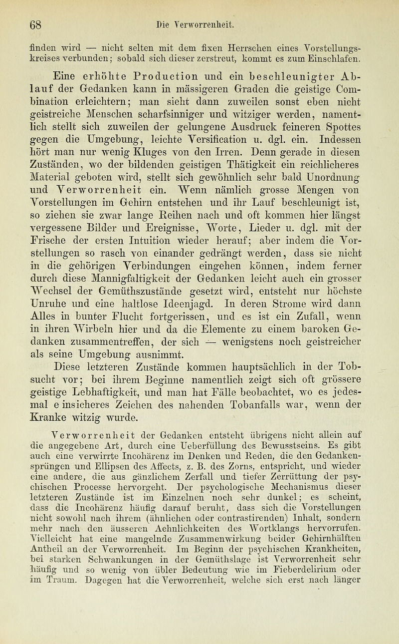 finden wird — nicht selten mit dem fixen Herrschen eines Yorstellungs- kreises verbunden; sobald sich dieser zerstreut, kommt es zum Einschlafen. Eine erhöhte Production und ein beschleunigter Ab- lauf der Gedanken kann in massigeren Graden die geistige Com- bination erleichtern; man sieht dann zuweilen sonst eben nicht geistreiche Menschen scharfsinniger und witziger werden, nament- lich stellt sich zuweilen der gelungene Ausdruck feineren Spottes gegen die Umgebung, leichte Versification u. dgl. ein. Indessen hört man nur wenig Kluges von den Irren. Denn gerade in diesen Zuständen, wo der bildenden geistigen Thätigkeit ein reichlicheres Material geboten wird, stellt sich gewöhnlich sehr bald Unordnung und Verworrenheit ein. Wenn nämlich grosse Mengen von Yorstellungen im Gehirn entstehen und ihr Lauf beschleunigt ist, so ziehen sie zwar lange Eeilien nach und oft kommen hier längst vergessene Bilder und Ereignisse, Worte, Lieder u. dgl. mit der Erische der ersten Intuition wieder herauf; aber indem die Yor- stellungen so rasch von einander gedrängt werden, dass sie nicht in die gehörigen Verbindungen eingehen können, indem ferner durch diese Mannigfaltigkeit der Gedanken leicht auch ein grosser W^echsel der Gemüthszustände gesetzt wird, entsteht nur höchste Unruhe und eine haltlose Ideenjagd. In deren Strome wird dann Alles in bunter Elucht fortgerissen, und es ist ein Zufall, wenn in ihren Wirbeln hier und da die Elemente zu einem baroken Ge- danken zusammentreffen, der sich — wenigstens noch geistreicher als seine Umgebung ausnimmt. Diese letzteren Zustände kommen hauptsächlich in der Tob- sucht vor; bei ihrem Beginne namentlich zeigt sich oft grössere geistige Lebhaftigkeit, und man hat Fälle beobachtet, wo es jedes- mal einsicheres Zeichen des nahenden Tobanfalls war, wenn der Kranke witzig wurde. Verworrenheit der Gedanken entsteht übrigens nicht allein auf die angegebene Art, durch eine Ueberfüllung des Bewusstseins. Es gibt auch eine vei'wirrte Incohärenz im Denken und Reden, die den Gedanken- sprüngen und Ellipsen des AfFects, z. B. des Zorns, entspricht, und wieder eine andere, die aus gänzlichem Zerfall und tiefer Zerrüttung der psy- chischen Processe hervorgeht. Der psychologische Mechanismus dieser letzteren Zustände ist im Einzelnen noch sehr dunkel; es scheint, dass die Incohärenz häufig darauf beruht, dass sich die Vorstellungen nicht sowohl nach ihrem (ähnlichen oder contrastirenden) Inhalt, sondern mehr nach den äusseren Aehnlichkeiten des Wortklangs hervorrufen. Vielleicht hat eine mangelnde Zusammenwirkung beider Gehirnhälften Antheil an der Verworrenheit. Im Beginn der psychischen Krankheiten, bei starken Schwankungen in der Gemüthslage ist Verworrenheit sehr häufig und so wenig von übler Bedeutung wie im Fieberdeliiium oder im Traum. Dagegen hat die Verworrenheit, welche sich erst nach länger