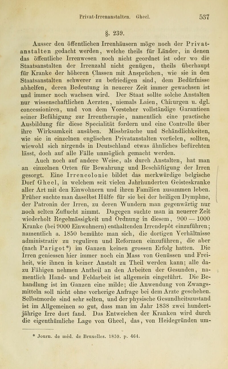 §. 239. Ausser den öffentlichen Irrenhäusern möge noch der Privat- anstalten gedacht werden, welche theils für Länder, in denen das öffentliche Irrenwesen noch nicht geordnet ist oder wo die Staatsanstalten der Irrenzahl nicht genügen, theils überhaupt für Kranke der höheren Classen mit Ansprüchen, wie sie in den Staatsanstalten schwerer zu befriedigen sind, dem Bedürfnisse abhelfen, deren Bedeutung in neuerer Zeit immer gewachsen ist und immer noch wachsen wird. Der Staat sollte solche Anstalten nur wissenschaftlichen Aerzten, niemals Laien, Chirurgen u. dgl, concessioniren, und von dem Yorsteher vollständige Garantieen seiner Befähigung zur Irrentherapie, namentlich eine practische Ausbildung für diese Specialität fordern und eine ControUe über ihre Wirksamkeit ausüben. Missbräuche und Schändlichkeiten, wie sie in einzelnen englischen Privatanstalten vorfielen, sollten, wiewohl sich nirgends in Deutschland etwas ähnliches befürchten lässt, doch auf alle Fälle unmöglich gemacht werden. Auch noch auf andere Weise, als durch Anstalten, hat man an einzelnen Orten für Bewahrung und Beschäftigung der Irren gesorgt. Eine Irrencolonie bildet das merkwürdige belgische Dorf Gheel, in welchem seit vielen Jahrhunderten Geisteskranke aller Art mit den Einwohnern und ihren Familien zusammen leben. Früher suchte man daselbst Hülfe für sie bei der heiligen Dymphne, der Patronin der Irren, zu deren Wundern man gegenwärtig nur noch selten Zuflucht nimmt. Dagegen suchte man in neuerer Zeit wiederholt Regelmässigkeit und Ordnung in diesem, 900 — 1000 Kranke (bei 9000 Einwohnern) enthaltenden Irrendepot einzuführen; namentlich a. 1850 bemühte man sich, die dortigen Verhältnisse administrativ zu reguliren und Reformen einzuführen, die aber (nach Parigot*) im Ganzen keinen grossen Erfolg hatten. Die Irren geniessen hier immer noch ein Mass von Genüssen und Frei- heit, wie ihnen in keiner Anstalt zu Theil werden kann; alle da- zu Fähigen nehmen Antheil an den Arbeiten der Gesunden, na- mentlich Hand- und Feldarbeit ist allgemein eingeführt. Die Be- handlung ist im Ganzen eine milde; die Anwendung von Zwangs- mitteln soll nicht ohne vorherige Anfrage bei dem Arzte geschehen. Selbstmorde sind sehr selten, und der physische Gesundheitszustand ist im Allgemeinen so gut, dass man im Jahr 1838 zwei hundert- jährige Irre dort fand. Das Entweichen der Kranken wird dui-ch die eigenthümliche Lage von Gheel, das, von Heidegründen um- * Journ. de med. de Bruxelles. 1859. p. 464.