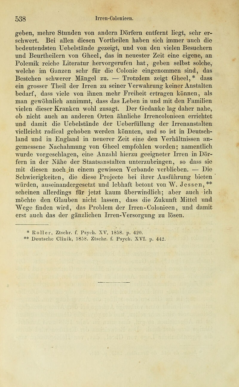 gelben, mehre Stunden von andern Dörfern entfernt liegt, sehr er- schwert. Bei allen diesen Vortheilen haben sich immer auch die bedeutendsten Uebelstände gezeigt, und von den vielen Besuchern und Beurtheilern von Gheel, das in neuester Zeit eine eigene, an Polemik reiche Literatur hervorgerufen hat, geben selbst solche, welche im Ganzen sehr für die Colonie eingenommen sind, das Bestehen schwerer Mängel zu. — Trotzdem zeigt Gheel, * dass ein grosser Theil der Irren zu seiner Verwahrung keiner Anstalten bedarf, dass viele von ihnen mehr Freiheit ertragen können, als man gewöhnlich annimmt, dass das Leben in und mit den Familien vielen dieser Kranken wohl zusagt. Der Gedanke lag daher nahe, ob nicht auch an anderen Orten ähnliche Irrencolonieen errichtet und damit die Uebelstände der UeberfüUung der Irrenanstalten vielleicht radical gehoben werden könnten, und so ist in Deutsch- land und in England in neuerer Zeit eine den Yerhältnissen an- gemessene Nachahmung von Gheel empfohlen worden; namentlich wurde vorgeschlagen, eine Anzahl hierzu geeigneter Irren in Dör- fern in der Nähe der Staatsanstalten unterzubringen, so dass sie mit diesen noch in einem gewissen Yerbande verblieben. — Die Schwierigkeiten, die diese Projecte bei ihrer Ausführung bieten würden, auseinandergesetzt und lebhaft betont von W. Jessen,** scheinen allerdings für jetzt kaum überwindlich; aber auch ich möchte den Glauben nicht lassen, dass die Zukunft Mittel und Wege finden wird, das Problem der Irren-Colonieen, und damit erst auch das der gänzlichen Irren-Yersorgung zu lösen. * Roller, Ztschr. f. Psych. XV. 1858. p. 420. ** Deutsche Clinik, 1858. Ztschr. f. Psych. XVI. p. 442.