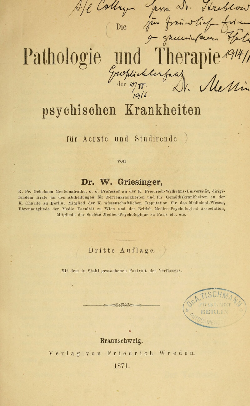 | Die /f~ {H^'i~'^^r Pathologie und Therapie^/ / psychischen Krankheiten für Aerzte und Studirende Dr. W. Griesinger, 5 K. Pr. Geheimen Medicinalrathe, o. ö. Professor an der K. Friedrich-Wilhelms-Universität, dirigi- rendem Arzte an den Abtheilungen für Nervenkrankheiten und für Gemüthskrankheiten an der K. Charite zu Berlin, Mitglied der K. -wissenschaftlichen Deputation für das Medicinal-TVesen, Ehrenroitgliede der Medic. Facultät zu Wien und der British Medico-Psychological Association? Mitgliede der Societe Medico-Psychologique zu Paris etc. etc. Dritte Auflage. Mit dem in Stahl gestochenen Portrait des Verfassers. Brannschweig. Verlag von Friedrich W r e d e n. 1871.