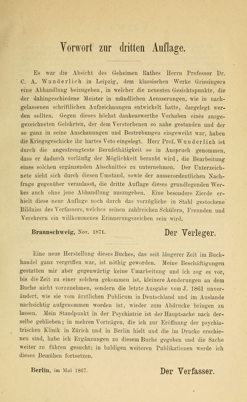 Vorwort zur dritten Auflage. Es war die Absicht des Geheimen Käthes Herrn Professor Dr. C. A. Wunderlich in Leipzig, dem klassischen Werke Griesingers eine Abhandlung beizugeben, in welcher die neuesten Gesichtspunkte, die der dahingeschiedene Meister in mündlichen Aeusserungen, wie in nach- gelassenen schriftlichen Aufzeichnungen entwickelt hatte, dargelegt wer- den sollten. Gegen dieses höchst dankenswerthe Vorhaben eines ausge- gezeichneten Gelehrten, der dem Verstorbenen so nahe gestanden und der so ganz in seine Anschauungen und Bestrebungen eingeweiht war, haben die Kriegsgeschicke ihr hartes Veto eingelegt. Herr Prof. Wunderlich ist durch die angestrengteste Berufsthätigkeit so in Anspruch genommen, dass er dadurch vorläufig der Möglichkeit beraubt wird, die Bearbeitung eines solchen ergänzenden Abschnittes zu unternehmen. Der Unterzeich- nete sieht sich durch diesen Umstand, sowie der ausserordentlichen Nach- frage gegenüber veranlasst, die dritte Auflage dieses grundlegenden Wer- kes auch ohne jene Abhandlung auszugeben. Eine besondere Zierde er- hielt diese neue Auflage noch durch das vorzügliche in Stahl gestochene' Bildniss des Verfassers, welches seinen zahlreichen Schülern, Freunden und Verehrern ein willkommenes Erinnerungszeichen sein wird. Braunschweig, Nov. i87i. D@p Verleger. Eine neue Herstellung dieses Buches, das seit längerer Zeit im Buch- handel ganz vergriffen war, ist nöthig geworden. Meine Beschäftigungen gestatten mir abe'r gegenwärtig keine Umarbeitung und ich zog es vor, bis die Zeit zu einer solchen gekommen ist, kleinere Aenderungen an dem Buche nicht vorzunehmen, sondern die letzte Ausgabe vom J. 1861 unver- ändert, wie sie vom ärztlichen Publicum in Deutschland und im Auslande nachsichtig aufgenommen worden ist, wieder zum Abdrucke bringen zu lassen. Mein Standpunkt in der Psychiatrie ist der Hauptsache nach der- selbe geblieben; in mehren Vorträgen, die ich zur Eröffnung der psychia- trischen Klinik in Zürich und in Berlin hielt und die im Drucke erschie- nen sind, habe ich Ergänzungen zu diesem Buche gegeben und die Sache weiter zu führen gesucht; in baldigen weiteren Publikationen werde ich dieses Bemühen fortsetzen. Berlin, im Mai 1867. Der Verfasser.