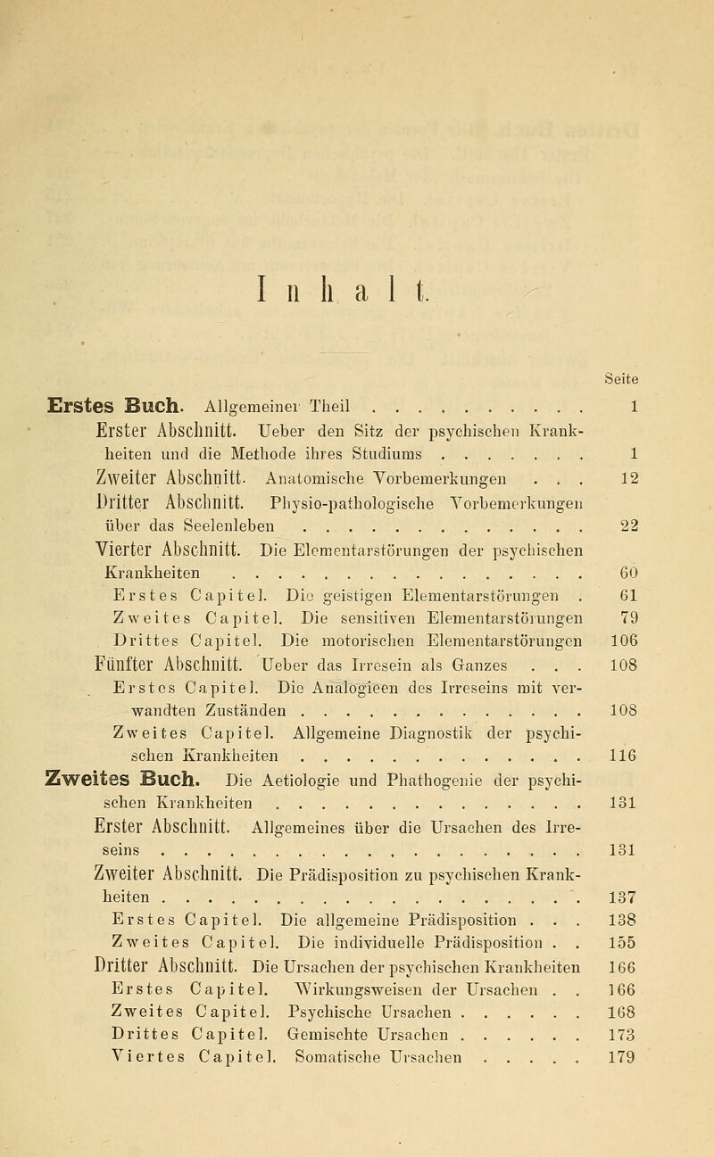 Inhalt. Seite Erstes Buch. Allgemeiner Theil 1 Erster Abschnitt. Ueber den Sitz der psychischen Krank- heiten und die Methode ihres Studiums 1 Zweiter Abschnitt. Anatomische Vorbemerkungen ... 12 Dritter Abschnitt. Physio-patbologische Vorbemerkungen über das Seelenleben . . 22 Vierter Abschnitt. Die Elcmentarstörungen der psychischen Krankheiten 60 Erstes Capitel. Dio geistigen Elementarstörimgen . 61 Zweites Capitel. Die sensitiven Elementarstörungen 79 Drittes Capitel. Die motorischen Elementarstörungen 106 Fünfter Abschnitt, lieber das Irresein als Ganzes ... 108 Erstes Capitel. Die Analogieen des Irreseins mit ver- wandten Zuständen 10S Zweites Capitel. Allgemeine Diagnostik der psychi- schen Krankheiten 116 Zweites Such. Die Aetiologie und Phathogenie der psychi- schen Krankheiten 131 Erster Abschnitt. Allgemeines über die Ursachen des Irre- seins 131 Zweiter Abschnitt. Die Prädisposition zu psychischen Krank- heiten \ 137 Erstes Capitel. Die allgemeine Prädisposition ... 138 Zweites Capitel. Die individuelle Prädisposition . . 155 Dritter Abschnitt. Die Ursachen der psychischen Krankheiten 166 Erstes Capitel. Wirkungsweisen der Ursachen . . 166 Zweites Capitel. Psychische Ursachen 168 Drittes Capitel. Gemischte Ursachen 173 Viertes Capitel. Somatische Ursachen 179