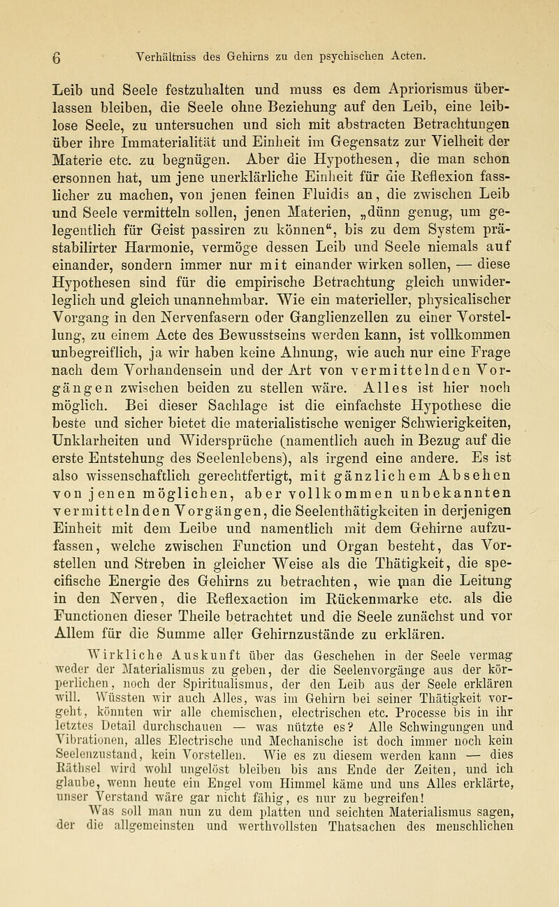 Leib und Seele festzuhalten und muss es dem Apriorismus über- lassen bleiben, die Seele ohne Beziehung auf den Leib, eine leib- lose Seele, zu untersuchen und sich mit abstracten Betrachtungen über ihre Immaterialität und Einheit im Gegensatz zur Vielheit der Materie etc. zu begnügen. Aber die Hypothesen, die man schon ersonnen hat, um jene unerklärliche Einheit für die Reflexion fass- licher zu machen, von jenen feinen Fluidis an, die zwischen Leib und Seele vermitteln sollen, jenen Materien, „dünn genug, um ge- legentlich für Geist passiren zu können, bis zu dem System prä- stabilirter Harmonie, vermöge dessen Leib und Seele niemals auf einander, sondern immer nur mit einander wirken sollen, — diese Hypothesen sind für die empirische Betrachtung gleich unwider- leglich und gleich unannehmbar. Wie ein materieller, physicalischer Vorgang in den Nervenfasern oder Ganglienzellen zu einer Vorstel- lung, zu einem Acte des Bewusstseins werden kann, ist vollkommen unbegreiflich, ja wir haben keine Ahnung, wie auch nur eine Frage nach dem Vorhandensein und der Art von vermittelnden Vor- gängen zwischen beiden zu stellen wäre. Alles ist hier noch möglich. Bei dieser Sachlage ist die einfachste Hypothese die beste und sicher bietet die materialistische weniger Schwierigkeiten, Unklarheiten und Widersprüche (namentlich auch in Bezug auf die erste Entstehung des Seelenlebens), als irgend eine andere. Es ist also wissenschaftlich gerechtfertigt, mit gänzlichem Absehen von jenen möglichen, aber vollkommen unbekannten vermittelnden Vorgängen, die Seelenthätigkeiten in derjenigen Einheit mit dem Leibe und namentlich mit dem Gehirne aufzu- fassen, welche zwischen Function und Organ besteht, das Vor- stellen und Streben in gleicher Weise als die Thätigkeit, die spe- cifische Energie des Gehirns zu betrachten, wie pian die Leitung in den Nerven, die Reflexaction im Rückenmarke etc. als die Functionen dieser Theile betrachtet und die Seele zunächst und vor Allem für die Summe aller Gehirnzustände zu erklären. Wirkliche Auskunft über das Geschehen in der Seele vermag weder der Materialismus zu geben, der die Seelenvorgänge aus der kör- perlichen, noch der Spiritualismus, der den Leib aus der Seele erklären will. Wüssten wir auch Alles, was im Gehirn bei seiner Thätigkeit vor- geht, könnten wir alle chemischen, electrischen etc. Processe bis in ihr letztes Detail durchschauen — was nützte es? Alle Schwingungen und Vibrationen, alles Electrische und Mechanische ist doch immer noch kein Seelenzustand, kein Vorstellen. Wie es zu diesem werden kann — dies Räthsel wird wohl ungelöst bleiben bis ans Ende der Zeiten, und ich glaube, wenn heute ein Engel vom Himmel käme und uns Alles erklärte, unser Verstand wäre gar nicht fähig, es nur zu begreifen! Was soll man nun zu dem platten und seichten Materialismus sagen, der die allgemeinsten und werthvollsten Thatsachen des menschlichen