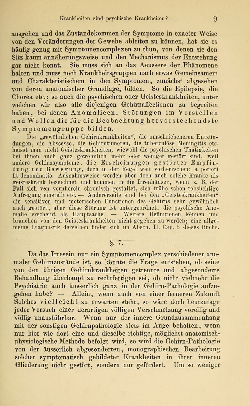 ausgehen und das Zustandekommen der Symptome in exacter Weise von den Veränderungen der Gewebe ableiten zu können, hat sie es häufig genug mit Symptomencomplexen zu thun, von denen sie den Sitz kaum annäherungsweise und den Mechanismus der Entstehung gar nicht kennt. Sie muss sich an das Aeussere der Phänomene halten und muss noch Krankheitsgruppen nach etwas Gemeinsamem und Charakteristischem in den Symptomen, zunächst abgesehen von deren anatomischer Grundlage, bilden. So die Epilepsie, die Chorea etc.; so auch die psychischen oder Geisteskrankheiten, unter welchen wir also alle diejenigen Gehirnaffectionen zu begreifen haben, bei denen Anomalieen, Störungen im Vorstellen und Wollen die für die Beobachtung hervorstechendste Symptomengruppe bilden. Die „gewöhnlichen Gehirnkrankheiten, die umschriebeneren Entzün- dungen, die Abscesse, die Gehirntumoren, die tuberculöse Meningitis etc. heisst man nicht Geisteskrankheiten, wiewohl die psychischen Thätigkeiten bei ihnen auch ganz gewöhnlich mehr oder weniger gestört sind, weil andere Gehirnsymptome, die Erscheinungen gestörter Empfin- dung und Bewegung, doch in der Regel weit vorherrschen: a potiori fit denominatio. Ausnahmsweise werden aber doch auch solche Kranke als geisteskrank bezeichnet und kommen in die Irrenhäuser, wenn z. B. der Fall sich von vornherein chronisch gestaltet, sich frühe schon tobsüchtige Aufregung einstellt etc. — Andererseits sind bei den „Geisteskrankheiten die sensitiven und motorischen Functionen des Gehirns sehr gewöhnlich auch gestört, aber diese Störung ist untergeordnet, die psychische Ano- malie erscheint als Hauptsache. — Weitere Definitionen können und brauchen von den Geisteskrankheiten nicht gegeben zu werden; eine allge- meine Diagnostik derselben findet sich im Absch. II. Cap. 5 dieses Buchs. Da das Irresein nur ein Symptomencomplex verschiedener ano- maler Gehirnzustände ist, so könnte die Trage entstehen, ob seine von den übrigen Gehirnkrankheiten getrennte und abgesonderte Behandlung überhaupt zu rechtfertigen sei, ob nicht vielmehr die Psychiatrie auch äusserlich ganz in der Gehirn-Pathologie aufzu- gehen habe? — Allein, wenn auch von einer ferneren Zukunft Solches vielleicht zu erwarten steht, so wäre doch heutzutage jeder Versuch einer derartigen völligen Verschmelzung voreilig und völlig unausführbar. Wenn nur der innere Grundzusammenhang mit der sonstigen Gehirnpathologie stets im Auge behalten, wenn nur hier wie dort eine und dieselbe richtige, möglichst anatomisch- physiologische Methode befolgt wird, so wird die Gehirn-Pathologie von der äusserlich abgesonderten, monographischen Bearbeitung solcher symptomatisch gebildeter Krankheiten in ihrer inneren Gliederung nicht gestört, sondern nur gefördert. Um so weniger