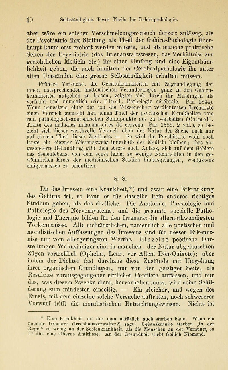 aber wäre ein solcher Verschmelzungsversuch derzeit zulässig, als der Psychiatrie ihre Stellung als Theil der Gehirn-Pathologie über- haupt kaum erst erobert werden musste, und als manche praktische Seiten der Psychiatrie (das Irrenanstaltswesen, das Verhältniss zur gerichtlichen Medicin etc.) ihr einen Umfang und eine Eigenthüm- lichkeit geben, die auch inmitten der Cerebralpathologie ihr unter allen Umständen eine grosse Selbständigkeit erhalten müssen. Frühere Versuche, die Geisteskrankheiten mit Zugrundlegung der ihnen entsprechenden anatomischen Veränderungen ganz in den Gehirn- krankheiten aufgehen zu lassen, zeigten sich durch ihr Misslingen als verfrüht und unmöglich (Sc. Pinel, Pathologie cerebrale. Par. 1844). Wenn neuestens einer der um die Wissenschaft verdientesten Irrenärzte einen Versuch gemacht hat, einen Theil der psychischen Krankheiten vom rein pathologisch-anatomischen Standpunkte aus zu bearbeiten (Calmeil, Traite des maladies infiammatoires du cerveau. Par. 1859. 2 vol.), so be- zieht sich dieser werthvolle Versuch eben der Natur der Sache nach nur auf einen Theil dieser Zustände. — So wird die Psychiatrie wohl noch lange ein eigener Wissenszweig innerhalb der Medicin bleiben; ihre ab- gesonderte Behandlung gibt dem Arzte auch Anlass, sich auf dem Gebiete des Seelenlebens, von dem sonst leider so wenige Nachrichten in den ge- wöhnlichen Kreis der medicinischen Studien hinausgelangen, wenigstens einiffermassen zu orientiren. Da das Irresein eine Krankheit, *) und zwar eine Erkrankung des Gehirns ist, so kann es für dasselbe kein anderes richtiges Studium geben, als das ärztliche. Die Anatomie, Physiologie und Pathologie des Nervensystems, und die gesamte specielle Patho- logie und Therapie bilden für den Irrenarzt die allernothwendigsten Vorkenntnisse. Alle nichtärztlichen, namentlich alle poetischen und moralistischen Auffassungen des Irreseins sind für dessen Erkennt- niss nur vom allergeringsten Wertha Einzelne poetische Dar- stellungen Wahnsinniger sind in manchen, der Natur abgelauschten Zügen vortrefflich (Ophelia, Lear, vor Allem Don-Quixote); aber indem der Dichter fast durchaus diese Zustände mit Umgehung ihrer organischen Grundlagen, nur von der geistigen Seite, als Resultate vorausgegangener sittlicher Conflicte auffassen, und nur das, was diesem Zwecke dient, hervorheben muss, wird seine Schil- derung zum mindesten einseitig. — Ein gleicher, und wegen des Ernsts, mit dem einzelne solche Versuche auftraten, noch schwererer Vorwurf trifft die moralistischen Betrachtungsweisen. Nichts ist * Eine Krankheit, an der man natürlich auch sterben kann. Wenn ein neuerer Irrenarzt (Irrenbausverwalter?) sagt: Geisteskranke sterben „in der Regel so wenig an der Seelenkrankheit, als die Menschen an der Vernunft, so ist dies eine alberne Antithese. An der Gesundheit stirbt freilich Niemand.
