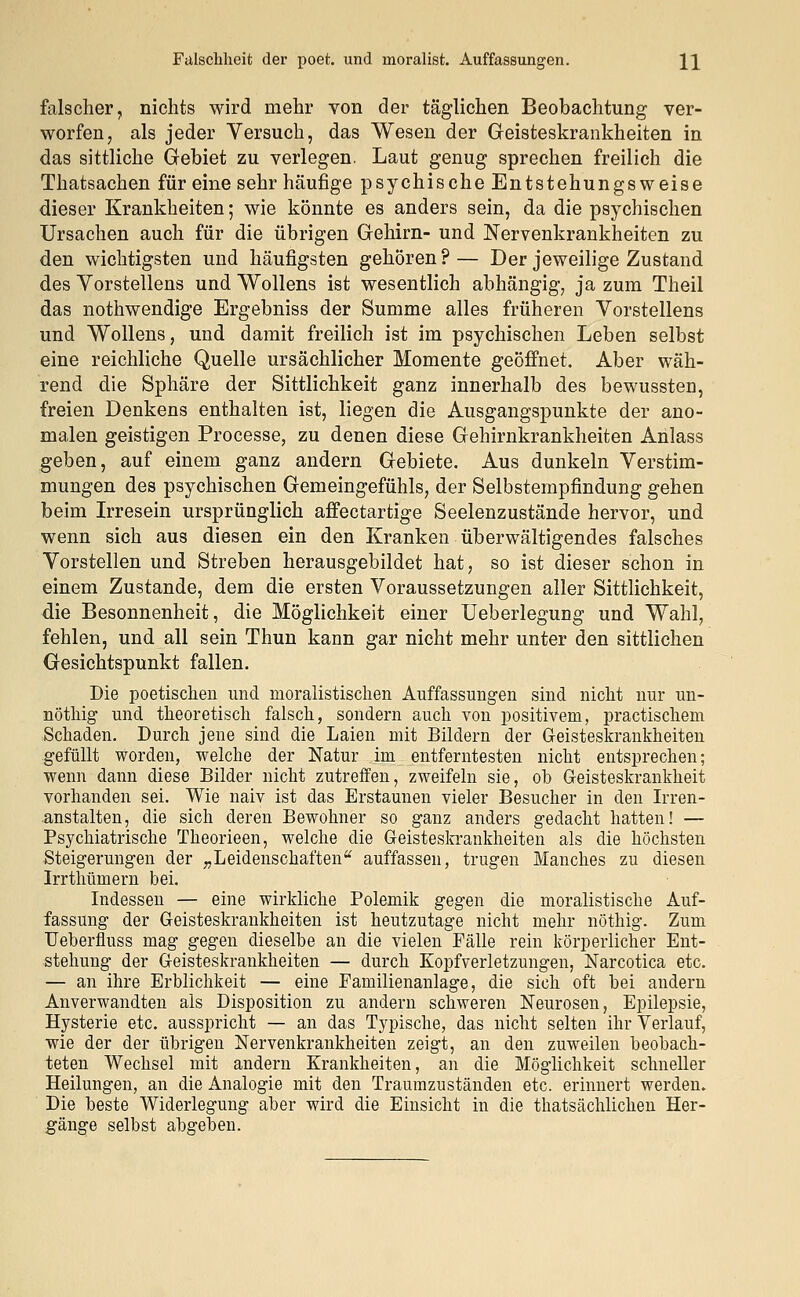 Falschheit der poet. und moralist. Auffassungen. \\ falscher, nichts wird mehr von der täglichen Beobachtung ver- worfen, als jeder Versuch, das Wesen der Geisteskrankheiten in das sittliche Gebiet zu verlegen. Laut genug sprechen freilich die Thatsachen für eine sehr häufige psychische Entstehungs weise dieser Krankheiten; wie könnte es anders sein, da die psychischen Ursachen auch für die übrigen Gehirn- und Nervenkrankheiten zu den wichtigsten und häufigsten gehören?— Der jeweilige Zustand des Vorstellens und Wollens ist wesentlich abhängig, ja zum Theil das nothwendige Ergebniss der Summe alles früheren Vorstellens und Wollens, und damit freilich ist im psychischen Leben selbst eine reichliche Quelle ursächlicher Momente geöffnet. Aber wäh- rend die Sphäre der Sittlichkeit ganz innerhalb des bewussten, freien Denkens enthalten ist, liegen die Ausgangspunkte der ano- malen geistigen Processe, zu denen diese Gehirnkrankheiten Anlass geben, auf einem ganz andern Gebiete. Aus dunkeln Verstim- mungen des psychischen Gemeingefühls, der Selbstempfindung gehen beim Irresein ursprünglich affectartige Seelenzustände hervor, und wenn sich aus diesen ein den Kranken überwältigendes falsches Vorstellen und Streben herausgebildet hat, so ist dieser schon in einem Zustande, dem die ersten Voraussetzungen aller Sittlichkeit, die Besonnenheit, die Möglichkeit einer Ueberlegung und Wahl, fehlen, und all sein Thun kann gar nicht mehr unter den sittlichen Gesichtspunkt fallen. Die poetischen und nioralistischen Auffassungen sind nicht nur un- nöthig und theoretisch falsch, sondern auch von positivem, practiscliem Schaden. Durch jene sind die Laien mit Bildern der Geisteskrankheiten gefüllt worden, welche der Natur im entferntesten nicht entsprechen; wenn dann diese Bilder nicht zutreffen, zweifeln sie, oh Geisteskrankheit vorhanden sei. Wie naiv ist das Erstaunen vieler Besucher in den Irren- anstalten, die sich deren Bewohner so ganz anders gedacht hatten! — Psychiatrische Theorieen, welche die Geisteskrankheiten als die höchsten Steigerungen der „Leidenschaften auffassen, trugen Manches zu diesen Irrthümern bei. Indessen — eine wirkliche Polemik gegen die moralistische Auf- fassung der Geisteskrankheiten ist heutzutage nicht mehr nöthig. Zum Ueberfluss mag gegen dieselbe an die vielen Fälle rein körperlicher Ent- stehung der Geisteskrankheiten — durch Kopfverletzungen, Narcotica etc. — an ihre Erblichkeit — eine Eamilienanlage, die sich oft bei andern Anverwandten als Disposition zu andern schweren Neurosen, Epilepsie, Hysterie etc. ausspricht — an das Typische, das nicht selten ihr Verlauf, wie der der übrigen Nervenkrankheiten zeigt, an den zuweilen beobach- teten Wechsel mit andern Krankheiten, an die Möglichkeit schneller Heilungen, an die Analogie mit den Traumzuständen etc. erinnert werden. Die beste Widerlegung aber wird die Einsicht in die thatsächlichen Her- gänge selbst abgeben.