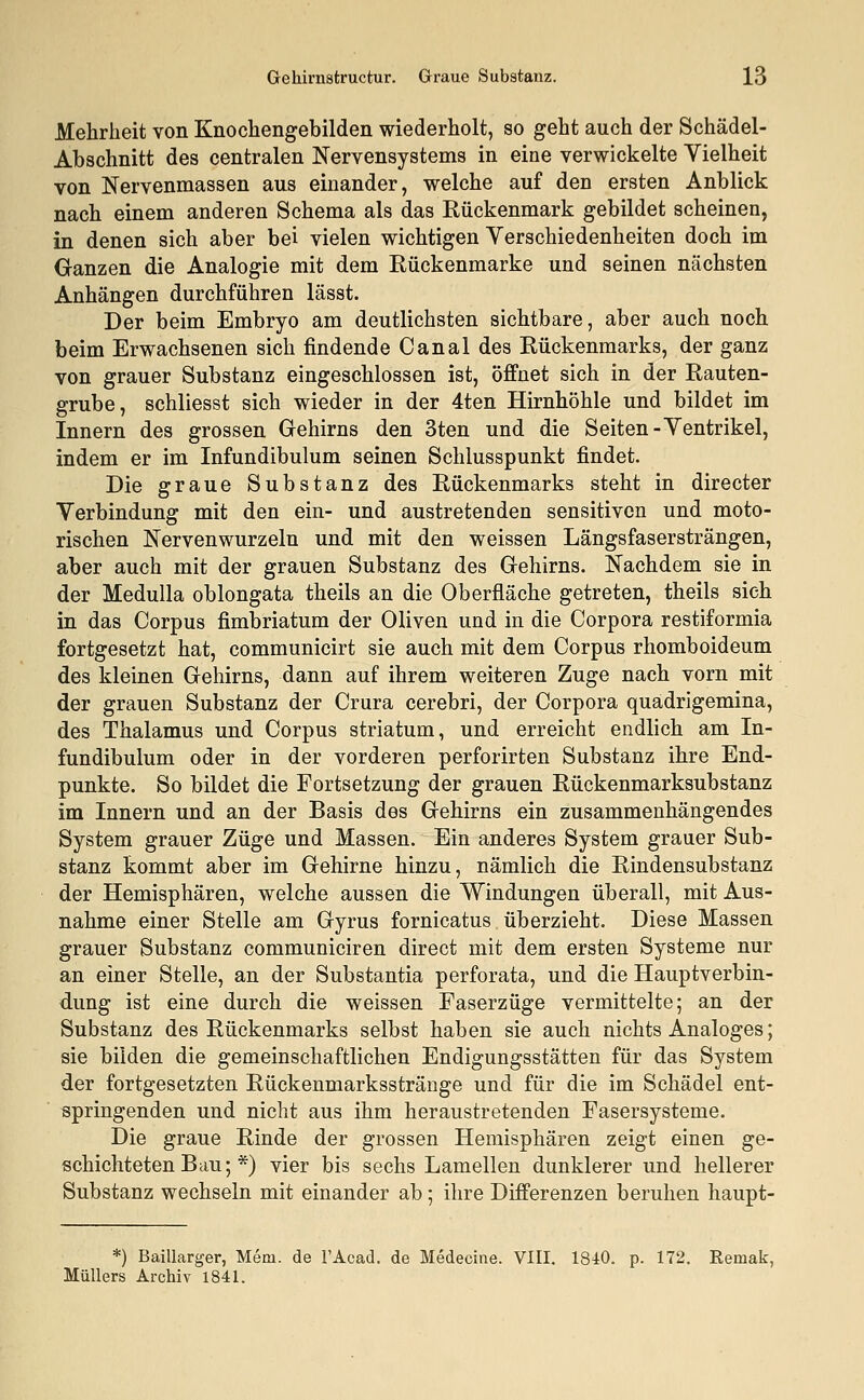 Mehrheit von Knochengebilden wiederholt, so geht auch der Schädel- Abschnitt des centralen Nervensystems in eine verwickelte Vielheit von Nervenmassen aus einander, welche auf den ersten Anblick nach einem anderen Schema als das Rückenmark gebildet scheinen, in denen sich aber bei vielen wichtigen Verschiedenheiten doch im Ganzen die Analogie mit dem Rückenmarke und seinen nächsten Anhängen durchführen lässt. Der beim Embryo am deutlichsten sichtbare, aber auch noch beim Erwachsenen sich findende Canal des Rückenmarks, der ganz von grauer Substanz eingeschlossen ist, öffnet sich in der Rauten- grube, schliesst sich wieder in der 4ten Hirnhöhle und bildet im Innern des grossen Gehirns den 3ten und die Seiten-Ventrikel, indem er im Infundibulum seinen Schlusspunkt findet. Die graue Substanz des Rückenmarks steht in directer Verbindung mit den ein- und austretenden sensitiven und moto- rischen Nervenwurzeln und mit den weissen Längsfasersträngen, aber auch mit der grauen Substanz des Gehirns. Nachdem sie in der Medulla oblongata theils an die Oberfläche getreten, theils sieh in das Corpus fimbriatum der Oliven und in die Corpora restiformia fortgesetzt hat, communicirt sie auch mit dem Corpus rhomboideum des kleinen Gehirns, dann auf ihrem weiteren Zuge nach vorn mit der grauen Substanz der Crura cerebri, der Corpora quadrigemina, des Thalamus und Corpus striatum, und erreicht endlich am In- fundibulum oder in der vorderen perforirten Substanz ihre End- punkte. So bildet die Fortsetzung der grauen Rückenmarksubstanz im Innern und an der Basis des Gehirns ein zusammenhängendes System grauer Züge und Massen. Ein anderes System grauer Sub- stanz kommt aber im Gehirne hinzu, nämlich die Rindensubstanz der Hemisphären, welche aussen die Windungen überall, mit Aus- nahme einer Stelle am Gyrus fornicatus überzieht. Diese Massen grauer Substanz communiciren direct mit dem ersten Systeme nur an einer Stelle, an der Substantia perforata, und die Hauptverbin- dung ist eine durch die weissen Faserzüge vermittelte; an der Substanz des Rückenmarks selbst haben sie auch nichts Analoges; sie bilden die gemeinschaftlichen Endigungsstätten für das System der fortgesetzten Rückenmarksstränge und für die im Schädel ent- springenden und nicht aus ihm heraustretenden Fasersysteme. Die graue Rinde der grossen Hemisphären zeigt einen ge- schichteten Bau; *) vier bis sechs Lamellen dunklerer und hellerer Substanz wechseln mit einander ab; ihre Differenzen beruhen haupt- *) Baillarger, Mein, de l'Acad. de Medecine. VIII. 1840. p. 172. Remak, Müllers Archiv 1841.